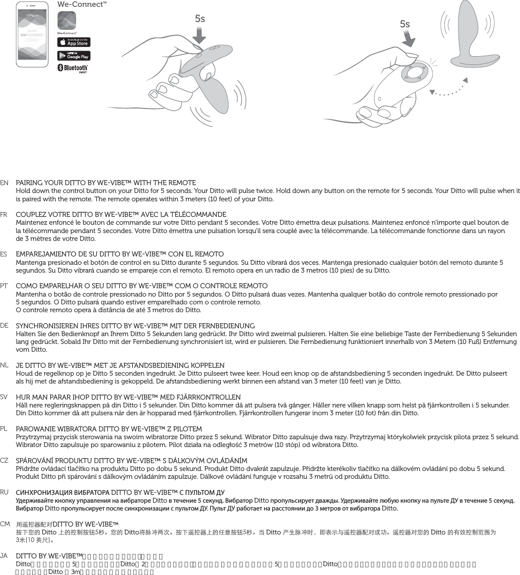 ENFRESPTDENLSVPLCZRUCMJAPAIRING YOUR DITTO BY WEVIBE™ WITH THE REMOTEHold down the control button on your Ditto for 5 seconds. Your Ditto will pulse twice. Hold down any button on the remote for 5 seconds. Your Ditto will pulse when it is paired with the remote. The remote operates within 3 meters (10 feet) of your Ditto.COUPLEZ VOTRE DITTO BY WEVIBE™ AVEC LA TÉLÉCOMMANDEMaintenez enfoncé le bouton de commande sur votre Ditto pendant 5 secondes. Votre Ditto émettra deux pulsations. Maintenez enfoncé n’importe quel bouton de  la télécommande pendant 5 secondes. Votre Ditto émettra une pulsation lorsqu’il sera couplé avec la télécommande. La télécommande fonctionne dans un rayon  de 3 mètres de votre Ditto.EMPAREJAMIENTO DE SU DITTO BY WEVIBE™ CON EL REMOTOMantenga presionado el botón de control en su Ditto durante 5 segundos. Su Ditto vibrará dos veces. Mantenga presionado cualquier botón del remoto durante 5 segundos. Su Ditto vibrará cuando se empareje con el remoto. El remoto opera en un radio de 3 metros (10 pies) de su Ditto.COMO EMPARELHAR O SEU DITTO BY WEVIBE™ COM O CONTROLE REMOTOMantenha o botão de controle pressionado no Ditto por 5 segundos. O Ditto pulsará duas vezes. Mantenha qualquer botão do controle remoto pressionado por  5 segundos. O Ditto pulsará quando estiver emparelhado com o controle remoto.  O controle remoto opera à distância de até 3 metros do Ditto. SYNCHRONISIEREN IHRES DITTO BY WEVIBE™ MIT DER FERNBEDIENUNGHalten Sie den Bedienknopf an Ihrem Ditto 5 Sekunden lang gedrückt. Ihr Ditto wird zweimal pulsieren. Halten Sie eine beliebige Taste der Fernbedienung 5 Sekunden lang gedrückt. Sobald Ihr Ditto mit der Fernbedienung synchronisiert ist, wird er pulsieren. Die Fernbedienung funktioniert innerhalb von 3 Metern (10 Fuß) Entfernung vom Ditto.JE DITTO BY WEVIBE™ MET JE AFSTANDSBEDIENING KOPPELENHoud de regelknop op je Ditto 5 seconden ingedrukt. Je Ditto pulseert twee keer. Houd een knop op de afstandsbediening 5 seconden ingedrukt. De Ditto pulseert  als hij met de afstandsbediening is gekoppeld. De afstandsbediening werkt binnen een afstand van 3 meter (10 feet) van je Ditto.HUR MAN PARAR IHOP DITTO BY WEVIBE™ MED FJÄRRKONTROLLENHåll nere regleringsknappen på din Ditto i 5 sekunder. Din Ditto kommer då att pulsera två gånger. Håller nere vilken knapp som helst på ärrkontrollen i 5 sekunder.Din Ditto kommer då att pulsera när den är hopparad med ärrkontrollen. Fjärrkontrollen fungerar inom 3 meter (10 fot) från din Ditto.PAROWANIE WIBRATORA DITTO BY WEVIBE™ Z PILOTEMPrzytrzymaj przycisk sterowania na swoim wibratorze Ditto przez 5 sekund. Wibrator Ditto zapulsuje dwa razy. Przytrzymaj którykolwiek przycisk pilota przez 5 sekund. Wibrator Ditto zapulsuje po sparowaniu z pilotem. Pilot działa na odległość 3 metrów (10 stóp) od wibratora Ditto.SPÁROVÁNÍ PRODUKTU DITTO BY WEVIBE™ S DÁLKOVÝM OVLÁDÁNÍMPřidržte ovládací tlačítko na produktu Ditto po dobu 5 sekund. Produkt Ditto dvakrát zapulzuje. Přidržte kterékoliv tlačítko na dálkovém ovládání po dobu 5 sekund. Produkt Ditto při spárování s dálkovým ovládáním zapulzuje. Dálkové ovládání funguje v rozsahu 3 metrů od produktu Ditto.СИНХРОНИЗАЦИЯ ВИБРАТОРА DITTO BY WEVIBE™ С ПУЛЬТОМ ДУУдерживайте кнопку управления на вибраторе Ditto в течение 5 секунд. Вибратор Ditto пропульсирует дважды. Удерживайте любую кнопку на пульте ДУ в течение 5 секунд. Вибратор Ditto пропульсирует после синхронизации с пультом ДУ. Пульт ДУ работает на расстоянии до 3 метров от вибратора Ditto.ů୨ߞ،ԜŢDITTO BY WEVIBE™܍ĪǷĀDitto ĘĀߞ̑܍ᔪځ뺯ǷĀDittoȝ໢ڮƪơ뺯܍Ī୨ߞ،ĘĀ΀ǋ܍ᔪځ뺯ȆDitto мŀ໢ڮĴ뻟̣ȪФȉ୨ߞ،ԜŢŪβ뺯୨ߞ،ŢǷĀDitto ĀĈвߞ̑ࣨ׈ħМӅഀ뺯DITTO BY WEVIBE™とリモートのペアリング（同期）Dittoの操作ボタンを5秒間押さえます。 Dittoが2度軽く振動します。リモートのいずれかのボタンを5秒間押さえます。 Dittoはリモートとペアリングが完了すると軽く振動します。 リモートは、 Ditto の3m以内にある時に作動します。We-ConnectTM5s 5s