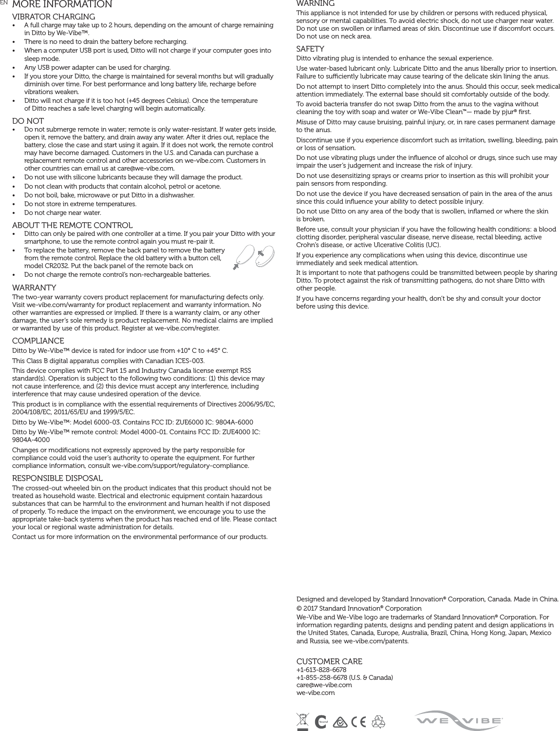 MORE INFORMATIONVIBRATOR CHARGING •  A full charge may take up to 2 hours, depending on the amount of charge remaining in Ditto by We-Vibe™.•  There is no need to drain the battery before recharging.•  When a computer USB port is used, Ditto will not charge if your computer goes into sleep mode. •  Any USB power adapter can be used for charging. •  If you store your Ditto, the charge is maintained for several months but will gradually diminish over time. For best performance and long battery life, recharge before vibrations weaken.•  Ditto will not charge if it is too hot (+45 degrees Celsius). Once the temperature  of Ditto reaches a safe level charging will begin automatically.DO NOT •  Do not submerge remote in water; remote is only water-resistant. If water gets inside, open it, remove the battery, and drain away any water. After it dries out, replace the battery, close the case and start using it again. If it does not work, the remote control may have become damaged. Customers in the U.S. and Canada can purchase a replacement remote control and other accessories on we-vibe.com. Customers in other countries can email us at care@we-vibe.com.•  Do not use with silicone lubricants because they will damage the product. •  Do not clean with products that contain alcohol, petrol or acetone. •  Do not boil, bake, microwave or put Ditto in a dishwasher. •  Do not store in extreme temperatures.•  Do not charge near water.   ABOUT THE REMOTE CONTROL•  Ditto can only be paired with one controller at a time. If you pair your Ditto with your smartphone, to use the remote control again you must re-pair it. •  To replace the battery, remove the back panel to remove the battery from the remote control. Replace the old battery with a button cell, model CR2032. Put the back panel of the remote back on•  Do not charge the remote control’s non-rechargeable batteries.  WARRANTY The two-year warranty covers product replacement for manufacturing defects only. Visit we-vibe.com/warranty for product replacement and warranty information. No other warranties are expressed or implied. If there is a warranty claim, or any other damage, the user’s sole remedy is product replacement. No medical claims are implied or warranted by use of this product. Register at we-vibe.com/register.COMPLIANCE Ditto by We-Vibe™ device is rated for indoor use from +10° C to +45° C. This Class B digital apparatus complies with Canadian ICES-003. This device complies with FCC Part 15 and Industry Canada license exempt RSS standard(s). Operation is subject to the following two conditions: (1) this device may not cause interference, and (2) this device must accept any interference, including interference that may cause undesired operation of the device. This product is in compliance with the essential requirements of Directives 2006/95/EC, 2004/108/EC, 2011/65/EU and 1999/5/EC. Ditto by We-Vibe™: Model 6000-03. Contains FCC ID: ZUE6000 IC: 9804A-6000Ditto by We-Vibe™ remote control: Model 4000-01. Contains FCC ID: ZUE4000 IC:  9804A-4000Changes or modiﬁcations not expressly approved by the party responsible for compliance could void the user’s authority to operate the equipment. For further compliance information, consult we-vibe.com/support/regulatory-compliance.RESPONSIBLE DISPOSAL The crossed-out wheeled bin on the product indicates that this product should not be treated as household waste. Electrical and electronic equipment contain hazardous substances that can be harmful to the environment and human health if not disposed of properly. To reduce the impact on the environment, we encourage you to use the appropriate take-back systems when the product has reached end of life. Please contact your local or regional waste administration for details. Contact us for more information on the environmental performance of our products. WARNING This appliance is not intended for use by children or persons with reduced physical, sensory or mental capabilities. To avoid electric shock, do not use charger near water. Do not use on swollen or inﬂamed areas of skin. Discontinue use if discomfort occurs. Do not use on neck area.SAFETYDitto vibrating plug is intended to enhance the sexual experience.Use water-based lubricant only. Lubricate Ditto and the anus liberally prior to insertion. Failure to suciently lubricate may cause tearing of the delicate skin lining the anus.Do not attempt to insert Ditto completely into the anus. Should this occur, seek medical attention immediately. The external base should sit comfortably outside of the body.To avoid bacteria transfer do not swap Ditto from the anus to the vagina without cleaning the toy with soap and water or We-Vibe Clean™— made by pjur® ﬁrst. Misuse of Ditto may cause bruising, painful injury, or, in rare cases permanent damage to the anus.Discontinue use if you experience discomfort such as irritation, swelling, bleeding, pain or loss of sensation.Do not use vibrating plugs under the inﬂuence of alcohol or drugs, since such use may impair the user’s judgement and increase the risk of injury.Do not use desensitizing sprays or creams prior to insertion as this will prohibit your pain sensors from responding.Do not use the device if you have decreased sensation of pain in the area of the anus since this could inﬂuence your ability to detect possible injury.Do not use Ditto on any area of the body that is swollen, inﬂamed or where the skin  is broken.Before use, consult your physician if you have the following health conditions: a blood clotting disorder, peripheral vascular disease, nerve disease, rectal bleeding, active Crohn’s disease, or active Ulcerative Colitis (UC). If you experience any complications when using this device, discontinue use immediately and seek medical attention. It is important to note that pathogens could be transmitted between people by sharing Ditto. To protect against the risk of transmitting pathogens, do not share Ditto with other people.If you have concerns regarding your health, don’t be shy and consult your doctor before using this device.EN   Designed and developed by Standard Innovation® Corporation, Canada. Made in China. © 2017 Standard Innovation® Corporation We-Vibe and We-Vibe logo are trademarks of Standard Innovation® Corporation. For information regarding patents, designs and pending patent and design applications in the United States, Canada, Europe, Australia, Brazil, China, Hong Kong, Japan, Mexico and Russia, see we-vibe.com/patents. CUSTOMER CARE +1-613-828-6678  +1-855-258-6678 (U.S. &amp; Canada)  care@we-vibe.com  we-vibe.com
