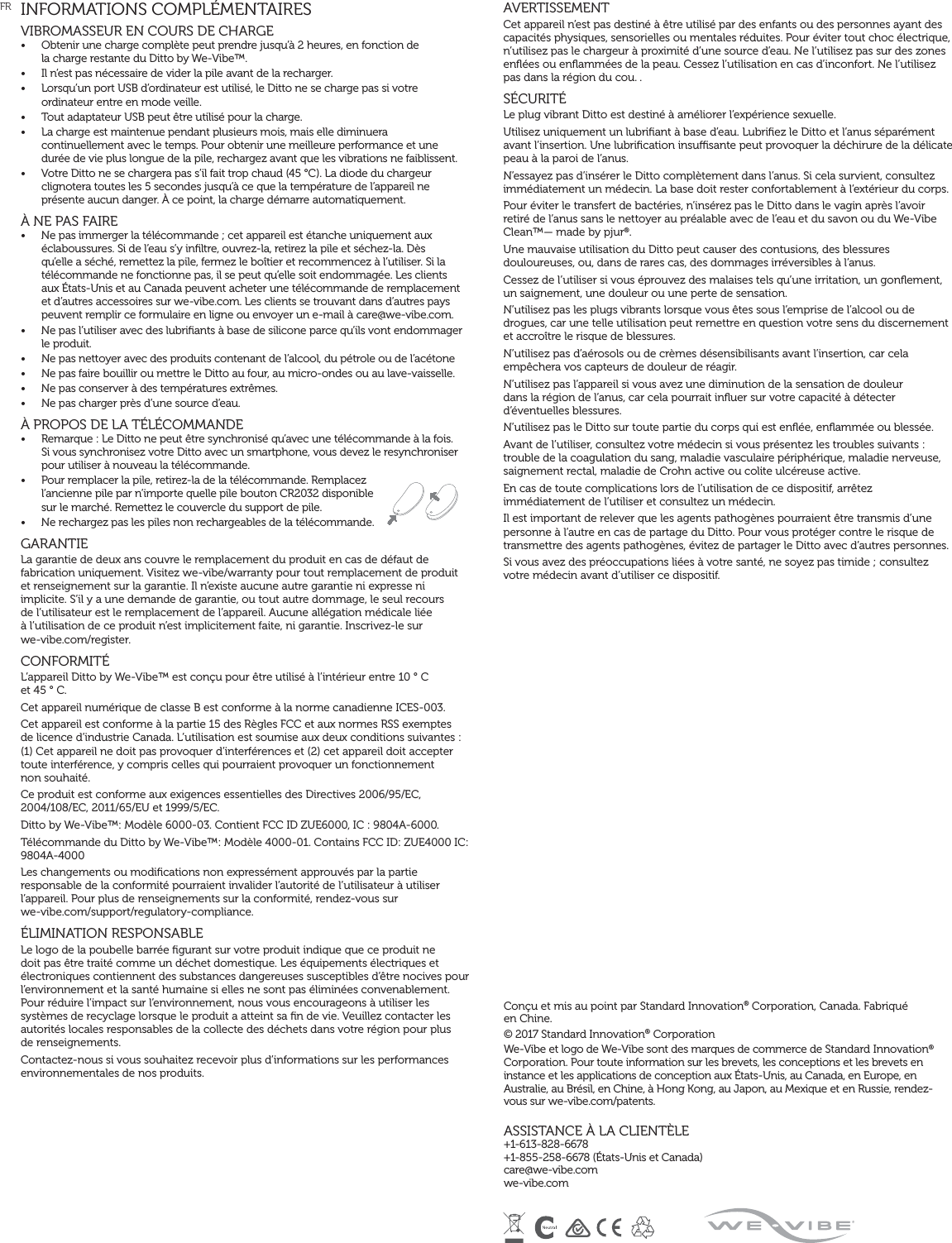 INFORMATIONS COMPLÉMENTAIRESVIBROMASSEUR EN COURS DE CHARGE•  Obtenir une charge complète peut prendre jusqu’à 2 heures, en fonction de  la charge restante du Ditto by We-Vibe™.•  Il n’est pas nécessaire de vider la pile avant de la recharger.•  Lorsqu’un port USB d’ordinateur est utilisé, le Ditto ne se charge pas si votre ordinateur entre en mode veille.•  Tout adaptateur USB peut être utilisé pour la charge.•  La charge est maintenue pendant plusieurs mois, mais elle diminuera continuellement avec le temps. Pour obtenir une meilleure performance et une  durée de vie plus longue de la pile, rechargez avant que les vibrations ne faiblissent.•  Votre Ditto ne se chargera pas s’il fait trop chaud (45 °C). La diode du chargeur clignotera toutes les 5 secondes jusqu’à ce que la température de l’appareil ne présente aucun danger. À ce point, la charge démarre automatiquement.À NE PAS FAIRE•  Ne pas immerger la télécommande ; cet appareil est étanche uniquement aux éclaboussures. Si de l’eau s’y inﬁltre, ouvrez-la, retirez la pile et séchez-la. Dès qu’elle a séché, remettez la pile, fermez le boîtier et recommencez à l’utiliser. Si la télécommande ne fonctionne pas, il se peut qu’elle soit endommagée. Les clients aux États-Unis et au Canada peuvent acheter une télécommande de remplacement et d’autres accessoires sur we-vibe.com. Les clients se trouvant dans d’autres pays peuvent remplir ce formulaire en ligne ou envoyer un e-mail à care@we-vibe.com.•  Ne pas l’utiliser avec des lubriﬁants à base de silicone parce qu’ils vont endommager le produit.•  Ne pas nettoyer avec des produits contenant de l’alcool, du pétrole ou de l’acétone•  Ne pas faire bouillir ou mettre le Ditto au four, au micro-ondes ou au lave-vaisselle.•  Ne pas conserver à des températures extrêmes.•  Ne pas charger près d’une source d’eau. À PROPOS DE LA TÉLÉCOMMANDE•  Remarque : Le Ditto ne peut être synchronisé qu’avec une télécommande à la fois. Si vous synchronisez votre Ditto avec un smartphone, vous devez le resynchroniser pour utiliser à nouveau la télécommande.•  Pour remplacer la pile, retirez-la de la télécommande. Remplacez l’ancienne pile par n’importe quelle pile bouton CR2032 disponible sur le marché. Remettez le couvercle du support de pile.•  Ne rechargez pas les piles non rechargeables de la télécommande.GARANTIELa garantie de deux ans couvre le remplacement du produit en cas de défaut de fabrication uniquement. Visitez we-vibe/warranty pour tout remplacement de produit et renseignement sur la garantie. Il n’existe aucune autre garantie ni expresse ni implicite. S’il y a une demande de garantie, ou tout autre dommage, le seul recours  de l’utilisateur est le remplacement de l’appareil. Aucune allégation médicale liée  à l’utilisation de ce produit n’est implicitement faite, ni garantie. Inscrivez-le sur  we-vibe.com/register.CONFORMITÉL’appareil Ditto by We-Vibe™ est conçu pour être utilisé à l’intérieur entre 10 ° C  et 45 ° C.Cet appareil numérique de classe B est conforme à la norme canadienne ICES-003.Cet appareil est conforme à la partie 15 des Règles FCC et aux normes RSS exemptes  de licence d’industrie Canada. L’utilisation est soumise aux deux conditions suivantes :  (1) Cet appareil ne doit pas provoquer d’interférences et (2) cet appareil doit accepter toute interférence, y compris celles qui pourraient provoquer un fonctionnement  non souhaité.Ce produit est conforme aux exigences essentielles des Directives 2006/95/EC, 2004/108/EC, 2011/65/EU et 1999/5/EC. Ditto by We-Vibe™: Modèle 6000-03. Contient FCC ID ZUE6000, IC : 9804A-6000.Télécommande du Ditto by We-Vibe™: Modèle 4000-01. Contains FCC ID: ZUE4000 IC:  9804A-4000Les changements ou modiﬁcations non expressément approuvés par la partie responsable de la conformité pourraient invalider l’autorité de l’utilisateur à utiliser l’appareil. Pour plus de renseignements sur la conformité, rendez-vous sur  we-vibe.com/support/regulatory-compliance.ÉLIMINATION RESPONSABLELe logo de la poubelle barrée ﬁgurant sur votre produit indique que ce produit ne doit pas être traité comme un déchet domestique. Les équipements électriques et électroniques contiennent des substances dangereuses susceptibles d’être nocives pour l’environnement et la santé humaine si elles ne sont pas éliminées convenablement. Pour réduire l’impact sur l’environnement, nous vous encourageons à utiliser les systèmes de recyclage lorsque le produit a atteint sa ﬁn de vie. Veuillez contacter les autorités locales responsables de la collecte des déchets dans votre région pour plus  de renseignements.Contactez-nous si vous souhaitez recevoir plus d’informations sur les performances environnementales de nos produits.AVERTISSEMENTCet appareil n’est pas destiné à être utilisé par des enfants ou des personnes ayant des capacités physiques, sensorielles ou mentales réduites. Pour éviter tout choc électrique, n’utilisez pas le chargeur à proximité d’une source d’eau. Ne l’utilisez pas sur des zones enﬂées ou enﬂammées de la peau. Cessez l’utilisation en cas d’inconfort. Ne l’utilisez pas dans la région du cou. . SÉCURITÉLe plug vibrant Ditto est destiné à améliorer l’expérience sexuelle.Utilisez uniquement un lubriﬁant à base d’eau. Lubriﬁez le Ditto et l’anus séparément avant l’insertion. Une lubriﬁcation insusante peut provoquer la déchirure de la délicate peau à la paroi de l’anus.N’essayez pas d’insérer le Ditto complètement dans l’anus. Si cela survient, consultez immédiatement un médecin. La base doit rester confortablement à l’extérieur du corps.Pour éviter le transfert de bactéries, n’insérez pas le Ditto dans le vagin après l’avoir retiré de l’anus sans le nettoyer au préalable avec de l’eau et du savon ou du We-Vibe Clean™— made by pjur®.Une mauvaise utilisation du Ditto peut causer des contusions, des blessures douloureuses, ou, dans de rares cas, des dommages irréversibles à l’anus.Cessez de l’utiliser si vous éprouvez des malaises tels qu’une irritation, un gonﬂement, un saignement, une douleur ou une perte de sensation.N’utilisez pas les plugs vibrants lorsque vous êtes sous l’emprise de l’alcool ou de drogues, car une telle utilisation peut remettre en question votre sens du discernement et accroître le risque de blessures.N’utilisez pas d’aérosols ou de crèmes désensibilisants avant l’insertion, car cela empêchera vos capteurs de douleur de réagir.N’utilisez pas l’appareil si vous avez une diminution de la sensation de douleur  dans la région de l’anus, car cela pourrait inﬂuer sur votre capacité à détecter d’éventuelles blessures.N’utilisez pas le Ditto sur toute partie du corps qui est enﬂée, enﬂammée ou blessée.Avant de l’utiliser, consultez votre médecin si vous présentez les troubles suivants : trouble de la coagulation du sang, maladie vasculaire périphérique, maladie nerveuse, saignement rectal, maladie de Crohn active ou colite ulcéreuse active.En cas de toute complications lors de l’utilisation de ce dispositif, arrêtez immédiatement de l’utiliser et consultez un médecin.Il est important de relever que les agents pathogènes pourraient être transmis d’une personne à l’autre en cas de partage du Ditto. Pour vous protéger contre le risque de transmettre des agents pathogènes, évitez de partager le Ditto avec d’autres personnes.Si vous avez des préoccupations liées à votre santé, ne soyez pas timide ; consultez votre médecin avant d’utiliser ce dispositif.FR   Conçu et mis au point par Standard Innovation® Corporation, Canada. Fabriqué  en Chine.© 2017 Standard Innovation® CorporationWe-Vibe et logo de We-Vibe sont des marques de commerce de Standard Innovation® Corporation. Pour toute information sur les brevets, les conceptions et les brevets en instance et les applications de conception aux États-Unis, au Canada, en Europe, en Australie, au Brésil, en Chine, à Hong Kong, au Japon, au Mexique et en Russie, rendez-vous sur we-vibe.com/patents.ASSISTANCE À LA CLIENTÈLE+1-613-828-6678  +1-855-258-6678 (États-Unis et Canada) care@we-vibe.com we-vibe.com