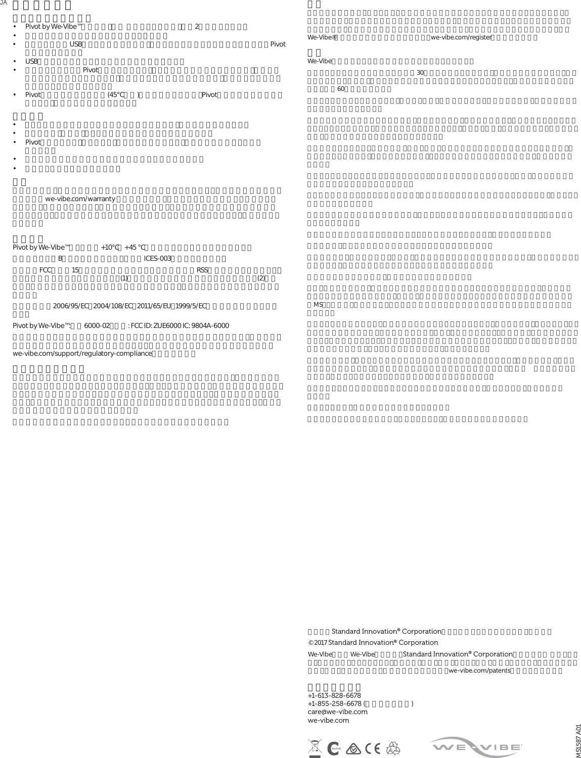 その他の情報バイブレーターの充電 •  Pivot by We-Vibe™の充電は、電池 残量によりますが、最高2時間かかります。•  充電する前に電池を使い切る必要はありません。•  コンピュータのUSBポートを使用する場合、コンピューターがスリープモードになるとPivotは充電されません。•  USB充電アダプターならどれでも充電に使用できます。•  充電コードを外してPivotを保管していると、数ヶ月間は充電が維持されますが、時が経つにつれて次第に減っていきます。製品の性能と電池の寿命のために、振動が弱まる前に再充電することをお勧めします。•  Pivotは温度が高過ぎる場所(45℃以上)では充電できません。Pivotの温度が安全な温度に達すると、充電が自動的に開始します。禁止事項 •  シリコン含有の潤滑剤と一緒に使用しないで下さい。製品に損傷を与えます。•  アルコール、揮発油、アセトンを含む製品で洗浄しないで下さい。•  Pivotを煮沸したり、加熱したり、電子レンジに入れたり、皿洗い機に入れたりしない で下さい。•  極端に気温が高い場所や低い場所には保管しないで下さい。•  水の近くで充電しないで下さい。 保証 二年間保証は、製造上の欠陥に対する交換のみを保証するものです。製品交換や保証の内容についてはwe-vibe.com/warranty をご参照下さい。他のいかなる保証も明示・黙示されていません。保証のクレームや、他の損傷があった場合、ユーザーの唯一の救済方法は製品交換となります。この製品の使用による医学的効能はいっさい示唆されておらず、保証もされていません。準拠基準Pivot by We-Vibe™は、屋内の+10℃∼+45 ℃で使用できるよう定格されています。本製品はクラスBデジタル機器であり、カナダICES-003に準拠しています。当装置はFCC規則第15章とカナダ産業省のライセンス適用免除RSS標準に適合しています。以下の２つの条件に従って作動します。(1)当装置が電波干渉を発生させることはない。(2)当装置は、誤動作を発生させる可能性のある電波干渉を含め、あらゆる電波干渉を許容する必要がある。当製品は指令2006/95/EC、2004/108/EC、2011/65/EU、1999/5/ECの基本要件に適合しています。Pivot by We-Vibe™:型番6000-02。内容: FCC ID: ZUE6000 IC: 9804A-6000準拠責任者による明示的な承認を受けずにこの装置を改変または改造した場合、使用者はこの装置を操作する権利を失う場合があります。準拠基準に関する詳細な情報については、 we-vibe.com/support/regulatory-complianceをご覧下さい。責任のある廃棄方法製品には車輪つき容器に大きなバツ印が描かれたマークがついていますが、これは家庭ゴミとして処分してはならないことを示しています。電気・電子機器には、適切に処分されないと環境や人の健康に悪影響を与える可能性のある物質が含まれています。環境への影響を抑えるため、製品の寿命が尽きたときは適切な回収システムを利用することをお勧めします。お住まいの地域の廃棄物管理者にお尋ね下さい。当社製品の環境への影響について詳しくは当社までお問い合わせ下さい。警告この装置はお子様や、運動・感覚・精神的能力に障害のある方による使用を意図していません。感電防止のため、充電は水気のない場所で行って下さい。腫れや炎症を起こしている部位には使用しないで下さい。違和感がある場合は使用を停止して下さい。首付近には使用しないで下さい。純正We-Vibe®製品には二年間の保証がつきます。we-vibe.com/registerでご登録下さい。安全We-Vibe振動ペニスリングは快感の増幅を目的としています。ペニスリングのご使用は一回につき最高30分までに限定して下さい。それ以上の長時間にわたる（取り外しなしの）使用は、ペニスに恒久的な損傷を引き起こすことがあります。使用後は次の使用との間に、最低60分空けて下さい。ペニスリングを誤って使用すると、ペニス、陰嚢、睾丸などに痣や、痛みを伴う怪我、永久的な損傷を引き起こすことがあります。勃起中に違和感や痛みを感じた場合は、性行為を中断し、性的興奮を避け、勃起がおさまってから取り外すようにして下さい。勃起中にペニスリングを外すと、ペニス、陰嚢、睾丸などに痣や、痛みを伴う怪我、永久的な損傷を引き起こすことがあります。性器が冷たく感じたり、刺激や腫れ、痛み、変色、感覚消失などペニスに違和感があった場合は、ご使用を中止して下さい。リングを外した後も、こうした違和 感がおさまらない場 合は、医師にご相談下さい。ペニスリングをしたまま寝入らないで下さい。長時間にわたる使用はペニス、陰嚢、睾丸などに永久的な損傷を引き起こすことがあります。アルコールの摂取やドラッグの使用中は、判断が鈍ったり怪我の危険が増したりするため、ペニスリングを使わないで下さい。ペニス付近の痛みの感覚が鈍い場合は、怪我をしても認識できない可能性があるので、当装置を使用しないで下さい。手の力が弱い時は装置の取り外しが難しくなる場合がありますので、使用しないで下さい。腫れや炎症、傷などがある身体の部位をマッサージしないで下さい。血液凝固障害、末梢血管疾患、糖尿病、神経疾患のいずれかの疾患がある場合は、使用前に医師にご相談下さい。医師に相談するまで振動リングを使用しないで下さい。抗凝結薬を服用中の場合は、使用前に医師にご相談下さい。もし、勃起不全がある、すなわち性交に必要な勃起を達成することができない場合は、当装置を使用する前に医師にご相談下さい。それは、勃起不全の原因となることが多い糖尿病や多発性硬化症（MS）、肝硬変、慢性腎不全、アルコール依存症などの重大な疾患の診断が遅れる可能性を避けるためです。ペニスリングの使用により、既存の症状を悪化させることがあります。例をあげると、ペイロニー病（ペニスの組織に硬結が生じ、主に勃起時に痛み、彎曲、ねじれが起こる）、持続勃起症（性的興奮とは関係なく、病気の結果として、痛みを伴うことが多い持続的な勃起が起こる）、尿道狭窄（硬結を起こした組織が尿道を狭め、時として放尿を困難にする）などがあります。当装置の使用は、ペニスや陰嚢内の血管に痣や損傷を引き起こすことがあり、それは点状出血（小さな出血が原因で起こる、身体皮膚や粘膜など身体表面の小さな紫色の点）や血腫 （血管が損傷した結果、血液が１ヶ所にたまって生じた腫れ）の発生につながります。当装置によりあなたやパートナーに何らかの問題が生じた場合は、使用を中止し、医師にご相談 下さい。ペニスリングは、妊娠や性病の防止にはなりません。健康について不安がある場合は、躊躇うことなく、使用前に医師にご相談下さい。JAM51587 A01カナダのStandard Innovation® Corporationによって設計・開発されました。中国製。 © 2017 Standard Innovation® Corporation We-VibeおよびWe-Vibeのロゴは、Standard Innovation® Corporationの商標です。 米国、カナダ、ヨーロッパ、オーストラリア、ブラジル、中国、香港、インド、日本、韓国、メキシコ、ロシアにおける特許、設計、出願中の特許、設計の申請については、we-vibe.com/patentsを参照して下さい。 カスタマーケア +1-613-828-6678  +1-855-258-6678 (米国及びカナダ)  care@we-vibe.com  we-vibe.com