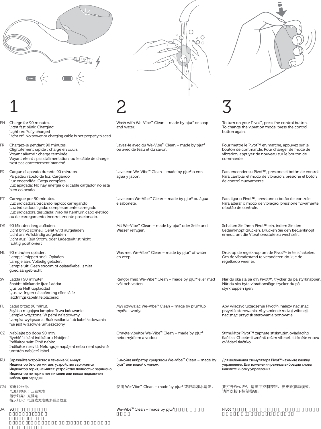 1ENFRESPTDENLSVPLCZRUCMJA2Wash with We-Vibe™ Clean – made by pjur® or soap  and water.Lavez-le avec du We-Vibe™ Clean – made by pjur®  ou avec de l’eau et du savon.Lave con We-Vibe™ Clean – made by pjur® o con  agua y jabón.Lave com We-Vibe™ Clean – made by pjur® ou água  e sabonete.Mit We-Vibe™ Clean – made by pjur® oder Seife und Wasser reinigen.Was met We-Vibe™ Clean – made by pjur® of water  en zeep.Rengör med We-Vibe™ Clean – made by pjur® eller med tvål och vatten.Myj używając We-Vibe™ Clean – made by pjur® lub mydła i wody.Omyjte vibrátor We-Vibe™ Clean – made by pjur®  nebo mýdlem a vodou.Вымойте вибратор средством We-Vibe™ Clean – made by pjur® или водой с мылом.̹ůWe-Vibe™ Clean – made by pjur® ͱْ᏿ŠǌʓҀ뺯We-Vibe™ Clean – made by pjur®か石鹸水でお洗い 下さい。3Charge for 90 minutes. Light fast blink: Charging Light on: Fully charged Light o: No power or charging cable is not properly placed. Chargez-le pendant 90 minutes.Clignotement rapide : charge en coursVoyant allumé : charge terminéeVoyant éteint : pas d’alimentation, ou le câble de charge n’est pas correctement branchéCargue el aparato durante 90 minutos.Parpadeo rápido de luz: CargandoLuz encendida: Carga completaLuz apagada: No hay energía o el cable cargador no está bien colocadoCarregue por 90 minutos.Luz indicadora piscando rápido: carregandoLuz indicadora ligada: completamente carregadoLuz indicadora desligada: Não há nenhum cabo elétrico ou de carregamento incorretamente posicionado.90 Minuten lang auﬂaden.Licht blinkt schnell: Gerät wird aufgeladenLicht an: Vollständig aufgeladenLicht aus: Kein Strom, oder Ladegerät ist nicht  richtig positioniert90 minuten opladen.Lampje knippert snel: OpladenLampje aan: Volledig geladenLampje uit: Geen stroom of oplaadkabel is niet  goed aangebrachtLadda i 90 minuter.Snabbt blinkande ljus: LaddarLjus på Helt uppladdadLjus av: Ingen nätspänning eller så är  laddningskabeln felplaceradŁaduj przez 90 minut.Szybko migająca lampka: Trwa ładowanieLampka włączona: W pełni naładowanyLampka wyłączona: Brak zasilania lub kabel ładowania nie jest właściwie umieszczonyNabíjejte po dobu 90 min.Rychlé blikání indikátoru NabíjeníIndikátor svítí: Plně nabitoIndikátor nesvítí: Nefunguje napájení nebo není správně umístěn nabíjecí kabel.Заряжайте устройство в течение 90 минут.Индикатор быстро мигает: устройство заряжаетсяИндикатор горит, не мигая: устройство полностью заряженоИндикатор не горит: нет питания или плохо подключен кабель для зарядки֦ǗœѨ뺯Ǘ۷ࠉŨࣈ뻭Ȣć֦ǗϱФࠉб뻭֦͟ǗϱФࠉஒ뻭Ǘ۷ͱ֦ǗϞλჹȆǽٝ90分間充電して下さい。ライトが速く点滅：充電中ライトがオン：充電完了ライトがオフ：電源が入っていないか、もしくは充電ケーブルが正しく接続されていませんTo turn on your Pivot™, press the control button.  To change the vibration mode, press the control  button again.Pour mettre le Pivot™ en marche, appuyez sur le bouton de commande. Pour changer de mode de vibration, appuyez de nouveau sur le bouton de commande.Para encender su Pivot™, presione el botón de control. Para cambiar el modo de vibración, presione el botón  de control nuevamente.Para ligar o Pivot™, pressione o botão de controle.  Para alterar o modo de vibração, pressione novamente  o botão de controle.Schalten Sie Ihren Pivot™ ein, indem Sie den Bedienknopf drücken. Drücken Sie den Bedienknopf erneut, um die Vibrationsstufe zu wechseln.Druk op de regelknop om de Pivot™ in te schakelen. Om de vibratiestand te veranderen druk je de  regelknop weer in.När du ska slå på din Pivot™, trycker du på styrknappen. När du ska byta vibrationsläge trycker du på  styrknappen igen.Aby włączyć urządzenie Pivot™, należy nacisnąć przycisk sterowania. Aby zmienić rodzaj wibracji, nacisnąć przycisk sterowania ponownie.Stimulátor Pivot™ zapnete stisknutím ovládacího tlačítka. Chcete-li změnit režim vibrací, stiskněte znovu ovládací tlačítko.Для включения стимулятора Pivot™ нажмите кнопку управления. Для изменения режима вибрации снова нажмите кнопку управления.đǙũ2KXQVw뻟ɑ܍Īߞ̑܍ᔪ뺯đƑϑࣱƛ٣К뻟ɑǞơ܍Īߞ̑܍ᔪ뺯Pivot™は操作ボタンを押すとオンになります。振動モードを変更するには、操作ボタンを再度押します。