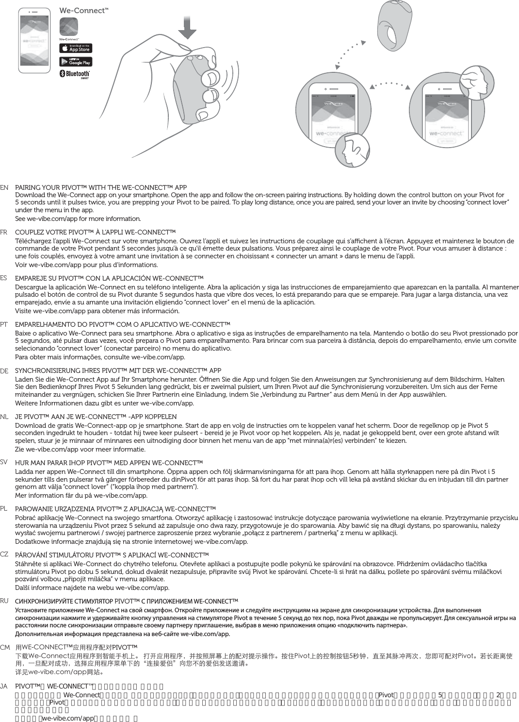 We-ConnectTMENFRESPTDENLSVPLCZRUCMJAPAIRING YOUR PIVOT™ WITH THE WECONNECT™ APPDownload the We-Connect app on your smartphone. Open the app and follow the on-screen pairing instructions. By holding down the control button on your Pivot for 5 seconds until it pulses twice, you are prepping your Pivot to be paired. To play long distance, once you are paired, send your lover an invite by choosing “connect lover” under the menu in the app.See we-vibe.com/app for more information. COUPLEZ VOTRE PIVOT™ À L’APPLI WE-CONNECT™ Téléchargez l’appli We-Connect sur votre smartphone. Ouvrez l’appli et suivez les instructions de couplage qui s’achent à l’écran. Appuyez et maintenez le bouton de commande de votre Pivot pendant 5 secondes jusqu’à ce qu’il émette deux pulsations. Vous préparez ainsi le couplage de votre Pivot. Pour vous amuser à distance : une fois couplés, envoyez à votre amant une invitation à se connecter en choisissant « connecter un amant » dans le menu de l’appli.Voir we-vibe.com/app pour plus d’informations.EMPAREJE SU PIVOT™ CON LA APLICACIÓN WE-CONNECT™Descargue la aplicación We-Connect en su teléfono inteligente. Abra la aplicación y siga las instrucciones de emparejamiento que aparezcan en la pantalla. Al mantener pulsado el botón de control de su Pivot durante 5 segundos hasta que vibre dos veces, lo está preparando para que se empareje. Para jugar a larga distancia, una vez emparejado, envíe a su amante una invitación eligiendo “connect lover” en el menú de la aplicación.Visite we-vibe.com/app para obtener más información.EMPARELHAMENTO DO PIVOT™ COM O APLICATIVO WE-CONNECT™Baixe o aplicativo We-Connect para seu smartphone. Abra o aplicativo e siga as instruções de emparelhamento na tela. Mantendo o botão do seu Pivot pressionado por 5 segundos, até pulsar duas vezes, você prepara o Pivot para emparelhamento. Para brincar com sua parceira à distância, depois do emparelhamento, envie um convite selecionando “connect lover” (conectar parceiro) no menu do aplicativo.Para obter mais informações, consulte we-vibe.com/app.SYNCHRONISIERUNG IHRES PIVOT™ MIT DER WE-CONNECT™ APPLaden Sie die We-Connect App auf Ihr Smartphone herunter. Önen Sie die App und folgen Sie den Anweisungen zur Synchronisierung auf dem Bildschirm. Halten Sie den Bedienknopf Ihres Pivot 5 Sekunden lang gedrückt, bis er zweimal pulsiert, um Ihren Pivot auf die Synchronisierung vorzubereiten. Um sich aus der Ferne miteinander zu vergnügen, schicken Sie Ihrer Partnerin eine Einladung, indem Sie „Verbindung zu Partner“ aus dem Menü in der App auswählen.Weitere Informationen dazu gibt es unter we-vibe.com/app.JE PIVOT™ AAN JE WE-CONNECT™ -APP KOPPELENDownload de gratis We-Connect-app op je smartphone. Start de app en volg de instructies om te koppelen vanaf het scherm. Door de regelknop op je Pivot 5 seconden ingedrukt te houden - totdat hij twee keer pulseert - bereid je je Pivot voor op het koppelen. Als je, nadat je gekoppeld bent, over een grote afstand wilt spelen, stuur je je minnaar of minnares een uitnodiging door binnen het menu van de app “met minna(a)r(es) verbinden” te kiezen.Zie we-vibe.com/app voor meer informatie. HUR MAN PARAR IHOP PIVOT™ MED APPEN WE-CONNECT™Ladda ner appen We-Connect till din smartphone. Öppna appen och följ skärmanvisningarna för att para ihop. Genom att hålla styrknappen nere på din Pivot i 5 sekunder tills den pulserar två gånger förbereder du dinPivot för att paras ihop. Så fort du har parat ihop och vill leka på avstånd skickar du en inbjudan till din partner genom att välja “connect lover” (“koppla ihop med partnern”).Mer information får du på we-vibe.com/app. PAROWANIE URZĄDZENIA PIVOT™ Z APLIKACJĄ WE-CONNECT™Pobrać aplikację We-Connect na swojego smartfona. Otworzyć aplikację i zastosować instrukcje dotyczące parowania wyświetlone na ekranie. Przytrzymanie przycisku sterowania na urządzeniu Pivot przez 5 sekund aż zapulsuje ono dwa razy, przygotowuje je do sparowania. Aby bawić się na długi dystans, po sparowaniu, należy wysłać swojemu partnerowi / swojej partnerce zaproszenie przez wybranie „połącz z partnerem / partnerką” z menu w aplikacji.Dodatkowe informacje znajdują się na stronie internetowej we-vibe.com/app.PÁROVÁNÍ STIMULÁTORU PIVOT™ S APLIKACÍ WE-CONNECT™Stáhněte si aplikaci We-Connect do chytrého telefonu. Otevřete aplikaci a postupujte podle pokynů ke spárování na obrazovce. Přidržením ovládacího tlačítka stimulátoru Pivot po dobu 5 sekund, dokud dvakrát nezapulsuje, připravíte svůj Pivot ke spárování. Chcete-li si hrát na dálku, pošlete po spárování svému miláčkovi pozvání volbou „připojit miláčka“ v menu aplikace.Další informace najdete na webu we-vibe.com/app.СИНХРОНИЗИРУЙТЕ СТИМУЛЯТОР PIVOT™ С ПРИЛОЖЕНИЕМ WE-CONNECT™Установите приложение We-Connect на свой смартфон. Откройте приложение и следуйте инструкциям на экране для синхронизации устройства. Для выполнения синхронизации нажмите и удерживайте кнопку управления на стимуляторе Pivot в течение 5 секунд до тех пор, пока Pivot дважды не пропульсирует. Для сексуальной игры на расстоянии после синхронизации отправьте своему партнеру приглашение, выбрав в меню приложения опцию «подключить партнера».Дополнительная информация представлена на веб-сайте we-vibe.com/app.ů9&apos;%100&apos;%6wˆůԙۖԜŢPIVOT™Īɛ9G%QPPGEVˆůԙۖėғĩƋƯĘ뺯Ǚũˆůԙۖ뻟˄܍̆ૃ࢕ĘĀԜŢ͎Ф߽ǟ뺯܍ʐ2KXQVĘĀߞ̑܍ᔪځѨ뻟ˢψȺ໢ڮƪơ뻟Ƿ̣ĻԜŢ2KXQV뺯ܼǥࡎͼ̹ů뻟Ă஽ԜŢŪβ뻟˞Պˆůԙۖ҅˱ĪĀqΪˈıଃrˋǷăĀıଃş̐૸ɑ뺯ނȒYGXKDGEQOCRRȅν뺯PIVOT™をWE-CONNECT™アプリとペアリン グさせるスマートフォンにWe-Connectアプリをダ ウンロードしましょう。アプリを開いて、スクリーン上のペアリングの指示に従って下さい。Pivotの操作ボタンを5秒間押さえ、機器が2回軽く振動したら、Pivotはペアリングの準備が出来た状態です。離れた場所からプレイするためには、ペアリング後、アプリのメニューから「恋人に接続する」を選び、恋人に招待メッセージを送って下さい。詳しくは、we-vibe.com/appをご覧下さい 。
