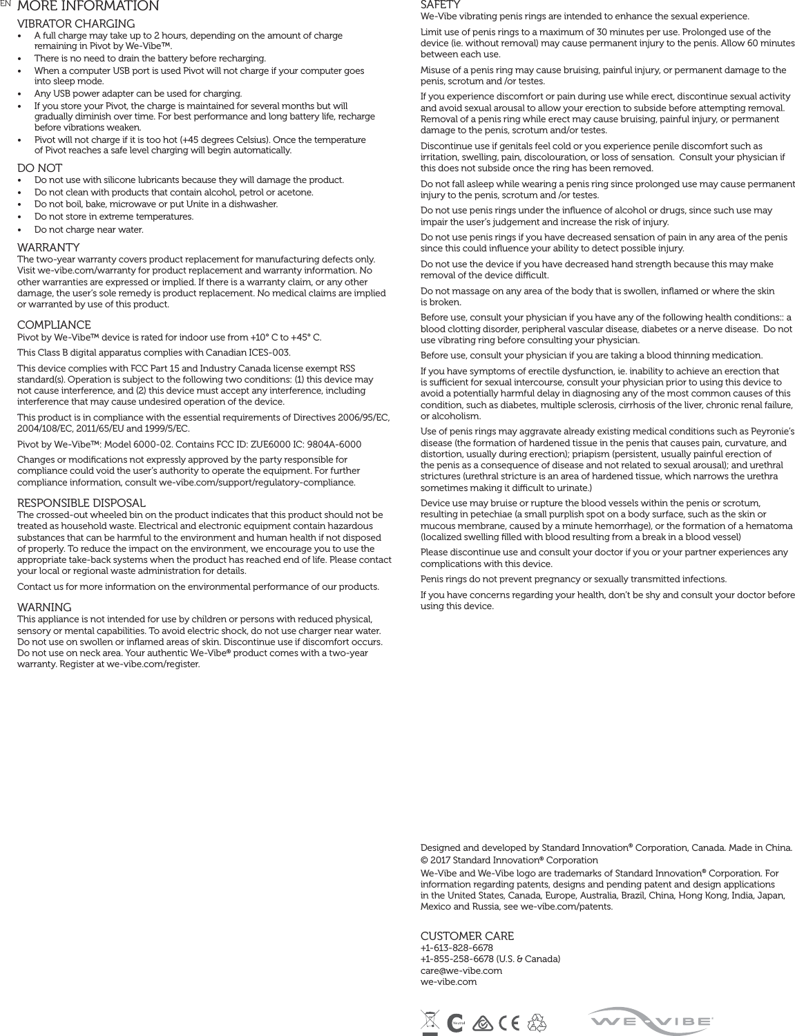 EN  MORE INFORMATIONVIBRATOR CHARGING •  A full charge may take up to 2 hours, depending on the amount of charge  remaining in Pivot by We-Vibe™.•  There is no need to drain the battery before recharging.•  When a computer USB port is used Pivot will not charge if your computer goes  into sleep mode. •  Any USB power adapter can be used for charging. •  If you store your Pivot, the charge is maintained for several months but will  gradually diminish over time. For best performance and long battery life, recharge before vibrations weaken.•  Pivot will not charge if it is too hot (+45 degrees Celsius). Once the temperature  of Pivot reaches a safe level charging will begin automatically.DO NOT •  Do not use with silicone lubricants because they will damage the product. •  Do not clean with products that contain alcohol, petrol or acetone. •  Do not boil, bake, microwave or put Unite in a dishwasher. •  Do not store in extreme temperatures.•  Do not charge near water.   WARRANTY The two-year warranty covers product replacement for manufacturing defects only. Visit we-vibe.com/warranty for product replacement and warranty information. No other warranties are expressed or implied. If there is a warranty claim, or any other damage, the user’s sole remedy is product replacement. No medical claims are implied or warranted by use of this product. COMPLIANCE Pivot by We-Vibe™ device is rated for indoor use from +10° C to +45° C. This Class B digital apparatus complies with Canadian ICES-003. This device complies with FCC Part 15 and Industry Canada license exempt RSS standard(s). Operation is subject to the following two conditions: (1) this device may not cause interference, and (2) this device must accept any interference, including interference that may cause undesired operation of the device. This product is in compliance with the essential requirements of Directives 2006/95/EC, 2004/108/EC, 2011/65/EU and 1999/5/EC. Pivot by We-Vibe™: Model 6000-02. Contains FCC ID: ZUE6000 IC: 9804A-6000Changes or modiﬁcations not expressly approved by the party responsible for compliance could void the user’s authority to operate the equipment. For further compliance information, consult we-vibe.com/support/regulatory-compliance.RESPONSIBLE DISPOSAL The crossed-out wheeled bin on the product indicates that this product should not be treated as household waste. Electrical and electronic equipment contain hazardous substances that can be harmful to the environment and human health if not disposed of properly. To reduce the impact on the environment, we encourage you to use the appropriate take-back systems when the product has reached end of life. Please contact your local or regional waste administration for details. Contact us for more information on the environmental performance of our products. WARNING This appliance is not intended for use by children or persons with reduced physical, sensory or mental capabilities. To avoid electric shock, do not use charger near water. Do not use on swollen or inﬂamed areas of skin. Discontinue use if discomfort occurs. Do not use on neck area. Your authentic We-Vibe® product comes with a two-year warranty. Register at we-vibe.com/register.SAFETYWe-Vibe vibrating penis rings are intended to enhance the sexual experience.Limit use of penis rings to a maximum of 30 minutes per use. Prolonged use of the device (ie. without removal) may cause permanent injury to the penis. Allow 60 minutes between each use.Misuse of a penis ring may cause bruising, painful injury, or permanent damage to the penis, scrotum and /or testes.If you experience discomfort or pain during use while erect, discontinue sexual activity and avoid sexual arousal to allow your erection to subside before attempting removal. Removal of a penis ring while erect may cause bruising, painful injury, or permanent damage to the penis, scrotum and/or testes.Discontinue use if genitals feel cold or you experience penile discomfort such as irritation, swelling, pain, discolouration, or loss of sensation.  Consult your physician if this does not subside once the ring has been removed.Do not fall asleep while wearing a penis ring since prolonged use may cause permanent injury to the penis, scrotum and /or testes.Do not use penis rings under the inﬂuence of alcohol or drugs, since such use may impair the user’s judgement and increase the risk of injury.Do not use penis rings if you have decreased sensation of pain in any area of the penis since this could inﬂuence your ability to detect possible injury.Do not use the device if you have decreased hand strength because this may make removal of the device dicult.Do not massage on any area of the body that is swollen, inﬂamed or where the skin  is broken.Before use, consult your physician if you have any of the following health conditions:: a blood clotting disorder, peripheral vascular disease, diabetes or a nerve disease.  Do not use vibrating ring before consulting your physician.Before use, consult your physician if you are taking a blood thinning medication.If you have symptoms of erectile dysfunction, ie. inability to achieve an erection that is sucient for sexual intercourse, consult your physician prior to using this device to avoid a potentially harmful delay in diagnosing any of the most common causes of this condition, such as diabetes, multiple sclerosis, cirrhosis of the liver, chronic renal failure, or alcoholism.Use of penis rings may aggravate already existing medical conditions such as Peyronie’s disease (the formation of hardened tissue in the penis that causes pain, curvature, and distortion, usually during erection); priapism (persistent, usually painful erection of the penis as a consequence of disease and not related to sexual arousal); and urethral strictures (urethral stricture is an area of hardened tissue, which narrows the urethra sometimes making it dicult to urinate.)Device use may bruise or rupture the blood vessels within the penis or scrotum, resulting in petechiae (a small purplish spot on a body surface, such as the skin or mucous membrane, caused by a minute hemorrhage), or the formation of a hematoma (localized swelling ﬁlled with blood resulting from a break in a blood vessel)Please discontinue use and consult your doctor if you or your partner experiences any complications with this device. Penis rings do not prevent pregnancy or sexually transmitted infections. If you have concerns regarding your health, don’t be shy and consult your doctor before using this device.Designed and developed by Standard Innovation® Corporation, Canada. Made in China. © 2017 Standard Innovation® Corporation We-Vibe and We-Vibe logo are trademarks of Standard Innovation® Corporation. For information regarding patents, designs and pending patent and design applications in the United States, Canada, Europe, Australia, Brazil, China, Hong Kong, India, Japan, Mexico and Russia, see we-vibe.com/patents. CUSTOMER CARE +1-613-828-6678  +1-855-258-6678 (U.S. &amp; Canada)  care@we-vibe.com  we-vibe.com