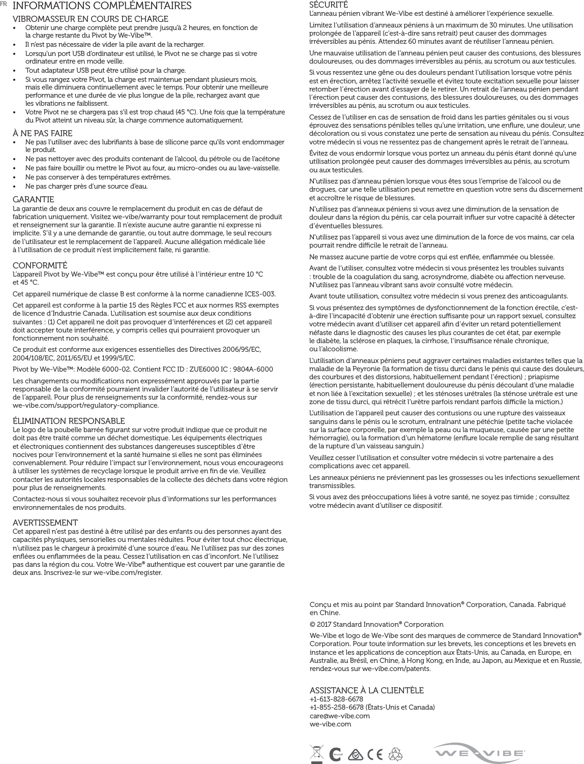 INFORMATIONS COMPLÉMENTAIRESVIBROMASSEUR EN COURS DE CHARGE •  Obtenir une charge complète peut prendre jusqu’à 2 heures, en fonction de  la charge restante du Pivot by We-Vibe™.•  Il n’est pas nécessaire de vider la pile avant de la recharger.•  Lorsqu’un port USB d’ordinateur est utilisé, le Pivot ne se charge pas si votre ordinateur entre en mode veille.•  Tout adaptateur USB peut être utilisé pour la charge.•  Si vous rangez votre Pivot, la charge est maintenue pendant plusieurs mois,  mais elle diminuera continuellement avec le temps. Pour obtenir une meilleure performance et une durée de vie plus longue de la pile, rechargez avant que  les vibrations ne faiblissent.•  Votre Pivot ne se chargera pas s’il est trop chaud (45 °C). Une fois que la température du Pivot atteint un niveau sûr, la charge commence automatiquement.À NE PAS FAIRE •  Ne pas l’utiliser avec des lubriﬁants à base de silicone parce qu’ils vont endommager le produit.•  Ne pas nettoyer avec des produits contenant de l’alcool, du pétrole ou de l’acétone•  Ne pas faire bouillir ou mettre le Pivot au four, au micro-ondes ou au lave-vaisselle.•  Ne pas conserver à des températures extrêmes.•  Ne pas charger près d’une source d’eau. GARANTIE La garantie de deux ans couvre le remplacement du produit en cas de défaut de fabrication uniquement. Visitez we-vibe/warranty pour tout remplacement de produit et renseignement sur la garantie. Il n’existe aucune autre garantie ni expresse ni implicite. S’il y a une demande de garantie, ou tout autre dommage, le seul recours  de l’utilisateur est le remplacement de l’appareil. Aucune allégation médicale liée  à l’utilisation de ce produit n’est implicitement faite, ni garantie.CONFORMITÉ L’appareil Pivot by We-Vibe™ est conçu pour être utilisé à l’intérieur entre 10 °C  et 45 °C.Cet appareil numérique de classe B est conforme à la norme canadienne ICES-003.Cet appareil est conforme à la partie 15 des Règles FCC et aux normes RSS exemptes  de licence d’Industrie Canada. L’utilisation est soumise aux deux conditions  suivantes : (1) Cet appareil ne doit pas provoquer d’interférences et (2) cet appareil doit accepter toute interférence, y compris celles qui pourraient provoquer un fonctionnement non souhaité.Ce produit est conforme aux exigences essentielles des Directives 2006/95/EC, 2004/108/EC, 2011/65/EU et 1999/5/EC.Pivot by We-Vibe™: Modèle 6000-02. Contient FCC ID : ZUE6000 IC : 9804A-6000Les changements ou modiﬁcations non expressément approuvés par la partie responsable de la conformité pourraient invalider l’autorité de l’utilisateur à se servir  de l’appareil. Pour plus de renseignements sur la conformité, rendez-vous sur  we-vibe.com/support/regulatory-compliance.ÉLIMINATION RESPONSABLE Le logo de la poubelle barrée ﬁgurant sur votre produit indique que ce produit ne doit pas être traité comme un déchet domestique. Les équipements électriques et électroniques contiennent des substances dangereuses susceptibles d’être nocives pour l’environnement et la santé humaine si elles ne sont pas éliminées convenablement. Pour réduire l’impact sur l’environnement, nous vous encourageons à utiliser les systèmes de recyclage lorsque le produit arrive en ﬁn de vie. Veuillez contacter les autorités locales responsables de la collecte des déchets dans votre région pour plus de renseignements.Contactez-nous si vous souhaitez recevoir plus d’informations sur les performances environnementales de nos produits.AVERTISSEMENTCet appareil n’est pas destiné à être utilisé par des enfants ou des personnes ayant des capacités physiques, sensorielles ou mentales réduites. Pour éviter tout choc électrique, n’utilisez pas le chargeur à proximité d’une source d’eau. Ne l’utilisez pas sur des zones enﬂées ou enﬂammées de la peau. Cessez l’utilisation en cas d’inconfort. Ne l’utilisez pas dans la région du cou. Votre We-Vibe® authentique est couvert par une garantie de deux ans. Inscrivez-le sur we-vibe.com/register.SÉCURITÉL’anneau pénien vibrant We-Vibe est destiné à améliorer l’expérience sexuelle.Limitez l’utilisation d’anneaux péniens à un maximum de 30 minutes. Une utilisation prolongée de l’appareil (c’est-à-dire sans retrait) peut causer des dommages irréversibles au pénis. Attendez 60 minutes avant de réutiliser l’anneau pénien.Une mauvaise utilisation de l’anneau pénien peut causer des contusions, des blessures douloureuses, ou des dommages irréversibles au pénis, au scrotum ou aux testicules.Si vous ressentez une gêne ou des douleurs pendant l’utilisation lorsque votre pénis est en érection, arrêtez l’activité sexuelle et évitez toute excitation sexuelle pour laisser retomber l’érection avant d’essayer de le retirer. Un retrait de l’anneau pénien pendant l’érection peut causer des contusions, des blessures douloureuses, ou des dommages irréversibles au pénis, au scrotum ou aux testicules.Cessez de l’utiliser en cas de sensation de froid dans les parties génitales ou si vous éprouvez des sensations pénibles telles qu’une irritation, une enﬂure, une douleur, une décoloration ou si vous constatez une perte de sensation au niveau du pénis. Consultez votre médecin si vous ne ressentez pas de changement après le retrait de l’anneau.Évitez de vous endormir lorsque vous portez un anneau du pénis étant donné qu’une utilisation prolongée peut causer des dommages irréversibles au pénis, au scrotum  ou aux testicules.N’utilisez pas d’anneau pénien lorsque vous êtes sous l’emprise de l’alcool ou de drogues, car une telle utilisation peut remettre en question votre sens du discernement et accroître le risque de blessures.N’utilisez pas d’anneaux péniens si vous avez une diminution de la sensation de douleur dans la région du pénis, car cela pourrait inﬂuer sur votre capacité à détecter d’éventuelles blessures.N’utilisez pas l’appareil si vous avez une diminution de la force de vos mains, car cela pourrait rendre dicile le retrait de l’anneau.Ne massez aucune partie de votre corps qui est enﬂée, enﬂammée ou blessée.Avant de l’utiliser, consultez votre médecin si vous présentez les troubles suivants : trouble de la coagulation du sang, acrosyndrome, diabète ou aection nerveuse. N’utilisez pas l’anneau vibrant sans avoir consulté votre médecin.Avant toute utilisation, consultez votre médecin si vous prenez des anticoagulants.Si vous présentez des symptômes de dysfonctionnement de la fonction érectile, c’est-à-dire l’incapacité d’obtenir une érection susante pour un rapport sexuel, consultez votre médecin avant d’utiliser cet appareil aﬁn d’éviter un retard potentiellement néfaste dans le diagnostic des causes les plus courantes de cet état, par exemple  le diabète, la sclérose en plaques, la cirrhose, l’insusance rénale chronique,  ou l’alcoolisme.L’utilisation d’anneaux péniens peut aggraver certaines maladies existantes telles que la maladie de la Peyronie (la formation de tissu durci dans le pénis qui cause des douleurs, des courbures et des distorsions, habituellement pendant l’érection) ; priapisme (érection persistante, habituellement douloureuse du pénis découlant d’une maladie et non liée à l’excitation sexuelle) ; et les sténoses urétrales (la sténose urétrale est une zone de tissu durci, qui rétrécit l’urètre parfois rendant parfois dicile la miction.)L’utilisation de l’appareil peut causer des contusions ou une rupture des vaisseaux sanguins dans le pénis ou le scrotum, entraînant une pétéchie (petite tache violacée sur la surface corporelle, par exemple la peau ou la muqueuse, causée par une petite hémorragie), ou la formation d’un hématome (enﬂure locale remplie de sang résultant de la rupture d’un vaisseau sanguin.)Veuillez cesser l’utilisation et consulter votre médecin si votre partenaire a des complications avec cet appareil.Les anneaux péniens ne préviennent pas les grossesses ou les infections sexuellement transmissibles.Si vous avez des préoccupations liées à votre santé, ne soyez pas timide ; consultez votre médecin avant d’utiliser ce dispositif.FRConçu et mis au point par Standard Innovation® Corporation, Canada. Fabriqué  en Chine.© 2017 Standard Innovation® CorporationWe-Vibe et logo de We-Vibe sont des marques de commerce de Standard Innovation® Corporation. Pour toute information sur les brevets, les conceptions et les brevets en instance et les applications de conception aux États-Unis, au Canada, en Europe, en Australie, au Brésil, en Chine, à Hong Kong, en Inde, au Japon, au Mexique et en Russie, rendez-vous sur we-vibe.com/patents.ASSISTANCE À LA CLIENTÈLE+1-613-828-6678  +1-855-258-6678 (États-Unis et Canada) care@we-vibe.com we-vibe.com