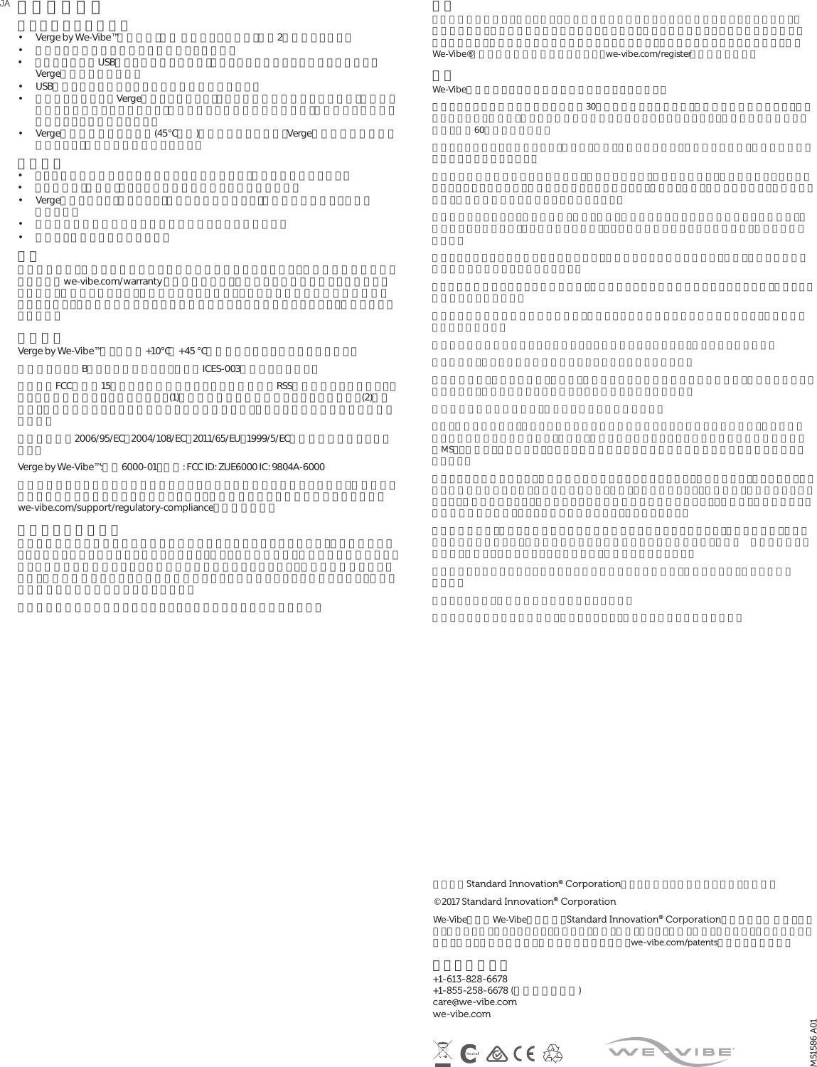 その他の情報バイブレーターの充電 •  Verge by We-Vibe™の充電は、電池 残量によりますが、最高2時間かかります。•  充電する前に電池を使い切る必要はありません。•  コンピュータのUSBポートを使用する場合、コンピューターがスリープモードになるとVergeは充電されません。•  USB充電アダプターならどれでも充電に使用できます。•  充電コードを外してVergeを保管していると、数ヶ月間は充電が維持されますが、時が経つにつれて次第に減っていきます。製品の性能と電池の寿命のために、振動が弱まる前に再充電することをお勧めします。•  Vergeは温度が高過ぎる場所(45℃以上)では充電できません。Vergeの温度が安全な温度に達すると、充電が自動的に開始します。禁止事項 •  シリコン含有の潤滑剤と一緒に使用しないで下さい。製品に損傷を与えます。•  アルコール、揮発油、アセトンを含む製品で洗浄しないで下さい。•  Vergeを煮沸したり、加熱したり、電子レンジに入れたり、皿洗い機に入れたりしない で下さい。•  極端に気温が高い場所や低い場所には保管しないで下さい。•  水の近くで充電しないで下さい。 保証 二年間保証は、製造上の欠陥に対する交換のみを保証するものです。製品交換や保証の内容についてはwe-vibe.com/warranty をご参照下さい。他のいかなる保証も明示・黙示されていません。保証のクレームや、他の損傷があった場合、ユーザーの唯一の救済方法は製品交換となります。この製品の使用による医学的効能はいっさい示唆されておらず、保証もされていません。準拠基準Verge by We-Vibe™は、屋内の+10℃∼+45 ℃で使用できるよう定格されています。本製品はクラスBデジタル機器であり、カナダICES-003に準拠しています。当装置はFCC規則第15章とカナダ産業省のライセンス適用免除RSS標準に適合しています。以下の２つの条件に従って作動します。(1)当装置が電波干渉を発生させることはない。(2)当装置は、誤動作を発生させる可能性のある電波干渉を含め、あらゆる電波干渉を許容する必要がある。当製品は指令2006/95/EC、2004/108/EC、2011/65/EU、1999/5/ECの基本要件に適合しています。Verge by We-Vibe™:型番6000-01。内容: FCC ID: ZUE6000 IC: 9804A-6000準拠責任者による明示的な承認を受けずにこの装置を改変または改造した場合、使用者はこの装置を操作する権利を失う場合があります。準拠基準に関する詳細な情報については、 we-vibe.com/support/regulatory-complianceをご覧下さい。責任のある廃棄方法製品には車輪つき容器に大きなバツ印が描かれたマークがついていますが、これは家庭ゴミとして処分してはならないことを示しています。電気・電子機器には、適切に処分されないと環境や人の健康に悪影響を与える可能性のある物質が含まれています。環境への影響を抑えるため、製品の寿命が尽きたときは適切な回収システムを利用することをお勧めします。お住まいの地域の廃棄物管理者にお尋ね下さい。当社製品の環境への影響について詳しくは当社までお問い合わせ下さい。警告この装置はお子様や、運動・感覚・精神的能力に障害のある方による使用を意図していません。感電防止のため、充電は水気のない場所で行って下さい。腫れや炎症を起こしている部位には使用しないで下さい。違和感がある場合は使用を停止して下さい。首付近には使用しないで下さい。純正We-Vibe®製品には二年間の保証がつきます。we-vibe.com/registerでご登録下さい。安全We-Vibe振動ペニスリングは快感の増幅を目的としています。ペニスリングのご使用は一回につき最高30分までに限定して下さい。それ以上の長時間にわたる（取り外しなしの）使用は、ペニスに恒久的な損傷を引き起こすことがあります。使用後は次の使用との間に、最低60分空けて下さい。ペニスリングを誤って使用すると、ペニス、陰嚢、睾丸などに痣や、痛みを伴う怪我、永久的な損傷を引き起こすことがあります。勃起中に違和感や痛みを感じた場合は、性行為を中断し、性的興奮を避け、勃起がおさまってから取り外すようにして下さい。勃起中にペニスリングを外すと、ペニス、陰嚢、睾丸などに痣や、痛みを伴う怪我、永久的な損傷を引き起こすことがあります。性器が冷たく感じたり、刺激や腫れ、痛み、変色、感覚消失などペニスに違和感があった場合は、ご使用を中止して下さい。リングを外した後も、こうした違和 感 がおさまらない場合は、医師にご相談下さい。ペニスリングをしたまま寝入らないで下さい。長時間にわたる使用はペニス、陰嚢、睾丸などに永久的な損傷を引き起こすことがあります。アルコールの摂取やドラッグの使用中は、判断が鈍ったり怪我の危険が増したりするため、ペニスリングを使わないで下さい。ペニス付近の痛みの感覚が鈍い場合は、怪我をしても認識できない可能性があるので、当装置を使用しないで下さい。手の力が弱い時は装置の取り外しが難しくなる場合がありますので、使用しないで下さい。腫れや炎症、傷などがある身体の部位をマッサージしないで下さい。血液凝固障害、末梢血管疾患、糖尿病、神経疾患のいずれかの疾患がある場合は、使用前に医師にご相談下さい。医師に相談するまで振動リングを使用しないで下さい。抗凝結薬を服用中の場合は、使用前に医師にご相談下さい。もし、勃起不全がある、すなわち性交に必要な勃起を達成することができない場合は、当装置を使用する前に医師にご相談下さい。それは、勃起不全の原因となることが多い糖尿病や多発性硬化症（MS）、肝硬変、慢性腎不全、アルコール依存症などの重大な疾患の診断が遅れる可能性を避けるためです。ペニスリングの使用により、既存の症状を悪化させることがあります。例をあげると、ペイロニー病（ペニスの組織に硬結が生じ、主に勃起時に痛み、彎曲、ねじれが起こる）、持続勃起症（性的興奮とは関係なく、病気の結果として、痛みを伴うことが多い持続的な勃起が起こる）、尿道狭窄（硬結を起こした組織が尿道を狭め、時として放尿を困難にする）などがあります。当装置の使用は、ペニスや陰嚢内の血管に痣や損傷を引き起こすことがあり、それは点状出血（小さな出血が原因で起こる、身体皮膚や粘膜など身体表面の小さな紫色の点）や血腫 （血管が損傷した結果、血液が１ヶ所にたまって生じた腫れ）の発生につながります。当装置によりあなたやパートナーに何らかの問題が生じた場合は、使用を中止し、医師にご相談 下さい。ペニスリングは、妊娠や性病の防止にはなりません。健康について不安がある場合は、躊躇うことなく、使用前に医師にご相談下さい。JAM51586 A01カナダのStandard Innovation® Corporationによって設計・開発されました。中国製。 © 2017 Standard Innovation® Corporation We-VibeおよびWe-Vibeのロゴは、Standard Innovation® Corporationの商標です。 米国、カナダ、ヨーロッパ、オーストラリア、ブラジル、中国、香港、インド、日本、韓国、メキシコ、ロシアにおける特許、設計、出願中の特許、設計の申請については、we-vibe.com/patentsを参照して下さい。 カスタマーケア +1-613-828-6678  +1-855-258-6678 (米国及びカナダ)  care@we-vibe.com  we-vibe.com