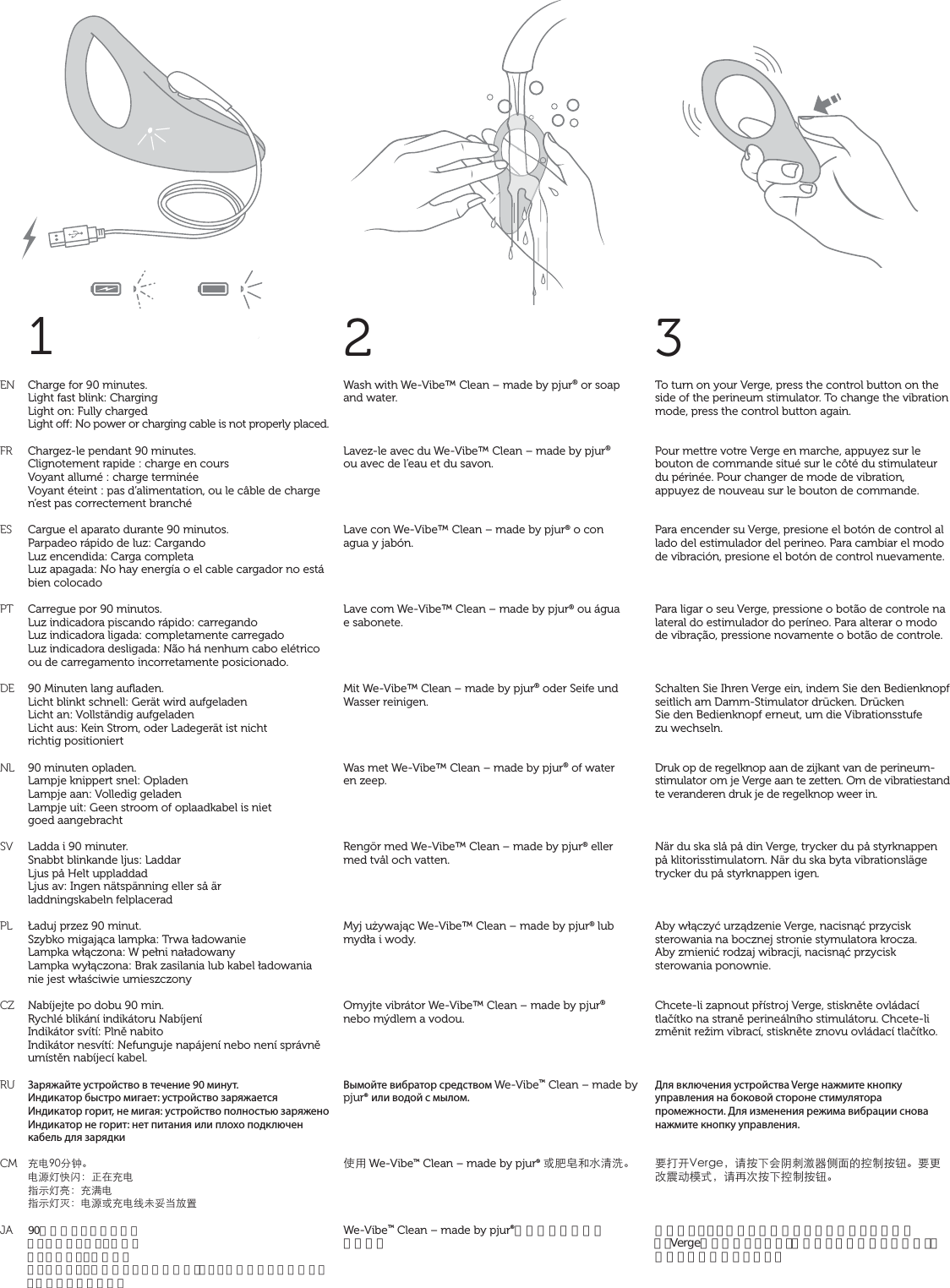 1ENFRESPTDENLSVPLCZRUCMJA2Wash with We-Vibe™ Clean – made by pjur® or soap  and water.Lavez-le avec du We-Vibe™ Clean – made by pjur®  ou avec de l’eau et du savon.Lave con We-Vibe™ Clean – made by pjur® o con  agua y jabón.Lave com We-Vibe™ Clean – made by pjur® ou água  e sabonete.Mit We-Vibe™ Clean – made by pjur® oder Seife und Wasser reinigen.Was met We-Vibe™ Clean – made by pjur® of water  en zeep.Rengör med We-Vibe™ Clean – made by pjur® eller med tvål och vatten.Myj używając We-Vibe™ Clean – made by pjur® lub mydła i wody.Omyjte vibrátor We-Vibe™ Clean – made by pjur®  nebo mýdlem a vodou.Вымойте вибратор средством We-Vibe™ Clean – made by pjur® или водой с мылом.̹ůWe-Vibe™ Clean – made by pjur® ͱْ᏿ŠǌʓҀ뺯We-Vibe™ Clean – made by pjur®か石鹸水でお洗い 下さい。3To turn on your Verge, press the control button on the side of the perineum stimulator. To change the vibration mode, press the control button again.Pour mettre votre Verge en marche, appuyez sur le bouton de commande situé sur le côté du stimulateur du périnée. Pour changer de mode de vibration, appuyez de nouveau sur le bouton de commande.Para encender su Verge, presione el botón de control al lado del estimulador del perineo. Para cambiar el modo de vibración, presione el botón de control nuevamente.Para ligar o seu Verge, pressione o botão de controle na lateral do estimulador do períneo. Para alterar o modo de vibração, pressione novamente o botão de controle.Schalten Sie Ihren Verge ein, indem Sie den Bedienknopf seitlich am Damm-Stimulator drücken. Drücken  Sie den Bedienknopf erneut, um die Vibrationsstufe  zu wechseln.Druk op de regelknop aan de zijkant van de perineum-stimulator om je Verge aan te zetten. Om de vibratiestand te veranderen druk je de regelknop weer in.När du ska slå på din Verge, trycker du på styrknappen på klitorisstimulatorn. När du ska byta vibrationsläge trycker du på styrknappen igen.Aby włączyć urządzenie Verge, nacisnąć przycisk sterowania na bocznej stronie stymulatora krocza.  Aby zmienić rodzaj wibracji, nacisnąć przycisk sterowania ponownie.Chcete-li zapnout přístroj Verge, stiskněte ovládací tlačítko na straně perineálního stimulátoru. Chcete-li změnit režim vibrací, stiskněte znovu ovládací tlačítko.Для включения устройства Verge нажмите кнопку управления на боковой стороне стимулятора промежности. Для изменения режима вибрации снова нажмите кнопку управления.đǙũ8GTIG뻟ɑ܍ĪĜঋߖպ،൬ǚĀߞ̑܍ᔪ뺯đƑϑࣱƛ٣К뻟ɑǞơ܍Īߞ̑܍ᔪ뺯会陰スティミュレーターの脇にある操作ボタンを押すと、Vergeがオンになります。振動モードを変更するには、操作ボタンを再度押します。Charge for 90 minutes. Light fast blink: Charging Light on: Fully charged Light o: No power or charging cable is not properly placed. Chargez-le pendant 90 minutes.Clignotement rapide : charge en coursVoyant allumé : charge terminéeVoyant éteint : pas d’alimentation, ou le câble de charge n’est pas correctement branchéCargue el aparato durante 90 minutos.Parpadeo rápido de luz: CargandoLuz encendida: Carga completaLuz apagada: No hay energía o el cable cargador no está bien colocadoCarregue por 90 minutos.Luz indicadora piscando rápido: carregandoLuz indicadora ligada: completamente carregadoLuz indicadora desligada: Não há nenhum cabo elétrico ou de carregamento incorretamente posicionado.90 Minuten lang auﬂaden.Licht blinkt schnell: Gerät wird aufgeladenLicht an: Vollständig aufgeladenLicht aus: Kein Strom, oder Ladegerät ist nicht  richtig positioniert90 minuten opladen.Lampje knippert snel: OpladenLampje aan: Volledig geladenLampje uit: Geen stroom of oplaadkabel is niet  goed aangebrachtLadda i 90 minuter.Snabbt blinkande ljus: LaddarLjus på Helt uppladdadLjus av: Ingen nätspänning eller så är  laddningskabeln felplaceradŁaduj przez 90 minut.Szybko migająca lampka: Trwa ładowanieLampka włączona: W pełni naładowanyLampka wyłączona: Brak zasilania lub kabel ładowania nie jest właściwie umieszczonyNabíjejte po dobu 90 min.Rychlé blikání indikátoru NabíjeníIndikátor svítí: Plně nabitoIndikátor nesvítí: Nefunguje napájení nebo není správně umístěn nabíjecí kabel.Заряжайте устройство в течение 90 минут.Индикатор быстро мигает: устройство заряжаетсяИндикатор горит, не мигая: устройство полностью заряженоИндикатор не горит: нет питания или плохо подключен кабель для зарядки֦ǗœѨ뺯Ǘ۷ࠉŨࣈ뻭Ȣć֦ǗϱФࠉб뻭֦͟ǗϱФࠉஒ뻭Ǘ۷ͱ֦ǗϞλჹȆǽٝ90分間充電して下さい。ライトが速く点滅：充電中ライトがオン：充電完了ライトがオフ：電源が入っていないか、もしくは充電ケーブルが正しく接続されていません