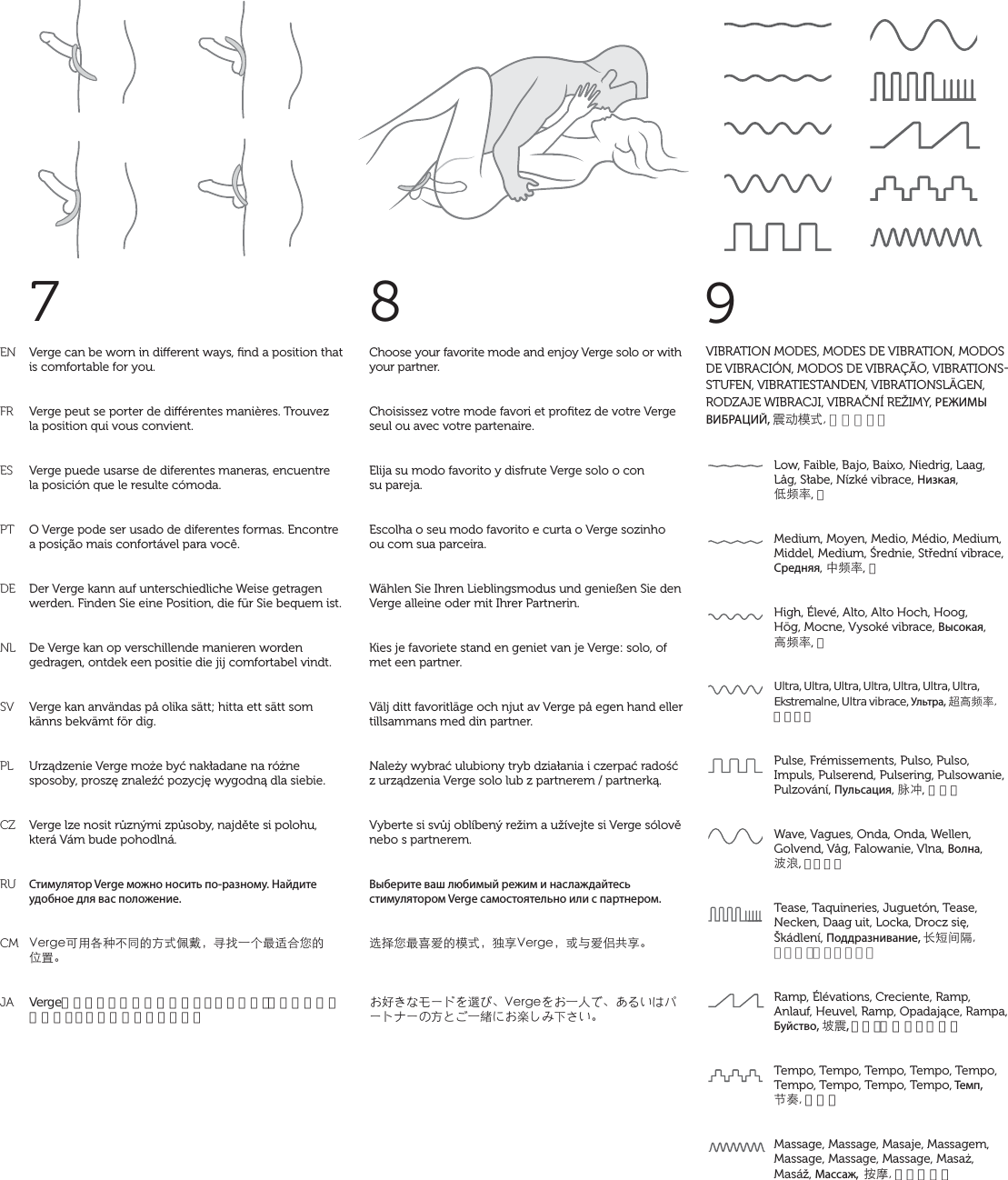 ENFRESPTDENLSVPLCZRUCMJA7Choose your favorite mode and enjoy Verge solo or with your partner.Choisissez votre mode favori et proﬁtez de votre Verge seul ou avec votre partenaire.Elija su modo favorito y disfrute Verge solo o con  su pareja.Escolha o seu modo favorito e curta o Verge sozinho  ou com sua parceira.Wählen Sie Ihren Lieblingsmodus und genießen Sie den Verge alleine oder mit Ihrer Partnerin.Kies je favoriete stand en geniet van je Verge: solo, of met een partner.Välj ditt favoritläge och njut av Verge på egen hand eller tillsammans med din partner.Należy wybrać ulubiony tryb działania i czerpać radość z urządzenia Verge solo lub z partnerem / partnerką.Vyberte si svůj oblíbený režim a užívejte si Verge sólově nebo s partnerem.Выберите ваш любимый режим и наслаждайтесь стимулятором Verge самостоятельно или с партнером.˞ՊǷŖǛıĀ٣К뻟ћǃ8GTIG뻟ͱȉıଃդǃ뺯섥Č섨셅솰쉯솗셭˜셎뺮8GTIG셭섥Ăĉ셂뺮석셦섟셊솟쉯솖솘쉯셉ƶ셃섯Ăࣤ셆섥䯤섲셚Ī섰섟뺯Verge can be worn in dierent ways, ﬁnd a position that is comfortable for you.Verge peut se porter de diérentes manières. Trouvez  la position qui vous convient.Verge puede usarse de diferentes maneras, encuentre  la posición que le resulte cómoda.O Verge pode ser usado de diferentes formas. Encontre a posição mais confortável para você.Der Verge kann auf unterschiedliche Weise getragen werden. Finden Sie eine Position, die für Sie bequem ist.De Verge kan op verschillende manieren worden gedragen, ontdek een positie die jij comfortabel vindt.Verge kan användas på olika sätt; hitta ett sätt som känns bekvämt för dig.Urządzenie Verge może być nakładane na różne sposoby, proszę znaleźć pozycję wygodną dla siebie.Verge lze nosit různými způsoby, najděte si polohu, která Vám bude pohodlná.Стимулятор Verge можно носить по-разному. Найдите удобное для вас положение.8GTIGĻůͨƞăǜĀƶКೲਗ뻟ߜˣĂċŖҒʸǷĀʞٝ뺯Vergeはいろいろな装着方法がありますので、ご自分に快適なポジションを見つけて下さい。89Low, Faible, Bajo, Baixo, Niedrig, Laag, Låg, Słabe, Nízké vibrace, Низкая,  ӣӤ߁, 低Medium, Moyen, Medio, Médio, Medium, Middel, Medium, Średnie, Střední vibrace, Средняя, ġӤ߁, 中High, Élevé, Alto, Alto Hoch, Hoog,  Hög, Mocne, Vysoké vibrace, Высокая,  ƬӤ߁, 高Ultra, Ultra, Ultra, Ultra, Ultra, Ultra, Ultra, Ekstremalne, Ultra vibrace, Ультра, ɸƬӤ߁ウルトラPulse, Frémissements, Pulso, Pulso, Impuls, Pulserend, Pulsering, Pulsowanie, Pulzování, Пульсация, ໢ڮ, パルスWave, Vagues, Onda, Onda, Wellen, Golvend, Våg, Falowanie, Vlna, Волна,  ࡌ̨, ウェーブTease, Taquineries, Juguetón, Tease, Necken, Daag uit, Locka, Drocz się, Škádlení, Поддразнивание, ǥҽǎ঴ティーズ（くすぐり）Ramp, Élévations, Creciente, Ramp, Anlauf, Heuvel, Ramp, Opadające, Rampa, Буйство, ะࣱ, ランプ（暴れリズム） Tempo, Tempo, Tempo, Tempo, Tempo, Tempo, Tempo, Tempo, Tempo, Темп,  Ά൉テンポMassage, Massage, Masaje, Massagem,  Massage, Massage, Massage, Masaż, Masáž, Массаж,  ܍ठマッサージVIBRATION MODES, MODES DE VIBRATION, MODOS DE VIBRACIÓN, MODOS DE VIBRAÇÃO, VIBRATIONSSTUFEN, VIBRATIESTANDEN, VIBRATIONSLÄGEN, RODZAJE WIBRACJI, VIBRAČNÍ REŽIMY, РЕЖИМЫ ВИБРАЦИЙ, ࣱƛ٣К振動モード