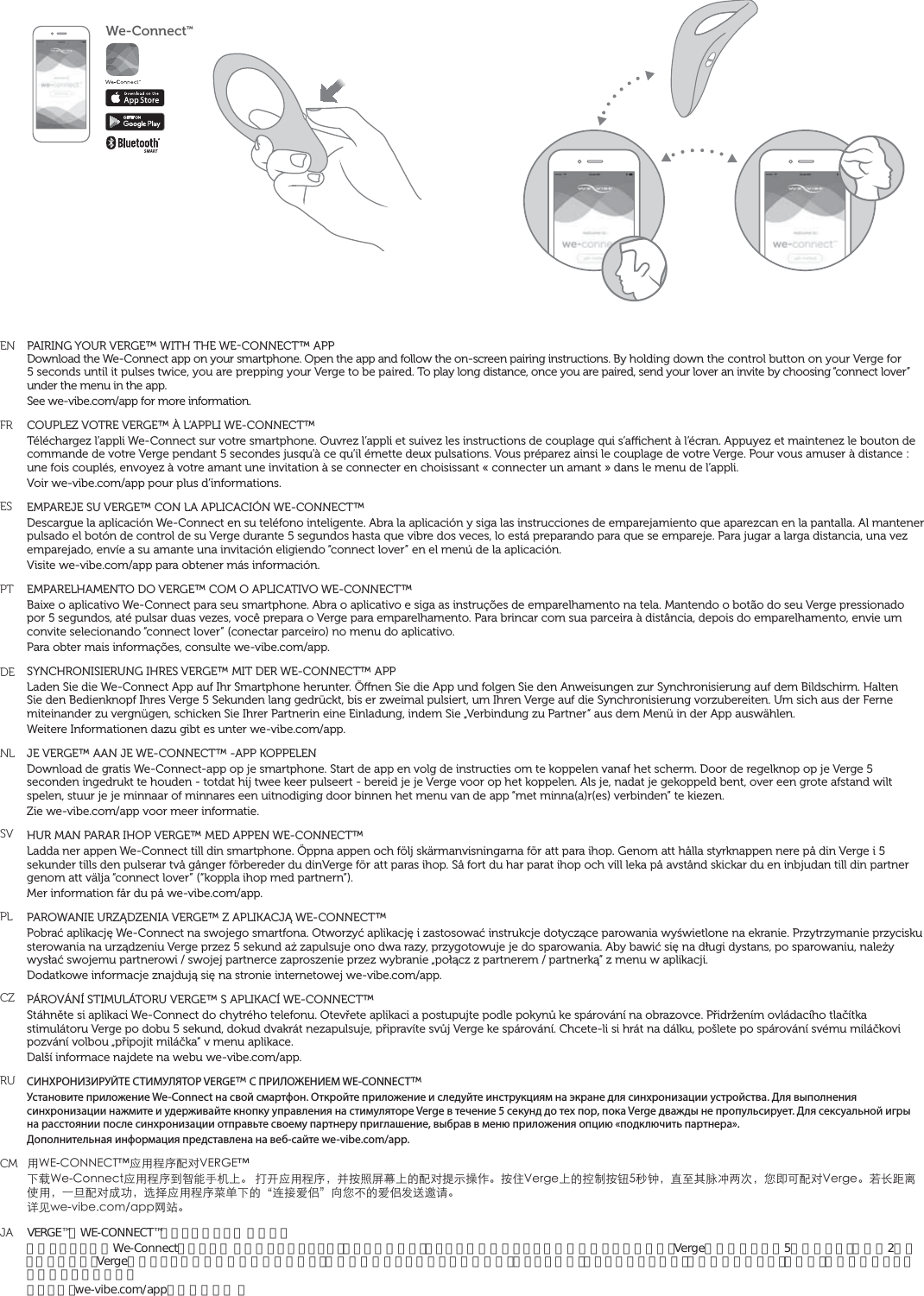 ENFRESPTDENLSVPLCZRUCMJAPAIRING YOUR VERGE™ WITH THE WECONNECT™ APPDownload the We-Connect app on your smartphone. Open the app and follow the on-screen pairing instructions. By holding down the control button on your Verge for 5 seconds until it pulses twice, you are prepping your Verge to be paired. To play long distance, once you are paired, send your lover an invite by choosing “connect lover” under the menu in the app.See we-vibe.com/app for more information. COUPLEZ VOTRE VERGE™ À L’APPLI WE-CONNECT™ Téléchargez l’appli We-Connect sur votre smartphone. Ouvrez l’appli et suivez les instructions de couplage qui s’achent à l’écran. Appuyez et maintenez le bouton de commande de votre Verge pendant 5 secondes jusqu’à ce qu’il émette deux pulsations. Vous préparez ainsi le couplage de votre Verge. Pour vous amuser à distance : une fois couplés, envoyez à votre amant une invitation à se connecter en choisissant « connecter un amant » dans le menu de l’appli.Voir we-vibe.com/app pour plus d’informations.EMPAREJE SU VERGE™ CON LA APLICACIÓN WE-CONNECT™Descargue la aplicación We-Connect en su teléfono inteligente. Abra la aplicación y siga las instrucciones de emparejamiento que aparezcan en la pantalla. Al mantener pulsado el botón de control de su Verge durante 5 segundos hasta que vibre dos veces, lo está preparando para que se empareje. Para jugar a larga distancia, una vez emparejado, envíe a su amante una invitación eligiendo “connect lover” en el menú de la aplicación.Visite we-vibe.com/app para obtener más información.EMPARELHAMENTO DO VERGE™ COM O APLICATIVO WE-CONNECT™Baixe o aplicativo We-Connect para seu smartphone. Abra o aplicativo e siga as instruções de emparelhamento na tela. Mantendo o botão do seu Verge pressionado por 5 segundos, até pulsar duas vezes, você prepara o Verge para emparelhamento. Para brincar com sua parceira à distância, depois do emparelhamento, envie um convite selecionando “connect lover” (conectar parceiro) no menu do aplicativo.Para obter mais informações, consulte we-vibe.com/app.SYNCHRONISIERUNG IHRES VERGE™ MIT DER WE-CONNECT™ APPLaden Sie die We-Connect App auf Ihr Smartphone herunter. Önen Sie die App und folgen Sie den Anweisungen zur Synchronisierung auf dem Bildschirm. Halten Sie den Bedienknopf Ihres Verge 5 Sekunden lang gedrückt, bis er zweimal pulsiert, um Ihren Verge auf die Synchronisierung vorzubereiten. Um sich aus der Ferne miteinander zu vergnügen, schicken Sie Ihrer Partnerin eine Einladung, indem Sie „Verbindung zu Partner“ aus dem Menü in der App auswählen.Weitere Informationen dazu gibt es unter we-vibe.com/app.JE VERGE™ AAN JE WE-CONNECT™ -APP KOPPELENDownload de gratis We-Connect-app op je smartphone. Start de app en volg de instructies om te koppelen vanaf het scherm. Door de regelknop op je Verge 5 seconden ingedrukt te houden - totdat hij twee keer pulseert - bereid je je Verge voor op het koppelen. Als je, nadat je gekoppeld bent, over een grote afstand wilt spelen, stuur je je minnaar of minnares een uitnodiging door binnen het menu van de app “met minna(a)r(es) verbinden” te kiezen.Zie we-vibe.com/app voor meer informatie. HUR MAN PARAR IHOP VERGE™ MED APPEN WE-CONNECT™Ladda ner appen We-Connect till din smartphone. Öppna appen och följ skärmanvisningarna för att para ihop. Genom att hålla styrknappen nere på din Verge i 5 sekunder tills den pulserar två gånger förbereder du dinVerge för att paras ihop. Så fort du har parat ihop och vill leka på avstånd skickar du en inbjudan till din partner genom att välja “connect lover” (“koppla ihop med partnern”).Mer information får du på we-vibe.com/app. PAROWANIE URZĄDZENIA VERGE™ Z APLIKACJĄ WE-CONNECT™Pobrać aplikację We-Connect na swojego smartfona. Otworzyć aplikację i zastosować instrukcje dotyczące parowania wyświetlone na ekranie. Przytrzymanie przycisku sterowania na urządzeniu Verge przez 5 sekund aż zapulsuje ono dwa razy, przygotowuje je do sparowania. Aby bawić się na długi dystans, po sparowaniu, należy wysłać swojemu partnerowi / swojej partnerce zaproszenie przez wybranie „połącz z partnerem / partnerką” z menu w aplikacji.Dodatkowe informacje znajdują się na stronie internetowej we-vibe.com/app.PÁROVÁNÍ STIMULÁTORU VERGE™ S APLIKACÍ WE-CONNECT™Stáhněte si aplikaci We-Connect do chytrého telefonu. Otevřete aplikaci a postupujte podle pokynů ke spárování na obrazovce. Přidržením ovládacího tlačítka stimulátoru Verge po dobu 5 sekund, dokud dvakrát nezapulsuje, připravíte svůj Verge ke spárování. Chcete-li si hrát na dálku, pošlete po spárování svému miláčkovi pozvání volbou „připojit miláčka“ v menu aplikace.Další informace najdete na webu we-vibe.com/app.СИНХРОНИЗИРУЙТЕ СТИМУЛЯТОР VERGE™ С ПРИЛОЖЕНИЕМ WE-CONNECT™Установите приложение We-Connect на свой смартфон. Откройте приложение и следуйте инструкциям на экране для синхронизации устройства. Для выполнения синхронизации нажмите и удерживайте кнопку управления на стимуляторе Verge в течение 5 секунд до тех пор, пока Verge дважды не пропульсирует. Для сексуальной игры на расстоянии после синхронизации отправьте своему партнеру приглашение, выбрав в меню приложения опцию «подключить партнера».Дополнительная информация представлена на веб-сайте we-vibe.com/app.ů9&apos;%100&apos;%6wˆůԙۖԜŢ8&apos;4)&apos;wĪɛ9G%QPPGEVˆůԙۖėғĩƋƯĘ뺯Ǚũˆůԙۖ뻟˄܍̆ૃ࢕ĘĀԜŢ͎Ф߽ǟ뺯܍ʐ8GTIGĘĀߞ̑܍ᔪځѨ뻟ˢψȺ໢ڮƪơ뻟Ƿ̣ĻԜŢ8GTIG뺯ܼǥࡎͼ̹ů뻟Ă஽ԜŢŪβ뻟˞Պˆůԙۖ҅˱ĪĀqΪˈıଃrˋǷăĀıଃş̐૸ɑ뺯ނȒYGXKDGEQOCRRȅν뺯VERGE™をWE-CONNECT™アプリとペアリン グさせるスマートフォンにWe-Connectアプリをダ ウンロードしましょう。アプリを開いて、スクリーン上のペアリングの指示に従って下さい。Vergeの操作ボタンを5秒間押さえ、機器が2回軽く振動したら、Vergeはペアリングの準備が出来た状態です。離れた場所からプレイするためには、ペアリング後、アプリのメニューから「恋人に接続する」を選び、恋人に招待メッセージを送って下さい。詳しくは、we-vibe.com/appをご覧下さい 。We-ConnectTM