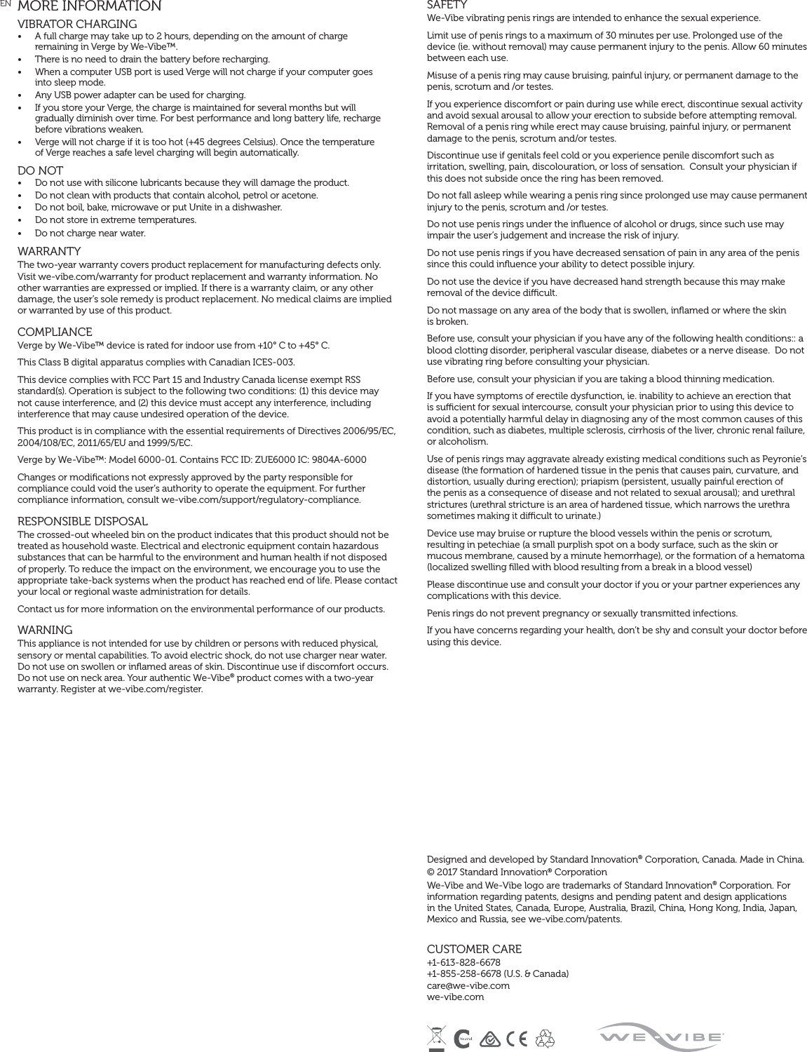 EN  MORE INFORMATIONVIBRATOR CHARGING •  A full charge may take up to 2 hours, depending on the amount of charge  remaining in Verge by We-Vibe™.•  There is no need to drain the battery before recharging.•  When a computer USB port is used Verge will not charge if your computer goes  into sleep mode. •  Any USB power adapter can be used for charging. •  If you store your Verge, the charge is maintained for several months but will  gradually diminish over time. For best performance and long battery life, recharge before vibrations weaken.•  Verge will not charge if it is too hot (+45 degrees Celsius). Once the temperature  of Verge reaches a safe level charging will begin automatically.DO NOT •  Do not use with silicone lubricants because they will damage the product. •  Do not clean with products that contain alcohol, petrol or acetone. •  Do not boil, bake, microwave or put Unite in a dishwasher. •  Do not store in extreme temperatures.•  Do not charge near water.   WARRANTY The two-year warranty covers product replacement for manufacturing defects only. Visit we-vibe.com/warranty for product replacement and warranty information. No other warranties are expressed or implied. If there is a warranty claim, or any other damage, the user’s sole remedy is product replacement. No medical claims are implied or warranted by use of this product. COMPLIANCE Verge by We-Vibe™ device is rated for indoor use from +10° C to +45° C. This Class B digital apparatus complies with Canadian ICES-003. This device complies with FCC Part 15 and Industry Canada license exempt RSS standard(s). Operation is subject to the following two conditions: (1) this device may not cause interference, and (2) this device must accept any interference, including interference that may cause undesired operation of the device. This product is in compliance with the essential requirements of Directives 2006/95/EC, 2004/108/EC, 2011/65/EU and 1999/5/EC. Verge by We-Vibe™: Model 6000-01. Contains FCC ID: ZUE6000 IC: 9804A-6000Changes or modiﬁcations not expressly approved by the party responsible for compliance could void the user’s authority to operate the equipment. For further compliance information, consult we-vibe.com/support/regulatory-compliance.RESPONSIBLE DISPOSAL The crossed-out wheeled bin on the product indicates that this product should not be treated as household waste. Electrical and electronic equipment contain hazardous substances that can be harmful to the environment and human health if not disposed of properly. To reduce the impact on the environment, we encourage you to use the appropriate take-back systems when the product has reached end of life. Please contact your local or regional waste administration for details. Contact us for more information on the environmental performance of our products. WARNING This appliance is not intended for use by children or persons with reduced physical, sensory or mental capabilities. To avoid electric shock, do not use charger near water. Do not use on swollen or inﬂamed areas of skin. Discontinue use if discomfort occurs. Do not use on neck area. Your authentic We-Vibe® product comes with a two-year warranty. Register at we-vibe.com/register.SAFETYWe-Vibe vibrating penis rings are intended to enhance the sexual experience.Limit use of penis rings to a maximum of 30 minutes per use. Prolonged use of the device (ie. without removal) may cause permanent injury to the penis. Allow 60 minutes between each use.Misuse of a penis ring may cause bruising, painful injury, or permanent damage to the penis, scrotum and /or testes.If you experience discomfort or pain during use while erect, discontinue sexual activity and avoid sexual arousal to allow your erection to subside before attempting removal. Removal of a penis ring while erect may cause bruising, painful injury, or permanent damage to the penis, scrotum and/or testes.Discontinue use if genitals feel cold or you experience penile discomfort such as irritation, swelling, pain, discolouration, or loss of sensation.  Consult your physician if this does not subside once the ring has been removed.Do not fall asleep while wearing a penis ring since prolonged use may cause permanent injury to the penis, scrotum and /or testes.Do not use penis rings under the inﬂuence of alcohol or drugs, since such use may impair the user’s judgement and increase the risk of injury.Do not use penis rings if you have decreased sensation of pain in any area of the penis since this could inﬂuence your ability to detect possible injury.Do not use the device if you have decreased hand strength because this may make removal of the device dicult.Do not massage on any area of the body that is swollen, inﬂamed or where the skin  is broken.Before use, consult your physician if you have any of the following health conditions:: a blood clotting disorder, peripheral vascular disease, diabetes or a nerve disease.  Do not use vibrating ring before consulting your physician.Before use, consult your physician if you are taking a blood thinning medication.If you have symptoms of erectile dysfunction, ie. inability to achieve an erection that is sucient for sexual intercourse, consult your physician prior to using this device to avoid a potentially harmful delay in diagnosing any of the most common causes of this condition, such as diabetes, multiple sclerosis, cirrhosis of the liver, chronic renal failure, or alcoholism.Use of penis rings may aggravate already existing medical conditions such as Peyronie’s disease (the formation of hardened tissue in the penis that causes pain, curvature, and distortion, usually during erection); priapism (persistent, usually painful erection of the penis as a consequence of disease and not related to sexual arousal); and urethral strictures (urethral stricture is an area of hardened tissue, which narrows the urethra sometimes making it dicult to urinate.)Device use may bruise or rupture the blood vessels within the penis or scrotum, resulting in petechiae (a small purplish spot on a body surface, such as the skin or mucous membrane, caused by a minute hemorrhage), or the formation of a hematoma (localized swelling ﬁlled with blood resulting from a break in a blood vessel)Please discontinue use and consult your doctor if you or your partner experiences any complications with this device. Penis rings do not prevent pregnancy or sexually transmitted infections. If you have concerns regarding your health, don’t be shy and consult your doctor before using this device.Designed and developed by Standard Innovation® Corporation, Canada. Made in China. © 2017 Standard Innovation® Corporation We-Vibe and We-Vibe logo are trademarks of Standard Innovation® Corporation. For information regarding patents, designs and pending patent and design applications in the United States, Canada, Europe, Australia, Brazil, China, Hong Kong, India, Japan, Mexico and Russia, see we-vibe.com/patents. CUSTOMER CARE +1-613-828-6678  +1-855-258-6678 (U.S. &amp; Canada)  care@we-vibe.com  we-vibe.com