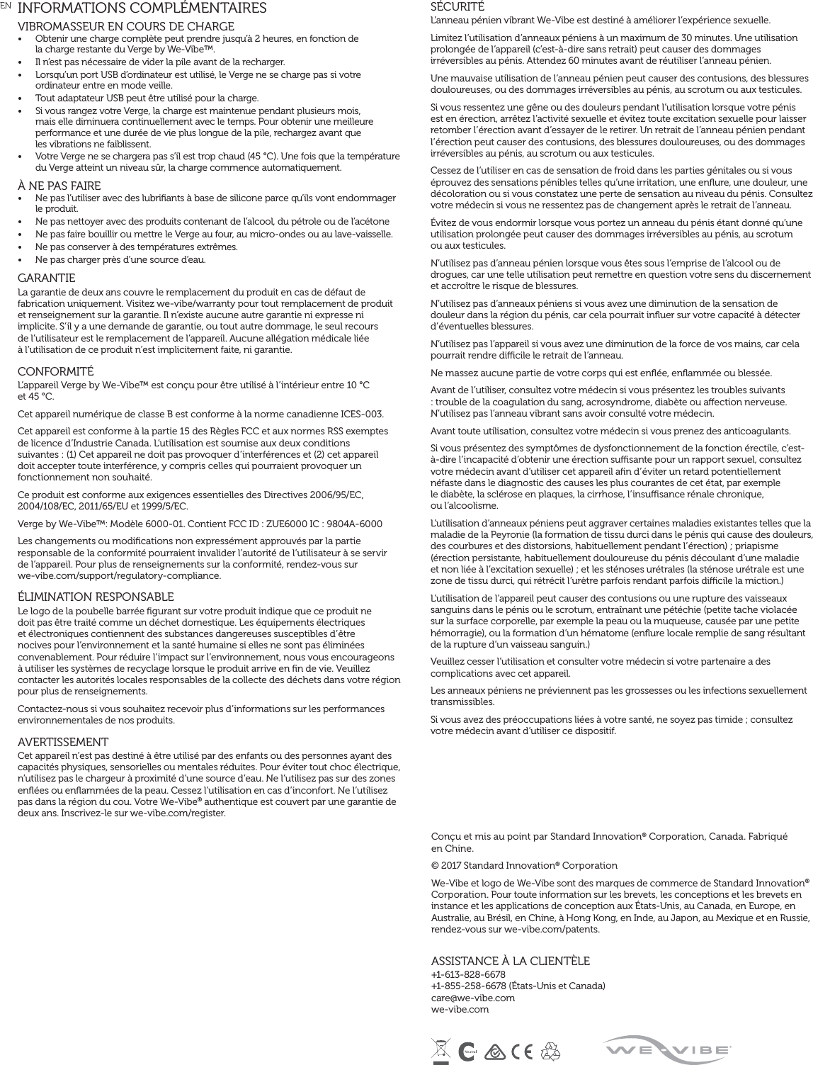 INFORMATIONS COMPLÉMENTAIRESVIBROMASSEUR EN COURS DE CHARGE •  Obtenir une charge complète peut prendre jusqu’à 2 heures, en fonction de  la charge restante du Verge by We-Vibe™.•  Il n’est pas nécessaire de vider la pile avant de la recharger.•  Lorsqu’un port USB d’ordinateur est utilisé, le Verge ne se charge pas si votre ordinateur entre en mode veille.•  Tout adaptateur USB peut être utilisé pour la charge.•  Si vous rangez votre Verge, la charge est maintenue pendant plusieurs mois,  mais elle diminuera continuellement avec le temps. Pour obtenir une meilleure performance et une durée de vie plus longue de la pile, rechargez avant que  les vibrations ne faiblissent.•  Votre Verge ne se chargera pas s’il est trop chaud (45 °C). Une fois que la température du Verge atteint un niveau sûr, la charge commence automatiquement.À NE PAS FAIRE •  Ne pas l’utiliser avec des lubriﬁants à base de silicone parce qu’ils vont endommager le produit.•  Ne pas nettoyer avec des produits contenant de l’alcool, du pétrole ou de l’acétone•  Ne pas faire bouillir ou mettre le Verge au four, au micro-ondes ou au lave-vaisselle.•  Ne pas conserver à des températures extrêmes.•  Ne pas charger près d’une source d’eau. GARANTIE La garantie de deux ans couvre le remplacement du produit en cas de défaut de fabrication uniquement. Visitez we-vibe/warranty pour tout remplacement de produit et renseignement sur la garantie. Il n’existe aucune autre garantie ni expresse ni implicite. S’il y a une demande de garantie, ou tout autre dommage, le seul recours  de l’utilisateur est le remplacement de l’appareil. Aucune allégation médicale liée  à l’utilisation de ce produit n’est implicitement faite, ni garantie.CONFORMITÉ L’appareil Verge by We-Vibe™ est conçu pour être utilisé à l’intérieur entre 10 °C  et 45 °C.Cet appareil numérique de classe B est conforme à la norme canadienne ICES-003.Cet appareil est conforme à la partie 15 des Règles FCC et aux normes RSS exemptes  de licence d’Industrie Canada. L’utilisation est soumise aux deux conditions  suivantes : (1) Cet appareil ne doit pas provoquer d’interférences et (2) cet appareil doit accepter toute interférence, y compris celles qui pourraient provoquer un fonctionnement non souhaité.Ce produit est conforme aux exigences essentielles des Directives 2006/95/EC, 2004/108/EC, 2011/65/EU et 1999/5/EC.Verge by We-Vibe™: Modèle 6000-01. Contient FCC ID : ZUE6000 IC : 9804A-6000Les changements ou modiﬁcations non expressément approuvés par la partie responsable de la conformité pourraient invalider l’autorité de l’utilisateur à se servir  de l’appareil. Pour plus de renseignements sur la conformité, rendez-vous sur  we-vibe.com/support/regulatory-compliance.ÉLIMINATION RESPONSABLE Le logo de la poubelle barrée ﬁgurant sur votre produit indique que ce produit ne doit pas être traité comme un déchet domestique. Les équipements électriques et électroniques contiennent des substances dangereuses susceptibles d’être nocives pour l’environnement et la santé humaine si elles ne sont pas éliminées convenablement. Pour réduire l’impact sur l’environnement, nous vous encourageons à utiliser les systèmes de recyclage lorsque le produit arrive en ﬁn de vie. Veuillez contacter les autorités locales responsables de la collecte des déchets dans votre région pour plus de renseignements.Contactez-nous si vous souhaitez recevoir plus d’informations sur les performances environnementales de nos produits.AVERTISSEMENTCet appareil n’est pas destiné à être utilisé par des enfants ou des personnes ayant des capacités physiques, sensorielles ou mentales réduites. Pour éviter tout choc électrique, n’utilisez pas le chargeur à proximité d’une source d’eau. Ne l’utilisez pas sur des zones enﬂées ou enﬂammées de la peau. Cessez l’utilisation en cas d’inconfort. Ne l’utilisez pas dans la région du cou. Votre We-Vibe® authentique est couvert par une garantie de deux ans. Inscrivez-le sur we-vibe.com/register.SÉCURITÉL’anneau pénien vibrant We-Vibe est destiné à améliorer l’expérience sexuelle.Limitez l’utilisation d’anneaux péniens à un maximum de 30 minutes. Une utilisation prolongée de l’appareil (c’est-à-dire sans retrait) peut causer des dommages irréversibles au pénis. Attendez 60 minutes avant de réutiliser l’anneau pénien.Une mauvaise utilisation de l’anneau pénien peut causer des contusions, des blessures douloureuses, ou des dommages irréversibles au pénis, au scrotum ou aux testicules.Si vous ressentez une gêne ou des douleurs pendant l’utilisation lorsque votre pénis est en érection, arrêtez l’activité sexuelle et évitez toute excitation sexuelle pour laisser retomber l’érection avant d’essayer de le retirer. Un retrait de l’anneau pénien pendant l’érection peut causer des contusions, des blessures douloureuses, ou des dommages irréversibles au pénis, au scrotum ou aux testicules.Cessez de l’utiliser en cas de sensation de froid dans les parties génitales ou si vous éprouvez des sensations pénibles telles qu’une irritation, une enﬂure, une douleur, une décoloration ou si vous constatez une perte de sensation au niveau du pénis. Consultez votre médecin si vous ne ressentez pas de changement après le retrait de l’anneau.Évitez de vous endormir lorsque vous portez un anneau du pénis étant donné qu’une utilisation prolongée peut causer des dommages irréversibles au pénis, au scrotum  ou aux testicules.N’utilisez pas d’anneau pénien lorsque vous êtes sous l’emprise de l’alcool ou de drogues, car une telle utilisation peut remettre en question votre sens du discernement et accroître le risque de blessures.N’utilisez pas d’anneaux péniens si vous avez une diminution de la sensation de douleur dans la région du pénis, car cela pourrait inﬂuer sur votre capacité à détecter d’éventuelles blessures.N’utilisez pas l’appareil si vous avez une diminution de la force de vos mains, car cela pourrait rendre dicile le retrait de l’anneau.Ne massez aucune partie de votre corps qui est enﬂée, enﬂammée ou blessée.Avant de l’utiliser, consultez votre médecin si vous présentez les troubles suivants : trouble de la coagulation du sang, acrosyndrome, diabète ou aection nerveuse. N’utilisez pas l’anneau vibrant sans avoir consulté votre médecin.Avant toute utilisation, consultez votre médecin si vous prenez des anticoagulants.Si vous présentez des symptômes de dysfonctionnement de la fonction érectile, c’est-à-dire l’incapacité d’obtenir une érection susante pour un rapport sexuel, consultez votre médecin avant d’utiliser cet appareil aﬁn d’éviter un retard potentiellement néfaste dans le diagnostic des causes les plus courantes de cet état, par exemple  le diabète, la sclérose en plaques, la cirrhose, l’insusance rénale chronique,  ou l’alcoolisme.L’utilisation d’anneaux péniens peut aggraver certaines maladies existantes telles que la maladie de la Peyronie (la formation de tissu durci dans le pénis qui cause des douleurs, des courbures et des distorsions, habituellement pendant l’érection) ; priapisme (érection persistante, habituellement douloureuse du pénis découlant d’une maladie et non liée à l’excitation sexuelle) ; et les sténoses urétrales (la sténose urétrale est une zone de tissu durci, qui rétrécit l’urètre parfois rendant parfois dicile la miction.)L’utilisation de l’appareil peut causer des contusions ou une rupture des vaisseaux sanguins dans le pénis ou le scrotum, entraînant une pétéchie (petite tache violacée sur la surface corporelle, par exemple la peau ou la muqueuse, causée par une petite hémorragie), ou la formation d’un hématome (enﬂure locale remplie de sang résultant de la rupture d’un vaisseau sanguin.)Veuillez cesser l’utilisation et consulter votre médecin si votre partenaire a des complications avec cet appareil.Les anneaux péniens ne préviennent pas les grossesses ou les infections sexuellement transmissibles.Si vous avez des préoccupations liées à votre santé, ne soyez pas timide ; consultez votre médecin avant d’utiliser ce dispositif.Conçu et mis au point par Standard Innovation® Corporation, Canada. Fabriqué  en Chine.© 2017 Standard Innovation® CorporationWe-Vibe et logo de We-Vibe sont des marques de commerce de Standard Innovation® Corporation. Pour toute information sur les brevets, les conceptions et les brevets en instance et les applications de conception aux États-Unis, au Canada, en Europe, en Australie, au Brésil, en Chine, à Hong Kong, en Inde, au Japon, au Mexique et en Russie, rendez-vous sur we-vibe.com/patents.ASSISTANCE À LA CLIENTÈLE+1-613-828-6678  +1-855-258-6678 (États-Unis et Canada) care@we-vibe.com we-vibe.comEN 