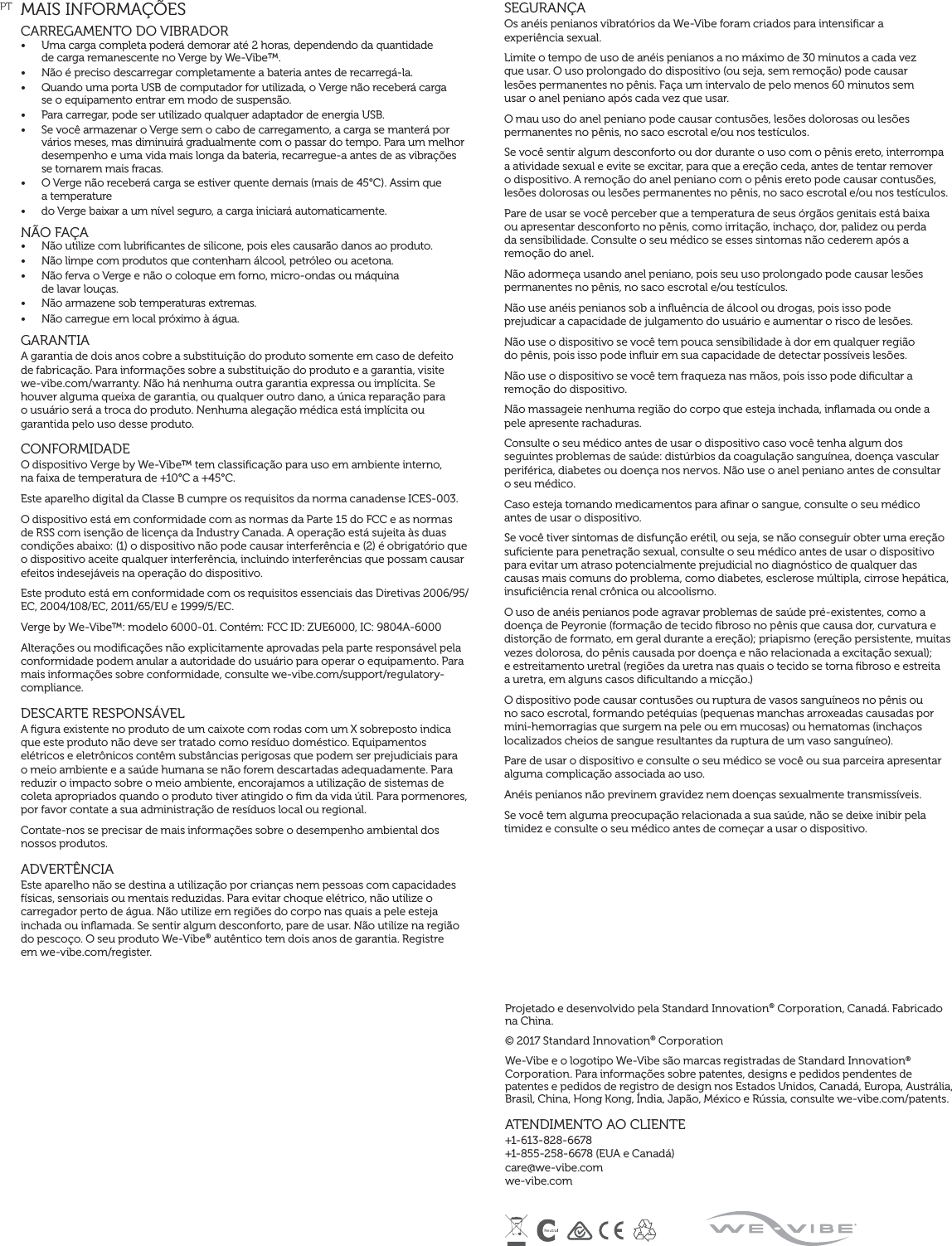 SEGURANÇAOs anéis penianos vibratórios da We-Vibe foram criados para intensiﬁcar a  experiência sexual.Limite o tempo de uso de anéis penianos a no máximo de 30 minutos a cada vez  que usar. O uso prolongado do dispositivo (ou seja, sem remoção) pode causar  lesões permanentes no pênis. Faça um intervalo de pelo menos 60 minutos sem  usar o anel peniano após cada vez que usar.O mau uso do anel peniano pode causar contusões, lesões dolorosas ou lesões permanentes no pênis, no saco escrotal e/ou nos testículos.Se você sentir algum desconforto ou dor durante o uso com o pênis ereto, interrompa a atividade sexual e evite se excitar, para que a ereção ceda, antes de tentar remover o dispositivo. A remoção do anel peniano com o pênis ereto pode causar contusões, lesões dolorosas ou lesões permanentes no pênis, no saco escrotal e/ou nos testículos.Pare de usar se você perceber que a temperatura de seus órgãos genitais está baixa  ou apresentar desconforto no pênis, como irritação, inchaço, dor, palidez ou perda  da sensibilidade. Consulte o seu médico se esses sintomas não cederem após a remoção do anel.Não adormeça usando anel peniano, pois seu uso prolongado pode causar lesões permanentes no pênis, no saco escrotal e/ou testículos.Não use anéis penianos sob a inﬂuência de álcool ou drogas, pois isso pode  prejudicar a capacidade de julgamento do usuário e aumentar o risco de lesões.Não use o dispositivo se você tem pouca sensibilidade à dor em qualquer região  do pênis, pois isso pode inﬂuir em sua capacidade de detectar possíveis lesões.Não use o dispositivo se você tem fraqueza nas mãos, pois isso pode diﬁcultar a remoção do dispositivo.Não massageie nenhuma região do corpo que esteja inchada, inﬂamada ou onde a pele apresente rachaduras.Consulte o seu médico antes de usar o dispositivo caso você tenha algum dos seguintes problemas de saúde: distúrbios da coagulação sanguínea, doença vascular periférica, diabetes ou doença nos nervos. Não use o anel peniano antes de consultar o seu médico.Caso esteja tomando medicamentos para aﬁnar o sangue, consulte o seu médico  antes de usar o dispositivo.Se você tiver sintomas de disfunção erétil, ou seja, se não conseguir obter uma ereção suﬁciente para penetração sexual, consulte o seu médico antes de usar o dispositivo para evitar um atraso potencialmente prejudicial no diagnóstico de qualquer das causas mais comuns do problema, como diabetes, esclerose múltipla, cirrose hepática, insuﬁciência renal crônica ou alcoolismo.O uso de anéis penianos pode agravar problemas de saúde pré-existentes, como a doença de Peyronie (formação de tecido ﬁbroso no pênis que causa dor, curvatura e distorção de formato, em geral durante a ereção); priapismo (ereção persistente, muitas vezes dolorosa, do pênis causada por doença e não relacionada a excitação sexual);  e estreitamento uretral (regiões da uretra nas quais o tecido se torna ﬁbroso e estreita  a uretra, em alguns casos diﬁcultando a micção.)O dispositivo pode causar contusões ou ruptura de vasos sanguíneos no pênis ou no saco escrotal, formando petéquias (pequenas manchas arroxeadas causadas por mini-hemorragias que surgem na pele ou em mucosas) ou hematomas (inchaços localizados cheios de sangue resultantes da ruptura de um vaso sanguíneo).Pare de usar o dispositivo e consulte o seu médico se você ou sua parceira apresentar alguma complicação associada ao uso.Anéis penianos não previnem gravidez nem doenças sexualmente transmissíveis.Se você tem alguma preocupação relacionada a sua saúde, não se deixe inibir pela timidez e consulte o seu médico antes de começar a usar o dispositivo.MAIS INFORMAÇÕESCARREGAMENTO DO VIBRADOR •  Uma carga completa poderá demorar até 2 horas, dependendo da quantidade  de carga remanescente no Verge by We-Vibe™.•  Não é preciso descarregar completamente a bateria antes de recarregá-la.•  Quando uma porta USB de computador for utilizada, o Verge não receberá carga  se o equipamento entrar em modo de suspensão.•  Para carregar, pode ser utilizado qualquer adaptador de energia USB.•  Se você armazenar o Verge sem o cabo de carregamento, a carga se manterá por vários meses, mas diminuirá gradualmente com o passar do tempo. Para um melhor desempenho e uma vida mais longa da bateria, recarregue-a antes de as vibrações se tornarem mais fracas.•  O Verge não receberá carga se estiver quente demais (mais de 45°C). Assim que  a temperature •  do Verge baixar a um nível seguro, a carga iniciará automaticamente.NÃO FAÇA  •  Não utilize com lubriﬁcantes de silicone, pois eles causarão danos ao produto.•  Não limpe com produtos que contenham álcool, petróleo ou acetona.•  Não ferva o Verge e não o coloque em forno, micro-ondas ou máquina  de lavar louças.•  Não armazene sob temperaturas extremas.•  Não carregue em local próximo à água.  GARANTIA A garantia de dois anos cobre a substituição do produto somente em caso de defeito  de fabricação. Para informações sobre a substituição do produto e a garantia, visite  we-vibe.com/warranty. Não há nenhuma outra garantia expressa ou implícita. Se houver alguma queixa de garantia, ou qualquer outro dano, a única reparação para  o usuário será a troca do produto. Nenhuma alegação médica está implícita ou garantida pelo uso desse produto.CONFORMIDADEO dispositivo Verge by We-Vibe™ tem classiﬁcação para uso em ambiente interno,  na faixa de temperatura de +10°C a +45°C.Este aparelho digital da Classe B cumpre os requisitos da norma canadense ICES-003.O dispositivo está em conformidade com as normas da Parte 15 do FCC e as normas de RSS com isenção de licença da Industry Canada. A operação está sujeita às duas condições abaixo: (1) o dispositivo não pode causar interferência e (2) é obrigatório que o dispositivo aceite qualquer interferência, incluindo interferências que possam causar efeitos indesejáveis na operação do dispositivo.Este produto está em conformidade com os requisitos essenciais das Diretivas 2006/95/EC, 2004/108/EC, 2011/65/EU e 1999/5/EC.Verge by We-Vibe™: modelo 6000-01. Contém: FCC ID: ZUE6000, IC: 9804A-6000Alterações ou modiﬁcações não explicitamente aprovadas pela parte responsável pela conformidade podem anular a autoridade do usuário para operar o equipamento. Para mais informações sobre conformidade, consulte we-vibe.com/support/regulatory-compliance.DESCARTE RESPONSÁVELA ﬁgura existente no produto de um caixote com rodas com um X sobreposto indica que este produto não deve ser tratado como resíduo doméstico. Equipamentos elétricos e eletrônicos contêm substâncias perigosas que podem ser prejudiciais para o meio ambiente e a saúde humana se não forem descartadas adequadamente. Para reduzir o impacto sobre o meio ambiente, encorajamos a utilização de sistemas de coleta apropriados quando o produto tiver atingido o ﬁm da vida útil. Para pormenores, por favor contate a sua administração de resíduos local ou regional.Contate-nos se precisar de mais informações sobre o desempenho ambiental dos nossos produtos.ADVERTÊNCIAEste aparelho não se destina a utilização por crianças nem pessoas com capacidades físicas, sensoriais ou mentais reduzidas. Para evitar choque elétrico, não utilize o carregador perto de água. Não utilize em regiões do corpo nas quais a pele esteja inchada ou inﬂamada. Se sentir algum desconforto, pare de usar. Não utilize na região do pescoço. O seu produto We-Vibe® autêntico tem dois anos de garantia. Registre  em we-vibe.com/register.PTProjetado e desenvolvido pela Standard Innovation® Corporation, Canadá. Fabricado  na China.© 2017 Standard Innovation® Corporation We-Vibe e o logotipo We-Vibe são marcas registradas de Standard Innovation® Corporation. Para informações sobre patentes, designs e pedidos pendentes de patentes e pedidos de registro de design nos Estados Unidos, Canadá, Europa, Austrália, Brasil, China, Hong Kong, Índia, Japão, México e Rússia, consulte we-vibe.com/patents.ATENDIMENTO AO CLIENTE+1-613-828-6678 +1-855-258-6678 (EUA e Canadá) care@we-vibe.com we-vibe.com