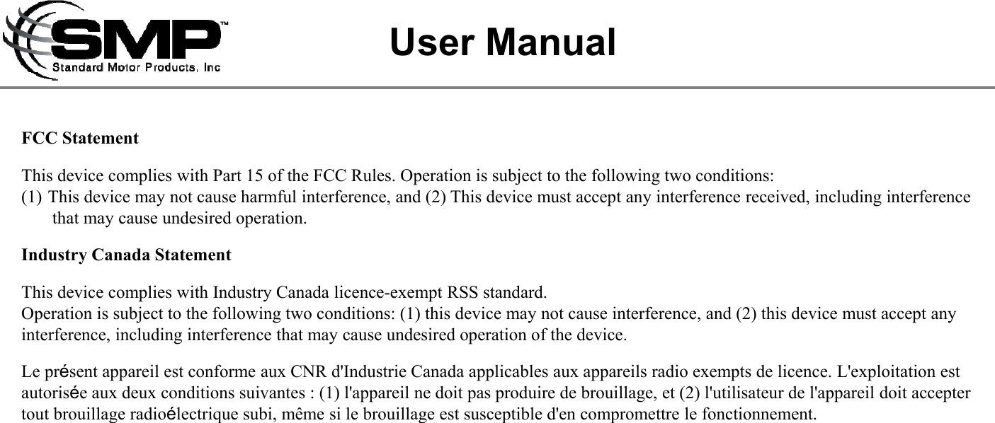 FCC StatementThis device complies with Part 15 of the FCC Rules. Operation is subject to the following two conditions:(1) This device may not cause harmful interference, and (2) This device must accept any interference received, including interference that may cause undesired operation.Industry Canada StatementThis device complies with Industry Canada licence-exempt RSS standard. Operation is subject to the following two conditions: (1) this device may not cause interference, and (2) this device must accept any interference, including interference that may cause undesired operation of the device.Le pr&eacute;sent appareil est conforme aux CNR d'Industrie Canada applicables aux appareils radio exempts de licence. L'exploitation estautoris&eacute;e aux deux conditions suivantes : (1) l'appareil ne doit pas produire de brouillage, et (2) l'utilisateur de l'appareil doit accepter tout brouillage radio&eacute;lectrique subi, m&ecirc;me si le brouillage est susceptible d'en compromettre le fonctionnement.User Manual