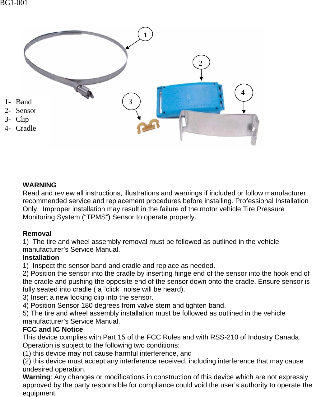      WARNING Read and review all instructions, illustrations and warnings if included or follow manufacturer recommended service and replacement procedures before installing. Professional Installation Only.  Improper installation may result in the failure of the motor vehicle Tire Pressure Monitoring System (&ldquo;TPMS&rdquo;) Sensor to operate properly.  Removal 1)  The tire and wheel assembly removal must be followed as outlined in the vehicle manufacturer&rsquo;s Service Manual. Installation 1)  Inspect the sensor band and cradle and replace as needed. 2) Position the sensor into the cradle by inserting hinge end of the sensor into the hook end of the cradle and pushing the opposite end of the sensor down onto the cradle. Ensure sensor is fully seated into cradle ( a &ldquo;click&rdquo; noise will be heard). 3) Insert a new locking clip into the sensor. 4) Position Sensor 180 degrees from valve stem and tighten band. 5) The tire and wheel assembly installation must be followed as outlined in the vehicle manufacturer&rsquo;s Service Manual. FCC and IC Notice This device complies with Part 15 of the FCC Rules and with RSS-210 of Industry Canada. Operation is subject to the following two conditions:  (1) this device may not cause harmful interference, and  (2) this device must accept any interference received, including interference that may cause undesired operation. Warning: Any changes or modifications in construction of this device which are not expressly approved by the party responsible for compliance could void the user&rsquo;s authority to operate the equipment.   1- Band 2- Sensor 3- Clip 4- Cradle 123  4 BG1-001