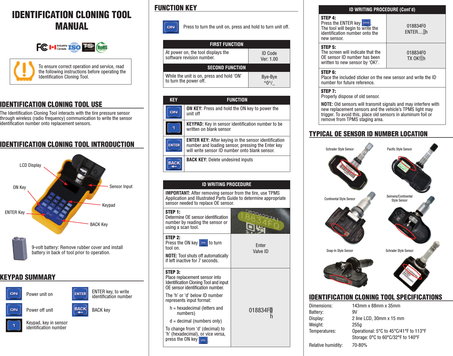 IDENTIFICATION CLONING TOOL  MANUALIDENTIFICATION CLONING TOOL USEThe Identification Cloning Tool interacts with the tire pressure sensor through wireless (radio frequency) communication to write the sensor identification number onto replacement sensors.IDENTIFICATION CLONING TOOL INTRODUCTIONLCD DisplaySensor InputBACK KeyENTER KeyKeypadON Key9-volt battery: Remove rubber cover and install battery in back of tool prior to operation.KEYPAD SUMMARYFUNCTION KEYPower unit onPress to turn the unit on, press and hold to turn unit off.ENTER key, to write identification numberPower off unit BACK keyKeypad, key in sensor identification numberKEY FUNCTIONON KEY: Press and hold the ON key to power the unit offKEYPAD: Key in sensor identification number to be written on blank sensorENTER KEY: After keying in the sensor identification number and loading sensor, pressing the Enter key will write sensor ID number onto blank sensor.BACK KEY: Delete undesired inputsID WRITING PROCEDURE (Cont&rsquo;d)STEP 4:Press the ENTER key  .  The tool will begin to write the identification number onto the new sensor.STEP 5:The screen will indicate that the OE sensor ID number has been written to new sensor by &lsquo;OK!&rsquo;.STEP 6:Place the included sticker on the new sensor and write the ID number for future reference.STEP 7:Properly dispose of old sensor.NOTE: Old sensors will transmit signals and may interfere with new replacement sensors and the vehicle&rsquo;s TPMS light may trigger. To avoid this, place old sensors in aluminum foil or remove from TPMS staging area.018834F0TX OK!_h018834F0ENTER...._hTo ensure correct operation and service, read the following instructions before operating the Identification Cloning Tool.IDENTIFICATION CLONING TOOL SPECIFICATIONSDimensions:  143mm x 88mm x 35mmBattery:   9VDisplay:    2 line LCD, 30mm x 15 mmWeight:   255gTemperatures:  Operational: 5&deg;C to 45&deg;C/41&deg;F to 113&deg;F    Storage: 0&deg;C to 60&deg;C/32&deg;F to 140&deg;FRelative humidity:   70-80%TYPICAL OE SENSOR ID NUMBER LOCATIONID WRITING PROCEDUREIMPORTANT: After removing sensor from the tire, use TPMS Application and Illustrated Parts Guide to determine appropriate sensor needed to replace OE sensor.STEP 1: Determine OE sensor identification number by reading the sensor or using a scan tool.STEP 2:Press the ON key   to turn tool on.NOTE: Tool shuts off automatically if left inactive for 7 seconds.STEP 3:Place replacement sensor into Identification Cloning Tool and input OE  sensor  identification  number.                               The &lsquo;h&rsquo; or &lsquo;d&rsquo; below ID number represents input format:h = hexadecimal (letters and     numbers)d = decimal (numbers only)To change from &lsquo;d&rsquo; (decimal) to &lsquo;h&rsquo; (hexadecimal), or vice versa, press the ON key  .018834F0 hEnterValve IDFIRST FUNCTIONAt power on, the tool displays the  software revision number.SECOND FUNCTIONWhile the unit is on, press and hold &lsquo;ON&rsquo; to turn the power off.ID CodeVer: 1.00Bye-Bye^0^/_Schrader Style Sensor Pacific Style SensorSnap-In Style SensorContinental Style SensorSchrader Style SensorSeimens/Continental  Style Sensor