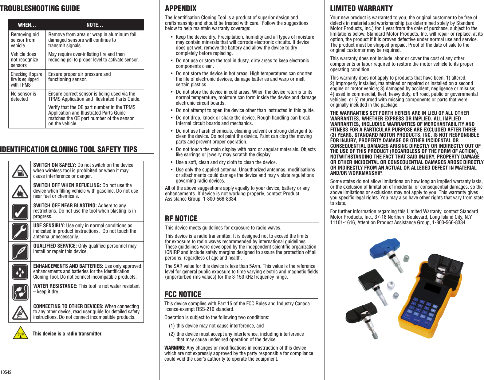 WHEN&hellip; NOTE...Removing old sensor from vehicleRemove from area or wrap in aluminum foil,  damaged sensors will continue to  transmit signals.Vehicle does not recognize sensorsMay require over-inflating tire and then  reducing psi to proper level to activate sensor.Checking if spare tire is equipped with TPMSEnsure proper air pressure and  functioning sensor.No sensor is detectedEnsure correct sensor is being used via the TPMS Application and Illustrated Parts Guide.Verify that the OE part number in the TPMS Application and Illustrated Parts Guide  matches the OE part number of the sensor  on the vehicle.SWITCH ON SAFELY: Do not switch on the device when wireless tool is prohibited or when it may cause interference or danger.SWITCH OFF WHEN REFUELING: Do not use the device when filling vehicle with gasoline. Do not use near fuel or chemicals.SWITCH OFF NEAR BLASTING: Adhere to any restrictions. Do not use the tool when blasting is in progress.USE SENSIBLY: Use only in normal conditions as indicated in product instructions.  Do not touch the antenna unnecessarily.QUALIFIED SERVICE: Only qualified personnel may install or repair this device.ENHANCEMENTS AND BATTERIES: Use only approved enhancements and batteries for the Identification  Cloning Tool. Do not connect incompatible products.WATER RESISTANCE: This tool is not water resistant &ndash; keep it dry.CONNECTING TO OTHER DEVICES: When connecting to any other device, read user guide for detailed safety instructions. Do not connect incompatible products.TROUBLESHOOTING GUIDE APPENDIXThe Identification Cloning Tool is a product of superior design and craftsmanship and should be treated with care.  Follow the suggestions below to help maintain warranty coverage: &bull;   Keep the device dry. Precipitation, humidity and all types of moisture may contain minerals that will corrode electronic circuits. If device does get wet, remove the battery and allow the device to dry completely before replacing. &bull;   Do not use or store the tool in dusty, dirty areas to keep electronic components clean. &bull;   Do not store the device in hot areas. High temperatures can shorten the life of electronic devices, damage batteries and warp or melt certain plastics. &bull;   Do not store the device in cold areas. When the device returns to its normal temperature, moisture can form inside the device and damage electronic circuit boards. &bull;   Do not attempt to open the device other than instructed in this guide. &bull;   Do not drop, knock or shake the device. Rough handling can break  Internal circuit boards and mechanics. &bull;   Do not use harsh chemicals, cleaning solvent or strong detergent to clean the device. Do not paint the device. Paint can clog the moving parts and prevent proper operation. &bull;   Do not touch the main display with hard or angular materials. Objects like earrings or jewelry may scratch the display. &bull;   Use a soft, clean and dry cloth to clean the device. &bull;  Use only the supplied antenna. Unauthorized antennas, modifications or attachments could damage the device and may violate regulations governing radio devices. All of the above suggestions apply equally to your device, battery or any  enhancements. If device is not working properly, contact Product  Assistance Group, 1-800-566-8334.LIMITED WARRANTYYour new product is warranted to you, the original customer to be free of defects in material and workmanship (as determined solely by Standard Motor Products, Inc.) for 1 year from the date of purchase, subject to the limitations below. Standard Motor Products, Inc. will repair or replace, at its option, the product if it is proven defective under normal use and service. The product must be shipped prepaid. Proof of the date of sale to the original customer may be required. This warranty does not include labor or cover the cost of any other  components or labor required to restore the motor vehicle to its proper operating condition.This warranty does not apply to products that have been: 1) altered;  2) improperly installed, maintained or repaired or installed on a second engine or motor vehicle; 3) damaged by accident, negligence or misuse; 4) used in commercial, fleet, heavy duty, off road, public or governmental vehicles; or 5) returned with missing components or parts that were originally included in the package.THE WARRANTIES SET FORTH HEREIN ARE IN LIEU OF ALL OTHER WARRANTIES, WHETHER EXPRESS OR IMPLIED. ALL IMPLIED WARRANTIES, INCLUDING WARRANTIES OF MERCHANTABILITY AND FITNESS FOR A PARTICULAR PURPOSE ARE EXCLUDED AFTER THREE (3) YEARS. STANDARD MOTOR PRODUCTS, INC. IS NOT RESPONSIBLE FOR INJURY, PROPERTY DAMAGE OR OTHER INCIDENTAL OR CONSEQUENTIAL DAMAGES ARISING DIRECTLY OR INDIRECTLY OUT OF THE USE OF THIS PRODUCT (REGARDLESS OF THE FORM OF ACTION), NOTWITHSTANDING THE FACT THAT SAID INJURY, PROPERTY DAMAGE OR OTHER INCIDENTAL OR CONSEQUENTIAL DAMAGES AROSE DIRECTLY OR INDIRECTLY FROM AN ACTUAL OR ALLEGED DEFECT IN MATERIAL AND/OR WORKMANSHIP.Some states do not allow limitations on how long an implied warranty lasts, or the exclusion of limitation of incidental or consequential damages, so the above limitations or exclusions may not apply to you. This warranty gives you specific legal rights. You may also have other rights that vary from state to state.For further information regarding this Limited Warranty, contact Standard Motor Products, Inc., 37-18 Northern Boulevard, Long Island City, N.Y. 11101-1616, Attention Product Assistance Group, 1-800-566-8334.RF NOTICEThis device meets guidelines for exposure to radio waves. This device is a radio transmitter. It is designed not to exceed the limits for exposure to radio waves recommended by international guidelines. These guidelines were developed by the independent scientific organization ICNIRP and include safety margins designed to assure the protection off all persons, regardless of age and health. The SAR value for this device is less than 5A/m. This value is the reference level for general public exposure to time varying electric and magnetic fields (unperturbed rms values) for the 3-150 kHz frequency range.  IDENTIFICATION CLONING TOOL SAFETY TIPSThis device is a radio transmitter.10542FCC NOTICEThis device complies with Part 15 of the FCC Rules and Industry Canada licence-exempt RSS-210 standard. Operation is subject to the following two conditions: (1) this device may not cause interference, and(2) this device must accept any interference, including interference  that may cause undesired operation of the device.WARNING: Any changes or modifications in construction of this device which are not expressly approved by the party responsible for compliance could void the user&rsquo;s authority to operate the equipment.