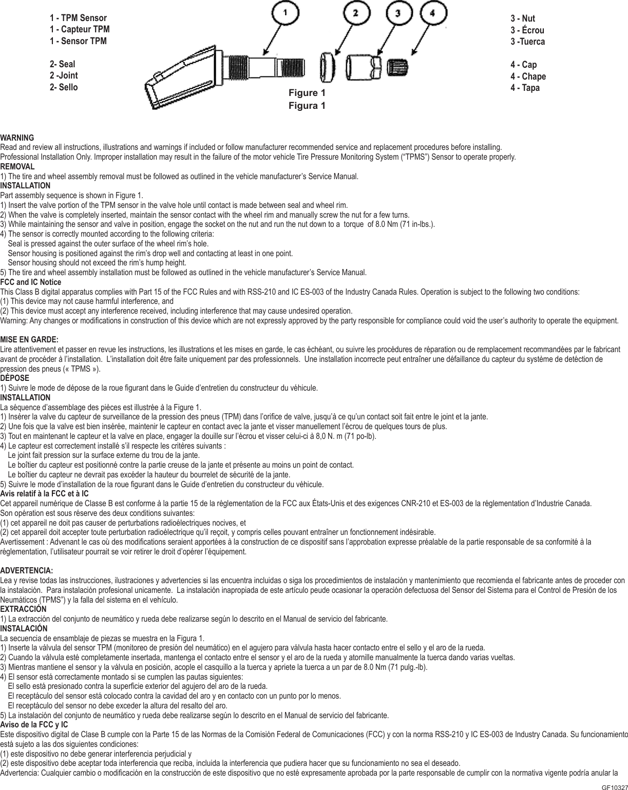 WARNINGRead and review all instructions, illustrations and warnings if included or follow manufacturer recommended service and replacement procedures before installing. Professional Installation Only. Improper installation may result in the failure of the motor vehicle Tire Pressure Monitoring System (&ldquo;TPMS&rdquo;) Sensor to operate properly.REMOVAL1) The tire and wheel assembly removal must be followed as outlined in the vehicle manufacturer&rsquo;s Service Manual.INSTALLATIONPart assembly sequence is shown in Figure 1.1) Insert the valve portion of the TPM sensor in the valve hole until contact is made between seal and wheel rim.2) When the valve is completely inserted, maintain the sensor contact with the wheel rim and manually screw the nut for a few turns.3) While maintaining the sensor and valve in position, engage the socket on the nut and run the nut down to a  torque  of 8.0 Nm (71 in-lbs.).4) The sensor is correctly mounted according to the following criteria:    Seal is pressed against the outer surface of the wheel rim&rsquo;s hole.    Sensor housing is positioned against the rim&rsquo;s drop well and contacting at least in one point.    Sensor housing should not exceed the rim&rsquo;s hump height.5) The tire and wheel assembly installation must be followed as outlined in the vehicle manufacturer&rsquo;s Service Manual.FCC and IC NoticeThis Class B digital apparatus complies with Part 15 of the FCC Rules and with RSS-210 and IC ES-003 of the Industry Canada Rules. Operation is subject to the following two conditions: (1) This device may not cause harmful interference, and (2) This device must accept any interference received, including interference that may cause undesired operation.Warning: Any changes or modications in construction of this device which are not expressly approved by the party responsible for compliance could void the user&rsquo;s authority to operate the equipment.MISE EN GARDE:Lire attentivement et passer en revue les instructions, les illustrations et les mises en garde, le cas &eacute;ch&eacute;ant, ou suivre les proc&eacute;dures de r&eacute;paration ou de remplacement recommand&eacute;es par le fabricant avant de proc&eacute;der &agrave; l&rsquo;installation.  L&rsquo;installation doit &ecirc;tre faite uniquement par des professionnels.  Une installation incorrecte peut entra&icirc;ner une d&eacute;faillance du capteur du syst&egrave;me de det&eacute;ction de pression des pneus (&laquo; TPMS &raquo;).D&Eacute;POSE 1) Suivre le mode de d&eacute;pose de la roue gurant dans le Guide d&rsquo;entretien du constructeur du v&eacute;hicule.INSTALLATION La s&eacute;quence d&rsquo;assemblage des pi&egrave;ces est illustr&eacute;e &agrave; la Figure 1.1) Ins&eacute;rer la valve du capteur de surveillance de la pression des pneus (TPM) dans l&rsquo;orice de valve, jusqu&rsquo;&agrave; ce qu&rsquo;un contact soit fait entre le joint et la jante.2) Une fois que la valve est bien ins&eacute;r&eacute;e, maintenir le capteur en contact avec la jante et visser manuellement l&rsquo;&eacute;crou de quelques tours de plus. 3) Tout en maintenant le capteur et la valve en place, engager la douille sur l&rsquo;&eacute;crou et visser celui-ci &agrave; 8,0 N. m (71 po-lb). 4) Le capteur est correctement install&eacute; s&rsquo;il respecte les crit&egrave;res suivants :    Le joint fait pression sur la surface externe du trou de la jante.     Le bo&icirc;tier du capteur est positionn&eacute; contre la partie creuse de la jante et pr&eacute;sente au moins un point de contact.    Le bo&icirc;tier du capteur ne devrait pas exc&eacute;der la hauteur du bourrelet de s&eacute;curit&eacute; de la jante.5) Suivre le mode d&rsquo;installation de la roue gurant dans le Guide d&rsquo;entretien du constructeur du v&eacute;hicule.Avis relatif &agrave; la FCC et &agrave; ICCet appareil num&eacute;rique de Classe B est conforme &agrave; la partie 15 de la r&eacute;glementation de la FCC aux &Eacute;tats-Unis et des exigences CNR-210 et ES-003 de la r&eacute;glementation d&rsquo;Industrie Canada. Son op&eacute;ration est sous r&eacute;serve des deux conditions suivantes:  (1) cet appareil ne doit pas causer de perturbations radio&eacute;lectriques nocives, et  (2) cet appareil doit accepter toute perturbation radio&eacute;lectrique qu&rsquo;il re&ccedil;oit, y compris celles pouvant entra&icirc;ner un fonctionnement ind&eacute;sirable.  Avertissement : Advenant le cas o&ugrave; des modications seraient apport&eacute;es &agrave; la construction de ce dispositif sans l&rsquo;approbation expresse pr&eacute;alable de la partie responsable de sa conformit&eacute; &agrave; lar&eacute;glementation, l&rsquo;utilisateur pourrait se voir retirer le droit d&rsquo;op&eacute;rer l&rsquo;&eacute;quipement.ADVERTENCIA:Lea y revise todas las instrucciones, ilustraciones y advertencies si las encuentra incluidas o siga los procedimientos de instalaci&oacute;n y mantenimiento que recomienda el fabricante antes de proceder con la instalaci&oacute;n.  Para instalaci&oacute;n profesional unicamente.  La instalaci&oacute;n inapropiada de este art&iacute;culo peude ocasionar la operaci&oacute;n defectuosa del Sensor del Sistema para el Control de Presi&oacute;n de los Neum&aacute;ticos (TPMS&rdquo;) y la falla del sistema en el veh&iacute;culo.EXTRACCI&Oacute;N1) La extracci&oacute;n del conjunto de neum&aacute;tico y rueda debe realizarse seg&uacute;n lo descrito en el Manual de servicio del fabricante. INSTALACI&Oacute;NLa secuencia de ensamblaje de piezas se muestra en la Figura 1.1) Inserte la v&aacute;lvula del sensor TPM (monitoreo de presi&oacute;n del neum&aacute;tico) en el agujero para v&aacute;lvula hasta hacer contacto entre el sello y el aro de la rueda. 2) Cuando la v&aacute;lvula est&eacute; completamente insertada, mantenga el contacto entre el sensor y el aro de la rueda y atornille manualmente la tuerca dando varias vueltas.3) Mientras mantiene el sensor y la v&aacute;lvula en posici&oacute;n, acople el casquillo a la tuerca y apriete la tuerca a un par de 8.0 Nm (71 pulg.-lb).4) El sensor est&aacute; correctamente montado si se cumplen las pautas siguientes:    El sello est&aacute; presionado contra la supercie exterior del agujero del aro de la rueda.    El recept&aacute;culo del sensor est&aacute; colocado contra la cavidad del aro y en contacto con un punto por lo menos.     El recept&aacute;culo del sensor no debe exceder la altura del resalto del aro. 5) La instalaci&oacute;n del conjunto de neum&aacute;tico y rueda debe realizarse seg&uacute;n lo descrito en el Manual de servicio del fabricante.Aviso de la FCC y ICEste dispositivo digital de Clase B cumple con la Parte 15 de las Normas de la Comisi&oacute;n Federal de Comunicaciones (FCC) y con la norma RSS-210 y IC ES-003 de Industry Canada. Su funcionamiento est&aacute; sujeto a las dos siguientes condiciones: (1) este dispositivo no debe generar interferencia perjudicial y(2) este dispositivo debe aceptar toda interferencia que reciba, incluida la interferencia que pudiera hacer que su funcionamiento no sea el deseado.Advertencia: Cualquier cambio o modicaci&oacute;n en la construcci&oacute;n de este dispositivo que no est&eacute; expresamente aprobada por la parte responsable de cumplir con la normativa vigente podr&iacute;a anular la GF10327Figure 1Figura 13 - Nut3 - &Eacute;crou    3 -Tuerca4 - Cap4 - Chape 4 - Tapa1 - TPM Sensor        1  -  Capteur  TPM                       1 - Sensor TPM        2- Seal2 -Joint2- Sello