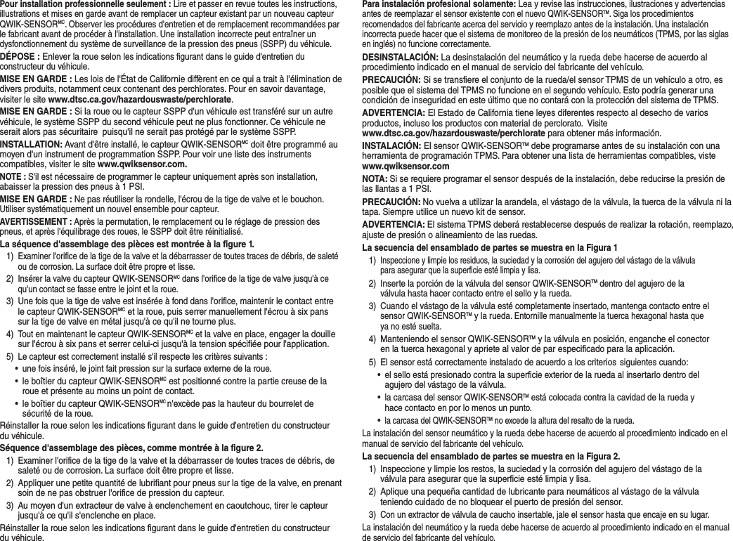 Pour installation professionnelle seulement : Lire et passer en revue toutes les instructions, illustrations et mises en garde avant de remplacer un capteur existant par un nouveau capteur QWIK-SENSORMC. Observer les proc&eacute;dures d'entretien et de remplacement recommand&eacute;es par le fabricant avant de proc&eacute;der &agrave; l'installation. Une installation incorrecte peut entra&icirc;ner un dysfonctionnement du syst&egrave;me de surveillance de la pression des pneus (SSPP) du v&eacute;hicule. D&Eacute;POSE : Enlever la roue selon les indications figurant dans le guide d'entretien du constructeur du v&eacute;hicule. MISE EN GARDE: Les lois de l'&Eacute;tat de Californie diff&egrave;rent en ce qui a trait &agrave; l'&eacute;limination de divers produits, notamment ceux contenant des perchlorates. Pour en savoir davantage, visiter le site www.dtsc.ca.gov/hazardouswaste/perchlorate.MISE EN GARDE: Si la roue ou le capteur SSPP d'un v&eacute;hicule est transf&eacute;r&eacute; sur un autre v&eacute;hicule, le syst&egrave;me SSPP du second v&eacute;hicule peut ne plus fonctionner. Ce v&eacute;hicule ne serait alors pas s&eacute;curitaire  puisqu'il ne serait pas prot&eacute;g&eacute; par le syst&egrave;me SSPP.INSTALLATION: Avant d'&ecirc;tre install&eacute;, le capteur QWIK-SENSORMC doit &ecirc;tre programm&eacute; au moyen d'un instrument de programmation SSPP. Pour voir une liste des instruments compatibles, visiter le site www.qwiksensor.com.NOTE : S'il est n&eacute;cessaire de programmer le capteur uniquement apr&egrave;s son installation, abaisser la pression des pneus &agrave; 1 PSI.MISE EN GARDE: Ne pas r&eacute;utiliser la rondelle, l'&eacute;crou de la tige de valve et le bouchon. Utiliser syst&eacute;matiquement un nouvel ensemble pour capteur.AVERTISSEMENT : Apr&egrave;s la permutation, le remplacement ou le r&eacute;glage de pression des pneus, et apr&egrave;s l'&eacute;quilibrage des roues, le SSPP doit &ecirc;tre r&eacute;initialis&eacute;.La s&eacute;quence d'assemblage des pi&egrave;ces est montr&eacute;e &agrave; la figure1.1)Examiner l'orifice de la tige de la valve et la d&eacute;barrasser de toutes traces de d&eacute;bris, de salet&eacute;ou de corrosion. La surface doit &ecirc;tre propre et lisse.2)Ins&eacute;rer la valve du capteur QWIK-SENSORMC dans l'orifice de la tige de valve jusqu'&agrave; cequ'un contact se fasse entre le joint et la roue.3)Une fois que la tige de valve est ins&eacute;r&eacute;e &agrave; fond dans l'orifice, maintenir le contact entrele capteur QWIK-SENSORMC et la roue, puis serrer manuellement l'&eacute;crou &agrave; six panssur la tige de valve en m&eacute;tal jusqu'&agrave; ce qu'il ne tourne plus.4)Tout en maintenant le capteur QWIK-SENSORMC et la valve en place, engager la douillesur l'&eacute;crou &agrave; six pans et serrer celui-ci jusqu'&agrave; la tension sp&eacute;cifi&eacute;e pour l'application.5)Le capteur est correctement install&eacute; s'il respecte les crit&egrave;res suivants :&bull;une fois ins&eacute;r&eacute;, le joint fait pression sur la surface externe de la roue.&bull;le bo&icirc;tier du capteur QWIK-SENSORMC est positionn&eacute; contre la partie creuse de laroue et pr&eacute;sente au moins un point de contact.&bull;le bo&icirc;tier du capteur QWIK-SENSORMC n'exc&egrave;de pas la hauteur du bourrelet des&eacute;curit&eacute; de la roue.R&eacute;installer la roue selon les indications figurant dans le guide d'entretien du constructeur du v&eacute;hicule.S&eacute;quence d'assemblage des pi&egrave;ces, comme montr&eacute;e &agrave; la figure 2.1)Examiner l'orifice de la tige de la valve et la d&eacute;barrasser de toutes traces de d&eacute;bris, desalet&eacute; ou de corrosion. La surface doit &ecirc;tre propre et lisse.2)Appliquer une petite quantit&eacute; de lubrifiant pour pneus sur la tige  de la valve, en prenantsoin de ne pas obstruer l'orifice de pression du capteur.3)Au moyen d'un extracteur de valve &agrave; enclenchement en caoutchouc, tirer le capteurjusqu'&agrave; ce qu'il s'enclenche en place.R&eacute;installer la roue selon les indications figurant dans le guide d'entretien du constructeur du v&eacute;hicule.Para instalaci&oacute;n profesional solamente: Lea y revise las instrucciones, ilustraciones y advertencias antes de reemplazar el sensor existente con el nuevo QWIK-SENSORTM. Siga los procedimientos recomendados del fabricante acerca del servicio y reemplazo antes de la instalaci&oacute;n. Una instalaci&oacute;n incorrecta puede hacer que el sistema de monitoreo de la presi&oacute;n de los neum&aacute;ticos (TPMS, por las siglas en ingl&eacute;s) no funcione correctamente. DESINSTALACI&Oacute;N: La desinstalaci&oacute;n del neum&aacute;tico y la rueda debe hacerse de acuerdo al procedimiento indicado en el manual de servicio del fabricante del veh&iacute;culo.PRECAUCI&Oacute;N: Si se transfiere el conjunto de la rueda/el sensor TPMS de un veh&iacute;culo a otro, es posible que el sistema del TPMS no funcione en el segundo veh&iacute;culo. Esto podr&iacute;a generar una condici&oacute;n de inseguridad en este &uacute;ltimo que no contar&aacute; con la protecci&oacute;n del sistema de TPMS. ADVERTENCIA: El Estado de California tiene leyes diferentes respecto al desecho de varios productos, incluso los productos con material de perclorato.  Visite www.dtsc.ca.gov/hazardouswaste/perchlorate para obtener m&aacute;s informaci&oacute;n.INSTALACI&Oacute;N: El sensor QWIK-SENSORTM debe programarse antes de su instalaci&oacute;n con una herramienta de programaci&oacute;n TPMS. Para obtener una lista de herramientas compatibles, viste www.qwiksensor.comNOTA: Si se requiere programar el sensor despu&eacute;s de la instalaci&oacute;n, debe reducirse la presi&oacute;n de las llantas a 1 PSI.PRECAUCI&Oacute;N: No vuelva a utilizar la arandela, el v&aacute;stago de la v&aacute;lvula, la tuerca de la v&aacute;lvula ni la tapa. Siempre utilice un nuevo kit de sensor.ADVERTENCIA: El sistema TPMS deber&aacute; restablecerse despu&eacute;s de realizar la rotaci&oacute;n, reemplazo, ajuste de presi&oacute;n o alineamiento de las ruedas.La secuencia del ensamblado de partes se muestra en la Figura 11)Inspeccione y limpie los residuos, la suciedad y la corrosi&oacute;n del agujero del v&aacute;stago de la v&aacute;lvulapara asegurar que la superficie est&eacute; limpia y lisa.2)Inserte la porci&oacute;n de la v&aacute;lvula del sensor QWIK-SENSORTM dentro del agujero de lav&aacute;lvula hasta hacer contacto entre el sello y la rueda. 3)Cuando el v&aacute;stago de la v&aacute;lvula est&eacute; completamente insertado, mantenga contacto entre elsensor QWIK-SENSORTM y la rueda. Entornille manualmente la tuerca hexagonal hasta queya no est&eacute; suelta.4)Manteniendo el sensor QWIK-SENSORTM y la v&aacute;lvula en posici&oacute;n, enganche el conectoren la tuerca hexagonal y apriete al valor de par especificado para la aplicaci&oacute;n.5) El sensor est&aacute; correctamente instalado de acuerdo a los criterios  siguientes cuando:&bull;el sello est&aacute; presionado contra la superficie exterior de la rueda al insertarlo dentro delagujero del v&aacute;stago de la v&aacute;lvula.&bull;la carcasa del sensor QWIK-SENSORTM est&aacute; colocada contra la cavidad de la rueda yhace contacto en por lo menos un punto.&bull;la carcasa del QWIK-SENSORTM no excede la altura del resalto de la rueda.La instalaci&oacute;n del sensor neum&aacute;tico y la rueda debe hacerse de acuerdo al procedimiento indicado en el manual de servicio del fabricante del veh&iacute;culo.La secuencia del ensamblado de partes se muestra en la Figura 2.1)Inspeccione y limpie los restos, la suciedad y la corrosi&oacute;n del agujero del v&aacute;stago de lav&aacute;lvula para asegurar que la superficie est&eacute; limpia y lisa.2)Aplique una peque&ntilde;a cantidad de lubricante para neum&aacute;ticos al v&aacute;stago de la v&aacute;lvulateniendo cuidado de no bloquear el puerto de presi&oacute;n del sensor.3)Con un extractor de v&aacute;lvula de caucho insertable, jale el sensor hasta que encaje en su lugar.La instalaci&oacute;n del neum&aacute;tico y la rueda debe hacerse de acuerdo al procedimiento indicado en el manual de servicio del fabricante del veh&iacute;culo.
