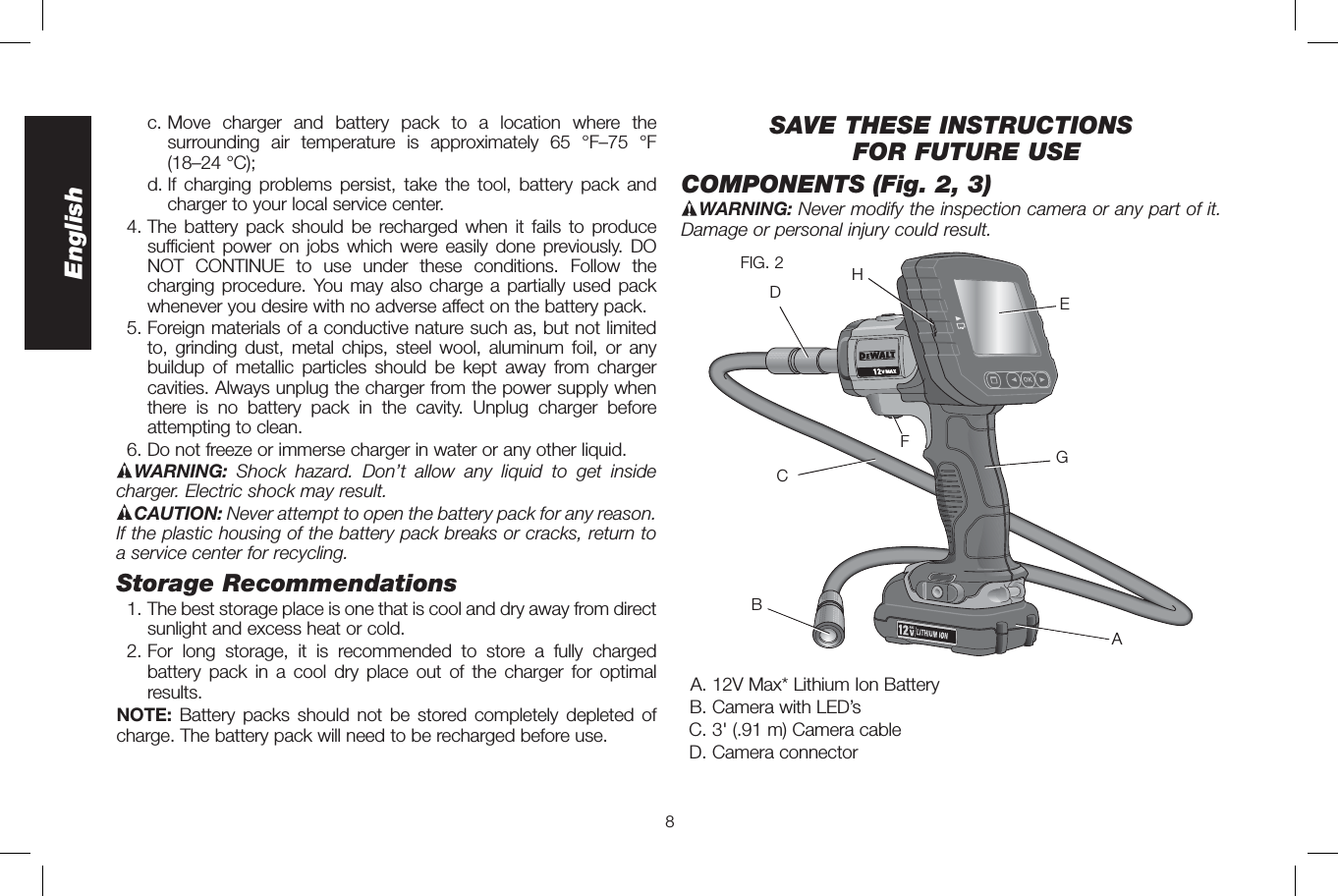 8English  c.  Move charger and battery pack to a location where the surrounding air temperature is approximately 65 °F–75 °F (18–24 °C);   d.  If charging problems persist, take the tool, battery pack and charger to your local service center.4. The battery pack should be recharged when it fails to produce sufficient power on jobs which were easily done previously. DO NOT CONTINUE to use under these conditions. Follow the charging procedure. You may also charge a partially used pack whenever you desire with no adverse affect on the battery pack.5. Foreign materials of a conductive nature such as, but not limited to, grinding dust, metal chips, steel wool, aluminum foil, or any buildup of metallic particles should be kept away from charger cavities. Always unplug the charger from the power supply when there is no battery pack in the cavity. Unplug charger before attempting to clean.6. Do not freeze or immerse charger in water or any other liquid.WARNING:  Shock hazard. Don’t allow any liquid to get inside charger. Electric shock may result. CAUTION: Never attempt to open the battery pack for any reason. If the plastic housing of the battery pack breaks or cracks, return to a service center for recycling.Storage Recommendations1. The best storage place is one that is cool and dry away from direct sunlight and excess heat or cold.2. For long storage, it is recommended to store a fully charged battery pack in a cool dry place out of the charger for optimal results.NOTE: Battery packs should not be stored completely depleted of charge. The battery pack will need to be recharged before use.SAVE THESE INSTRUCTIONSFOR FUTURE USECOMPONENTS (Fig. 2, 3) WARNING: Never modify the inspection camera or any part of it. Damage or personal injury could result.AGECDBHFFIG. 2A. 12V Max* Lithium Ion BatteryB. Camera with LED’sC. 3&apos; (.91 m) Camera cableD. Camera connector