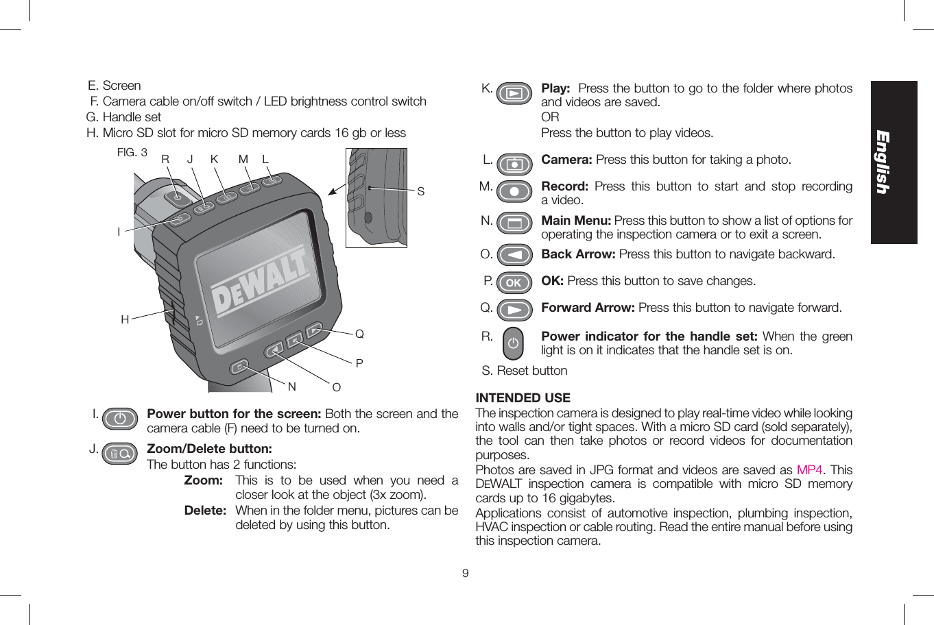 9EnglishK. Play: Press the button to go to the folder where photos and videos are saved.      OR         Press the button to play videos.L. Camera: Press this button for taking a photo.M. Record: Press this button to start and stop recording a video.N. Main Menu: Press this button to show a list of options for operating the inspection camera or to exit a screen.O.   Back Arrow: Press this button to navigate backward.P. OK: Press this button to save changes.Q. Forward Arrow: Press this button to navigate forward.R. Power indicator for the handle set: When the green light is on it indicates that the handle set is on.S. Reset buttonINTENDED USEThe inspection camera is designed to play real-time video while looking into walls and/or tight spaces. With a micro SD card (sold separately), the tool can then take photos or record videos for documentation purposes. Photos are saved in JPG format and videos are saved as MP4. This DEWALT inspection camera is compatible with micro SD memory cards up to 16 gigabytes.Applications consist of automotive inspection, plumbing inspection, HVAC inspection or cable routing. Read the entire manual before using this inspection camera. E. Screen F. Camera cable on/off switch / LED brightness control switchG. Handle setH. Micro SD slot for micro SD memory cards 16 gb or lessFIG. 3QPONLMKJIRSHI. Power button for the screen: Both the screen and the camera cable (F) need to be turned on. J. Zoom/Delete button:      The button has 2 functions:        Zoom:  This is to be used when you need a closer look at the object (3x zoom).        Delete:  When in the folder menu, pictures can be deleted by using this button.