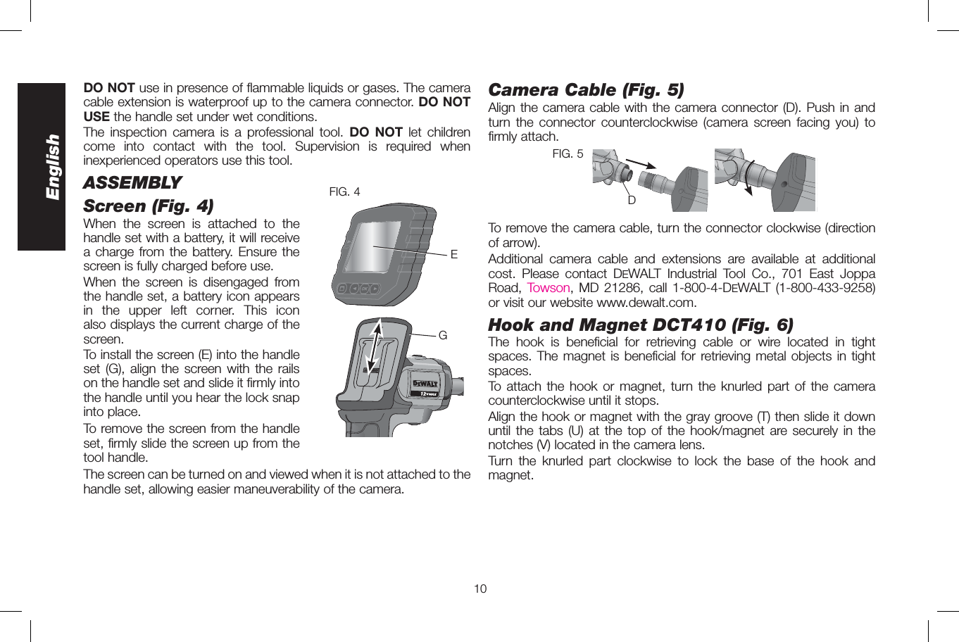 10EnglishDO NOT use in presence of flammable liquids or gases. The camera cable extension is waterproof up to the camera connector. DO NOT USE the handle set under wet conditions.The inspection camera is a professional tool. DO NOT let children come into contact with the tool. Supervision is required when inexperienced operators use this tool.ASSEMBLYScreen (Fig. 4)FIG. 4EGWhen the screen is attached to the handle set with a battery, it will receive a charge from the battery. Ensure the screen is fully charged before use. When the screen is disengaged from the handle set, a battery icon appears in the upper left corner. This icon also displays the current charge of the screen.To install the screen (E) into the handle set (G), align the screen with the rails on the handle set and slide it firmly into the handle until you hear the lock snap into place. To remove the screen from the handle set, firmly slide the screen up from the tool handle. The screen can be turned on and viewed when it is not attached to the handle set, allowing easier maneuverability of the camera. Camera Cable (Fig. 5)Align the camera cable with the camera connector (D). Push in and turn the connector counterclockwise (camera screen facing you) to firmly attach.DFIG. 5To remove the camera cable, turn the connector clockwise (direction of arrow).  Additional camera cable and extensions are available at additional cost. Please contact DEWALT Industrial Tool Co., 701 East Joppa Road, Towson, MD 21286, call 1-800-4-DEWALT (1-800-433-9258) or visit our website www.dewalt.com. Hook and Magnet DCT410 (Fig.6)The hook is beneficial for retrieving cable or wire located in tight spaces. The magnet is beneficial for retrieving metal objects in tight spaces.To attach the hook or magnet, turn the knurled part of the camera counterclockwise until it stops. Align the hook or magnet with the gray groove (T) then slide it down until the tabs (U) at the top of the hook/magnet are securely in the notches (V) located in the camera lens.Turn the knurled part clockwise to lock the base of the hook and magnet.