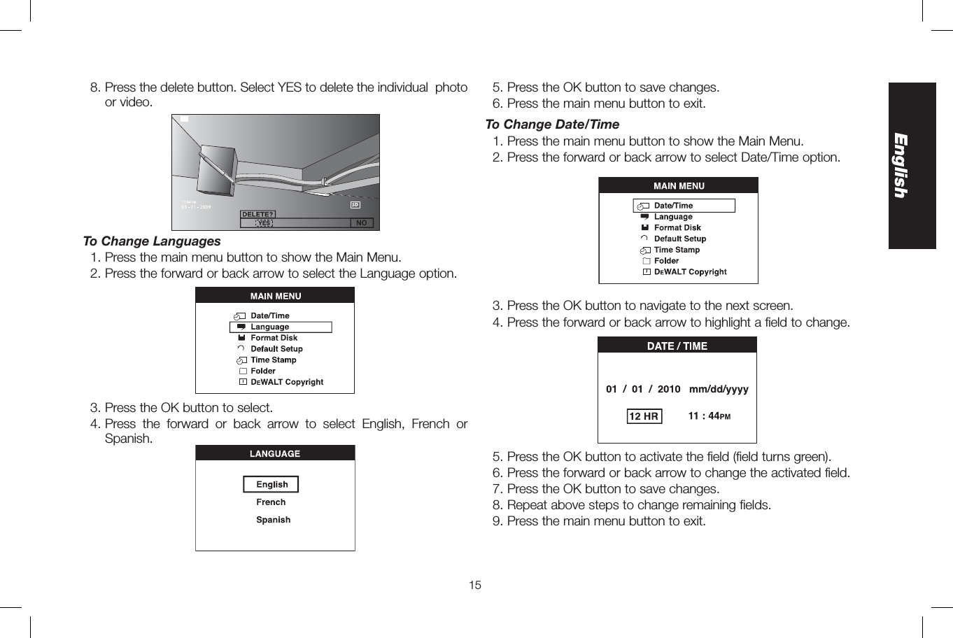 15English8.  Press the delete button. Select YES to delete the individual  photo or video.To Change Languages1. Press the main menu button to show the Main Menu.2.  Press the forward or back arrow to select the Language option.3. Press the OK button to select.4.  Press the forward or back arrow to select English, French or Spanish.5. Press the OK button to save changes.6. Press the main menu button to exit.To Change Date/Time1. Press the main menu button to show the Main Menu.2. Press the forward or back arrow to select Date/Time option.3. Press the OK button to navigate to the next screen.4.  Press the forward or back arrow to highlight a field to change.5. Press the OK button to activate the field (field turns green).6. Press the forward or back arrow to change the activated field.7. Press the OK button to save changes.8. Repeat above steps to change remaining fields.9. Press the main menu button to exit.
