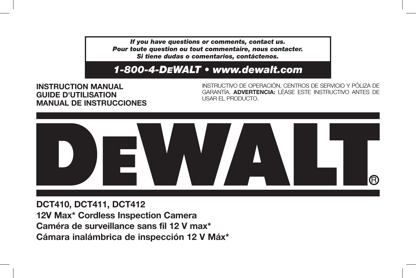 DCT410, DCT411, DCT41212V Max* Cordless Inspection CameraCaméra de surveillance sans fil 12V max*Cámara inalámbrica de inspección 12 V Máx*INSTRUCTION MANUALGUIDE D&apos;UTILISATIONMANUAL DE INSTRUCCIONESINSTRUCTIVO DE OPERACIÓN, CENTROS DE SERVICIO Y PÓLIZA DE GARANTÍA.  ADVERTENCIA: LÉASE ESTE INSTRUCTIVO ANTES DE USAR EL PRODUCTO. If you have questions or comments, contact us. Pour toute question ou tout commentaire, nous contacter. Si tiene dudas o comentarios, contáctenos.1-800-4-DeWALT • www.dewalt.com