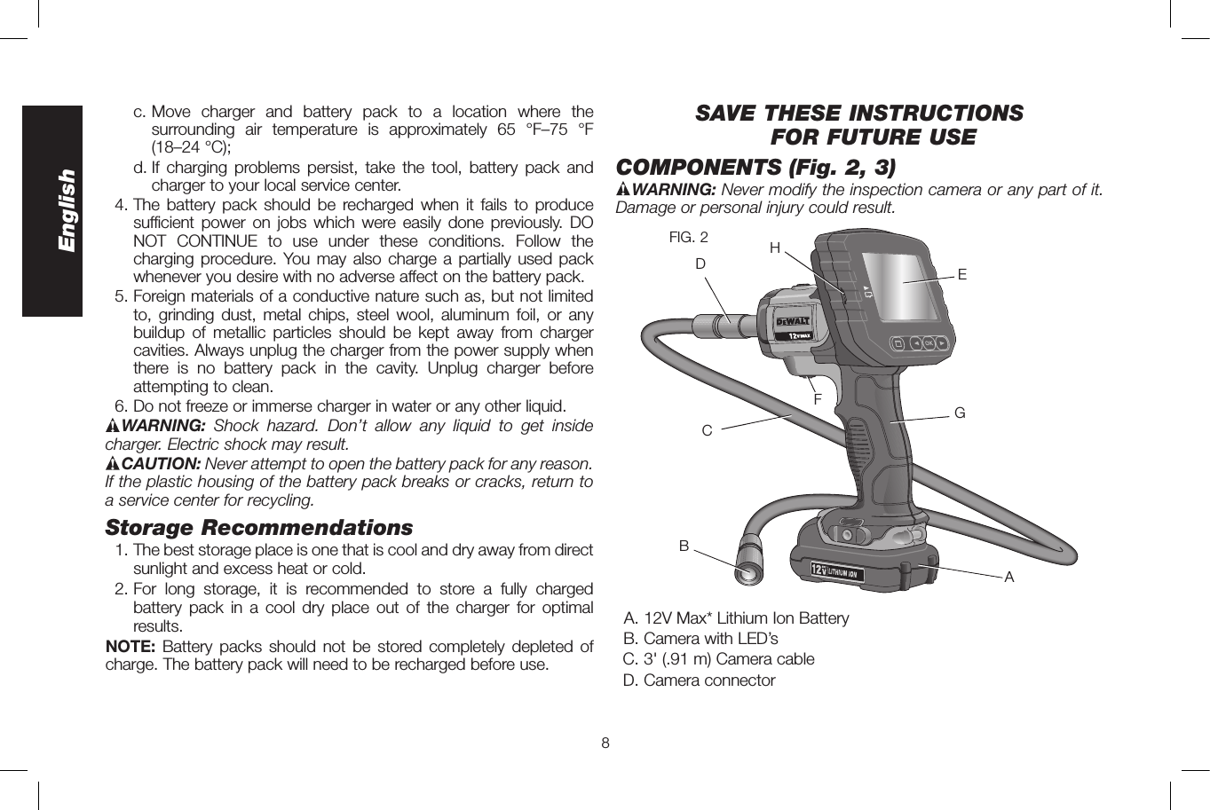 8English   c.  Move charger and battery pack to a location where the surrounding air temperature is approximately 65 °F–75 °F  (18–24 °C);    d.  If charging problems persist, take the tool, battery pack and charger to your local service center. 4. The battery pack should be recharged when it fails to produce sufficient power on jobs which were easily done previously. DO NOT CONTINUE to use under these conditions. Follow the charging procedure. You may also charge a partially used pack whenever you desire with no adverse affect on the battery pack.  5. Foreign materials of a conductive nature such as, but not limited to, grinding dust, metal chips, steel wool, aluminum foil, or any buildup of metallic particles should be kept away from charger cavities. Always unplug the charger from the power supply when there is no battery pack in the cavity. Unplug charger before attempting to clean.  6. Do not freeze or immerse charger in water or any other liquid.WARNING:  Shock hazard. Don’t allow any liquid to get inside charger. Electric shock may result. CAUTION: Never attempt to open the battery pack for any reason. If the plastic housing of the battery pack breaks or cracks, return to a service center for recycling.Storage Recommendations  1. The best storage place is one that is cool and dry away from direct sunlight and excess heat or cold. 2. For long storage, it is recommended to store a fully charged battery pack in a cool dry place out of the charger for optimal results.NOTE: Battery packs should not be stored completely depleted of charge. The battery pack will need to be recharged before use.SAVE THESE INSTRUCTIONS FOR FUTURE USECOMPONENTS (Fig. 2, 3) WARNING: Never modify the inspection camera or any part of it. Damage or personal injury could result.AGECDBHFFIG. 2  A. 12V Max* Lithium Ion Battery  B. Camera with LED’s C. 3&apos; (.91 m) Camera cable  D. Camera connector