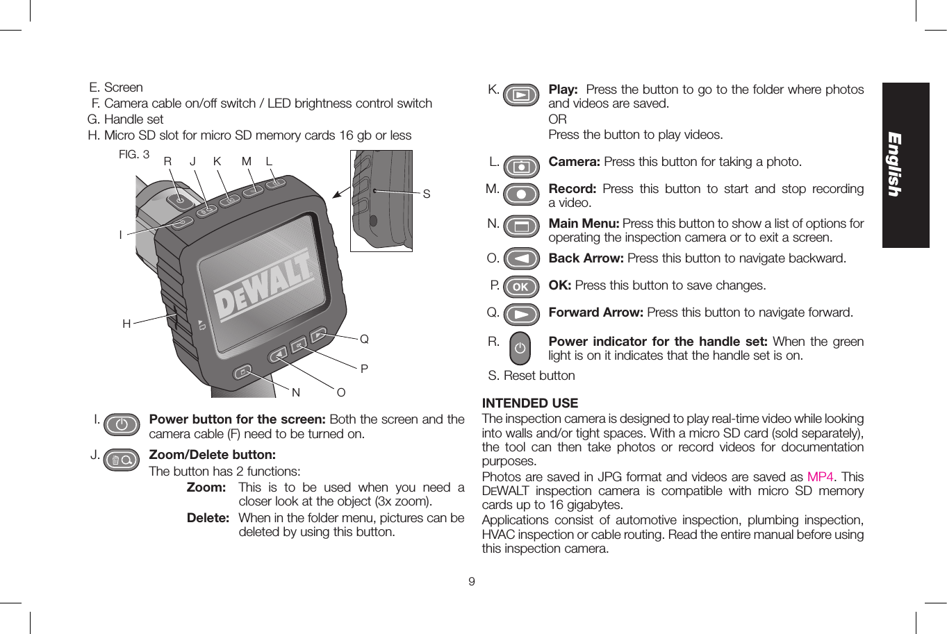 9English K.    Play: Press the button to go to the folder where photos and videos are saved.         OR         Press the button to play videos. L.   Camera: Press this button for taking a photo. M.    Record: Press this button to start and stop recording  a video. N.    Main Menu: Press this button to show a list of options for operating the inspection camera or to exit a screen. O.    Back Arrow: Press this button to navigate backward. P.    OK: Press this button to save changes. Q.    Forward Arrow: Press this button to navigate forward. R.    Power indicator for the handle set: When the green light is on it indicates that the handle set is on.  S. Reset buttonINTENDED USEThe inspection camera is designed to play real-time video while looking into walls and/or tight spaces. With a micro SD card (sold separately), the tool can then take photos or record videos for documentation purposes. Photos are saved in JPG format and videos are saved as MP4. This DeWALT inspection camera is compatible with micro SD memory cards up to 16 gigabytes.Applications consist of automotive inspection, plumbing inspection, HVAC inspection or cable routing. Read the entire manual before using this inspection camera.   E. Screen   F. Camera cable on/off switch / LED brightness control switch G. Handle set H. Micro SD slot for micro SD memory cards 16 gb or lessFIG. 3QPONLMKJIRSH I.    Power button for the screen: Both the screen and the camera cable (F) need to be turned on.  J.    Zoom/Delete button:         The button has 2 functions:            Zoom:   This is to be used when you need a closer look at the object (3x zoom).            Delete:   When in the folder menu, pictures can be deleted by using this button.