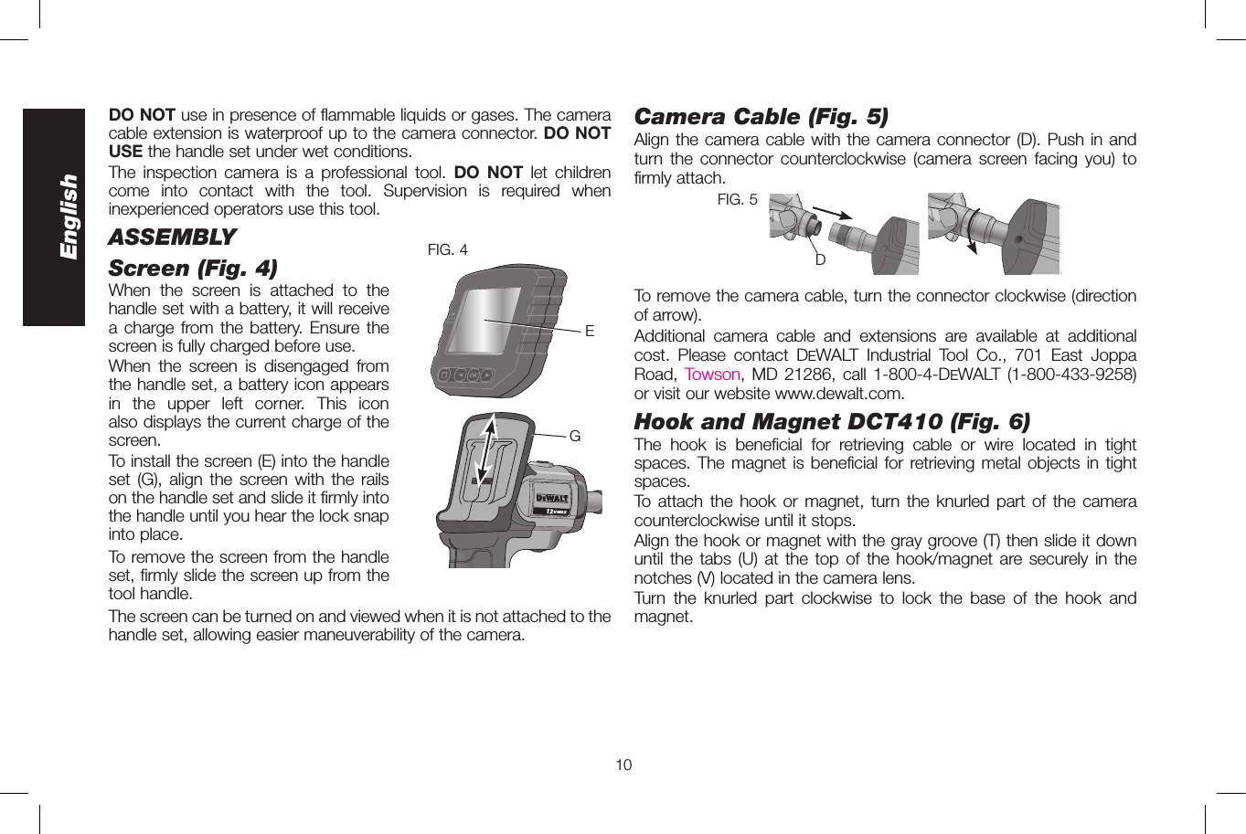 10EnglishDO NOT use in presence of flammable liquids or gases. The camera cable extension is waterproof up to the camera connector. DO NOT USE the handle set under wet conditions.The inspection camera is a professional tool. DO NOT let children come into contact with the tool. Supervision is required when inexperienced operators use this tool.ASSEMBLYScreen (Fig. 4) FIG. 4EGWhen the screen is attached to the handle set with a battery, it will receive a charge from the battery. Ensure the screen is fully charged before use. When the screen is disengaged from the handle set, a battery icon appears in the upper left corner. This icon also displays the current charge of the screen.To install the screen (E) into the handle set (G), align the screen with the rails on the handle set and slide it firmly into the handle until you hear the lock snap into place. To remove the screen from the handle set, firmly slide the screen up from the tool handle. The screen can be turned on and viewed when it is not attached to the handle set, allowing easier maneuverability of the camera. Camera Cable (Fig. 5)Align the camera cable with the camera connector (D). Push in and turn the connector counterclockwise (camera screen facing you) to firmly attach.DFIG. 5To remove the camera cable, turn the connector clockwise (direction of arrow).  Additional camera cable and extensions are available at additional cost. Please contact DeWALT Industrial Tool Co., 701 East Joppa Road, Towson, MD 21286, call 1-800-4-DeWALT (1-800-433-9258) or visit our website www.dewalt.com. Hook and Magnet DCT410 (Fig.6)The hook is beneficial for retrieving cable or wire located in tight spaces. The magnet is beneficial for retrieving metal objects in tight spaces.To attach the hook or magnet, turn the knurled part of the camera counterclockwise until it stops. Align the hook or magnet with the gray groove (T) then slide it down until the tabs (U) at the top of the hook/magnet are securely in the notches (V) located in the camera lens.Turn the knurled part clockwise to lock the base of the hook and magnet.