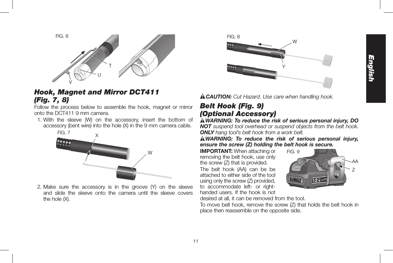 11EnglishFIG. 6TUVHook, Magnet and Mirror DCT411 (Fig.7,8)Follow the process below to assemble the hook, magnet or mirror onto the DCT411 9mm camera. 1. With the sleeve (W) on the accessory, insert the bottom of accessory (bent wire) into the hole (X) in the 9mm camera cable.WFIG. 7 X 2. Make sure the accessory is in the groove (Y) on the sleeve and slide the sleeve onto the camera until the sleeve covers  the hole(X).YFIG. 8 WCAUTION: Cut Hazard. Use care when handling hook.Belt Hook (Fig.9)  (Optional Accessory)WARNING: To reduce the risk of serious personal injury, DO NOT suspend tool overhead or suspend objects from the belt hook. ONLY hang tool’s belt hook from a work belt. WARNING: To reduce the risk of serious personal injury, ensure the screw (Z) holding the belt hook is secure.IMPORTANT: When attaching orZAAFIG. 9  removing the belt hook, use only the screw (Z) that is provided.The belt hook (AA) can be be attached to either side of the tool using only the screw (Z) provided, to accommodate left- or right- handed users. If the hook is not desired at all, it can be removed from the tool. To move belt hook, remove the screw (Z) that holds the belt hook in place then reassemble on the opposite side.