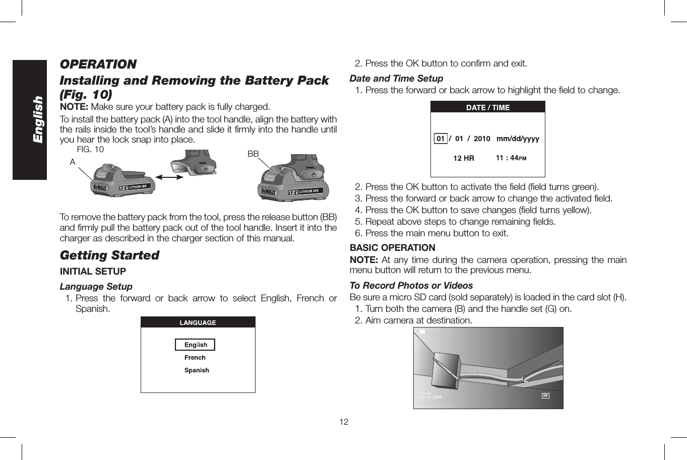 12EnglishOPERATIONInstalling and Removing the Battery Pack (Fig.10)NOTE: Make sure your battery pack is fully charged. To install the battery pack (A) into the tool handle, align the battery with the rails inside the tool’s handle and slide it firmly into the handle until you hear the lock snap into place. BBAFIG. 10To remove the battery pack from the tool, press the release button (BB) and firmly pull the battery pack out of the tool handle. Insert it into the charger as described in the charger section of this manual.Getting StartedINITIAL SETUP Language  Setup 1.  Press the forward or back arrow to select English, French or Spanish.  2. Press the OK button to confirm and exit. Date and Time Setup  1.  Press the forward or back arrow to highlight the field to change.  2. Press the OK button to activate the field (field turns green).  3. Press the forward or back arrow to change the activated field.  4. Press the OK button to save changes (field turns yellow).  5. Repeat above steps to change remaining fields.  6. Press the main menu button to exit.BASIC OPERATIONNOTE: At any time during the camera operation, pressing the main menu button will return to the previous menu.To Record Photos or VideosBe sure a micro SD card (sold separately) is loaded in the card slot (H).  1. Turn both the camera (B) and the handle set (G) on.  2. Aim camera at destination. 