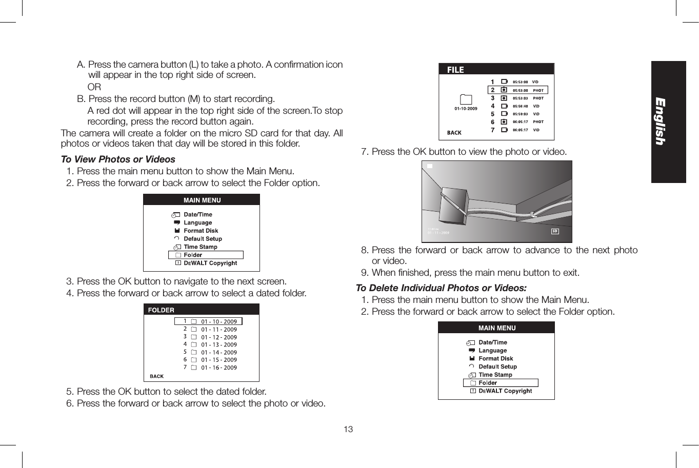 13English    A.  Press the camera button (L) to take a photo. A confirmation icon will appear in the top right side of screen.      OR     B.  Press the record button (M) to start recording.        A red dot will appear in the top right side of the screen.To stop recording, press the record button again. The camera will create a folder on the micro SD card for that day. All photos or videos taken that day will be stored in this folder. To View Photos or Videos  1. Press the main menu button to show the Main Menu.  2. Press the forward or back arrow to select the Folder option.  3. Press the OK button to navigate to the next screen.  4. Press the forward or back arrow to select a dated folder.  5. Press the OK button to select the dated folder.  6. Press the forward or back arrow to select the photo or video.  7. Press the OK button to view the photo or video.  8.  Press the forward or back arrow to advance to the next photo  or video.  9. When finished, press the main menu button to exit.To Delete Individual Photos or Videos:  1. Press the main menu button to show the Main Menu.  2. Press the forward or back arrow to select the Folder option.