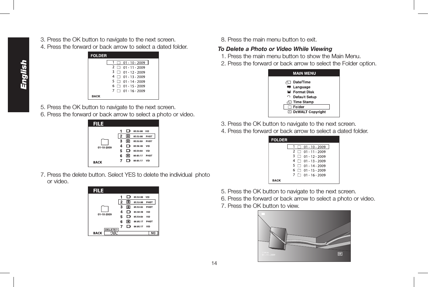 14English  3. Press the OK button to navigate to the next screen.  4.  Press the forward or back arrow to select a dated folder.   5. Press the OK button to navigate to the next screen.   6. Press the forward or back arrow to select a photo or video.  7.  Press the delete button. Select YES to delete the individual  photo or video.  8. Press the main menu button to exit.To Delete a Photo or Video While Viewing   1. Press the main menu button to show the Main Menu.  2. Press the forward or back arrow to select the Folder option.  3. Press the OK button to navigate to the next screen.  4.  Press the forward or back arrow to select a dated folder.   5. Press the OK button to navigate to the next screen.   6. Press the forward or back arrow to select a photo or video.  7. Press the OK button to view.