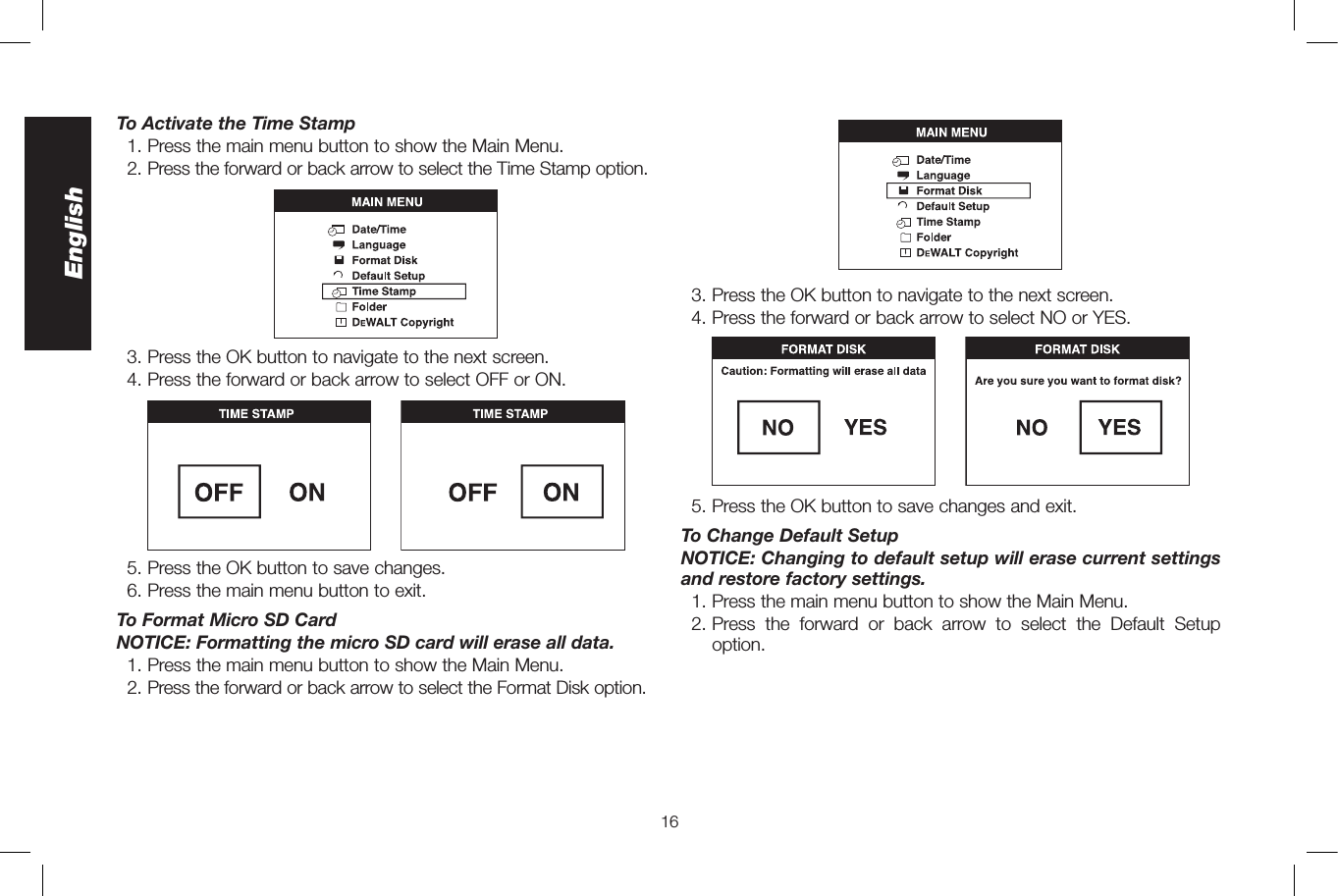 16EnglishTo Activate the Time Stamp  1. Press the main menu button to show the Main Menu.  2.  Press the forward or back arrow to select the Time Stamp option.  3. Press the OK button to navigate to the next screen.  4. Press the forward or back arrow to select OFF or ON.  5. Press the OK button to save changes.  6. Press the main menu button to exit.To Format Micro SD CardNOTICE: Formatting the micro SD card will erase all data.  1. Press the main menu button to show the Main Menu.  2.  Press the forward or back arrow to select the Format Disk option.  3. Press the OK button to navigate to the next screen.   4. Press the forward or back arrow to select NO or YES.  5. Press the OK button to save changes and exit.To Change Default SetupNOTICE: Changing to default setup will erase current settings and restore factory settings.  1. Press the main menu button to show the Main Menu. 2.  Press the forward or back arrow to select the Default Setup option.