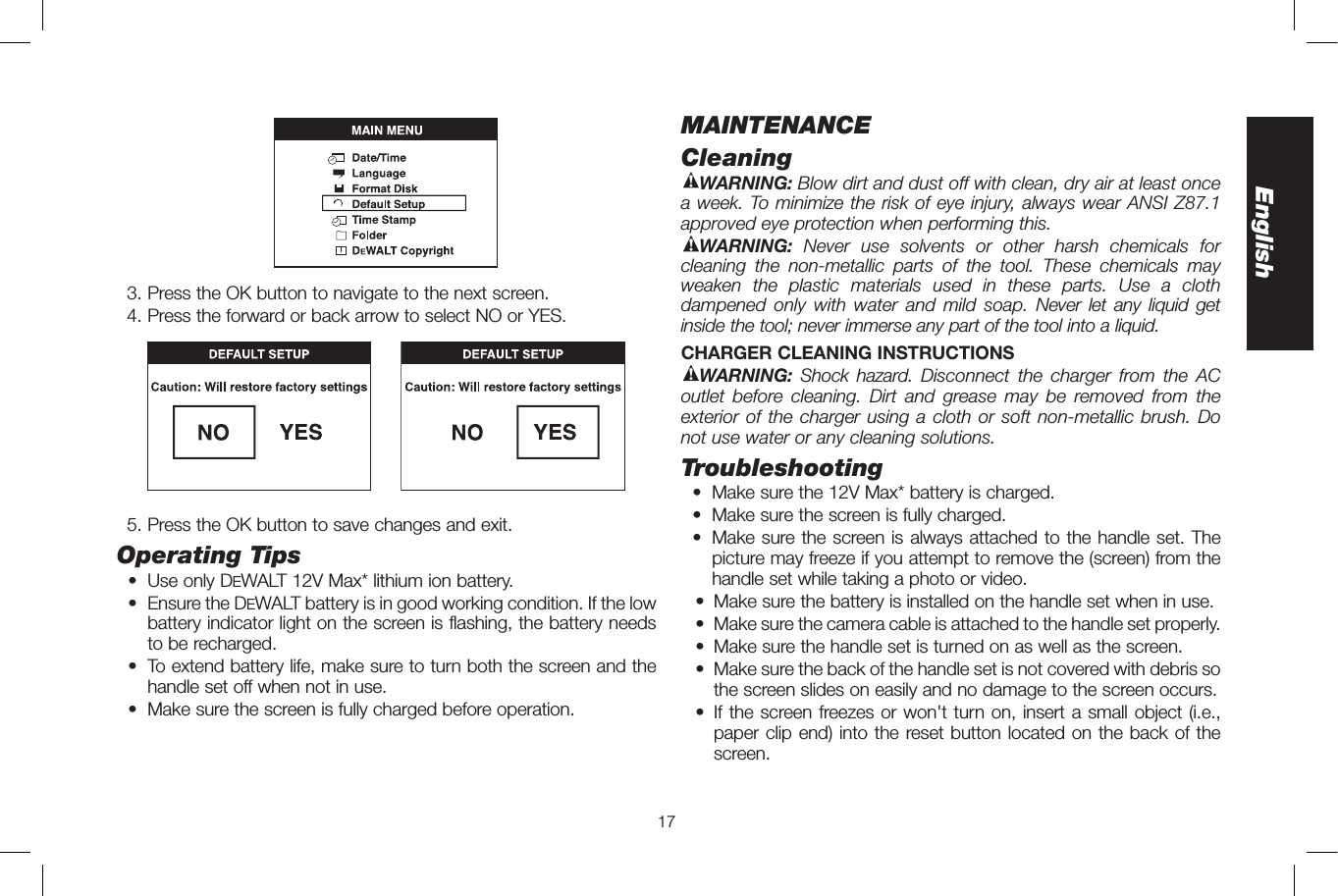17English  3. Press the OK button to navigate to the next screen.   4. Press the forward or back arrow to select NO or YES.  5. Press the OK button to save changes and exit.Operating Tips  •  Use only DeWALT 12V Max* lithium ion battery.  •   Ensure the DeWALT battery is in good working condition. If the low battery indicator light on the screen is flashing, the battery needs to be recharged.  •  To extend battery life, make sure to turn both the screen and the handle set off when not in use.  •  Make sure the screen is fully charged before operation.MAINTENANCECleaningWARNING: Blow dirt and dust off with clean, dry air at least once a week. To minimize the risk of eye injury, always wear ANSI Z87.1 approved eye protection when performing this. WARNING: Never use solvents or other harsh chemicals for cleaning the non-metallic parts of the tool. These chemicals may weaken the plastic materials used in these parts. Use a cloth dampened only with water and mild soap. Never let any liquid get inside the tool; never immerse any part of the tool into a liquid.CHARGER CLEANING INSTRUCTIONSWARNING:  Shock hazard. Disconnect the charger from the AC outlet before cleaning. Dirt and grease may be removed from the exterior of the charger using a cloth or soft non-metallic brush. Do not use water or any cleaning solutions.Troubleshooting  •  Make sure the 12V Max* battery is charged.   •  Make sure the screen is fully charged.  •  Make sure the screen is always attached to the handle set. The picture may freeze if you attempt to remove the (screen) from the handle set while taking a photo or video.  •  Make sure the battery is installed on the handle set when in use.   •   Make sure the camera cable is attached to the handle set properly.   •  Make sure the handle set is turned on as well as the screen.  •   Make sure the back of the handle set is not covered with debris so the screen slides on easily and no damage to the screen occurs.  •   If the screen freezes or won&apos;t turn on, insert a small object (i.e., paper clip end) into the reset button located on the back of the screen.