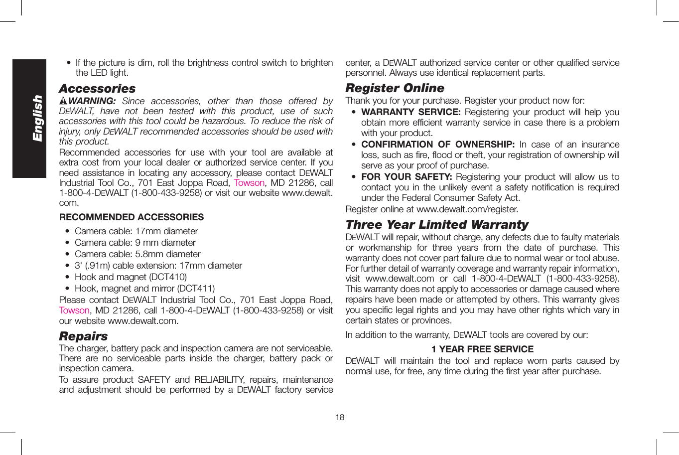 18English  •   If the picture is dim, roll the brightness control switch to brighten the LED light.AccessoriesWARNING:  Since accessories, other than those offered by DeWALT, have not been tested with this product, use of such accessories with this tool could be hazardous. To reduce the risk of injury, only DeWALT recommended accessories should be used with this product.Recommended accessories for use with your tool are available at extra cost from your local dealer or authorized service center. If you need assistance in locating any accessory, please contact DeWALT Industrial Tool Co., 701 East Joppa Road, Towson, MD 21286, call 1-800-4-DeWALT (1-800-433-9258) or visit our website www.dewalt.com.RECOMMENDED ACCESSORIES •  Camera cable: 17mm diameter  •  Camera cable: 9mm diameter • Camera cable: 5.8mm diameter  •  3&apos; (.91m) cable extension: 17mm diameter  •  Hook and magnet (DCT410)  •  Hook, magnet and mirror (DCT411)Please contact DeWALT Industrial Tool Co., 701 East Joppa Road, Towson, MD 21286, call 1-800-4-DeWALT (1-800-433-9258) or visit our website www.dewalt.com.RepairsThe charger, battery pack and inspection camera are not serviceable. There are no serviceable parts inside the charger, battery pack or inspection camera. To assure product SAFETY and RELIABILITY, repairs, maintenance and adjustment should be performed by a DeWALT factory service center, a DeWALT authorized service center or other qualified service personnel. Always use identical replacement parts.Register OnlineThank you for your purchase. Register your product now for: • WARRANTY SERVICE: Registering your product will help you obtain more efficient warranty service in case there is a problem with your product. • CONFIRMATION OF OWNERSHIP: In case of an insurance loss, such as fire, flood or theft, your registration of ownership will serve as your proof of purchase. • FOR YOUR SAFETY: Registering your product will allow us to contact you in the unlikely event a safety notification is required under the Federal Consumer Safety Act.Register online at www.dewalt.com/register.Three Year Limited WarrantyDeWALT will repair, without charge, any defects due to faulty materials or workmanship for three years from the date of purchase. This warranty does not cover part failure due to normal wear or tool abuse. For further detail of warranty coverage and warranty repair information, visit www.dewalt.com or call 1-800-4-DeWALT (1-800-433-9258). This warranty does not apply to accessories or damage caused where repairs have been made or attempted by others. This warranty gives you specific legal rights and you may have other rights which vary in certain states or provinces.In addition to the warranty, DeWALT tools are covered by our:1 YEAR FREE SERVICEDeWALT will maintain the tool and replace worn parts caused by normal use, for free, any time during the first year after purchase. 