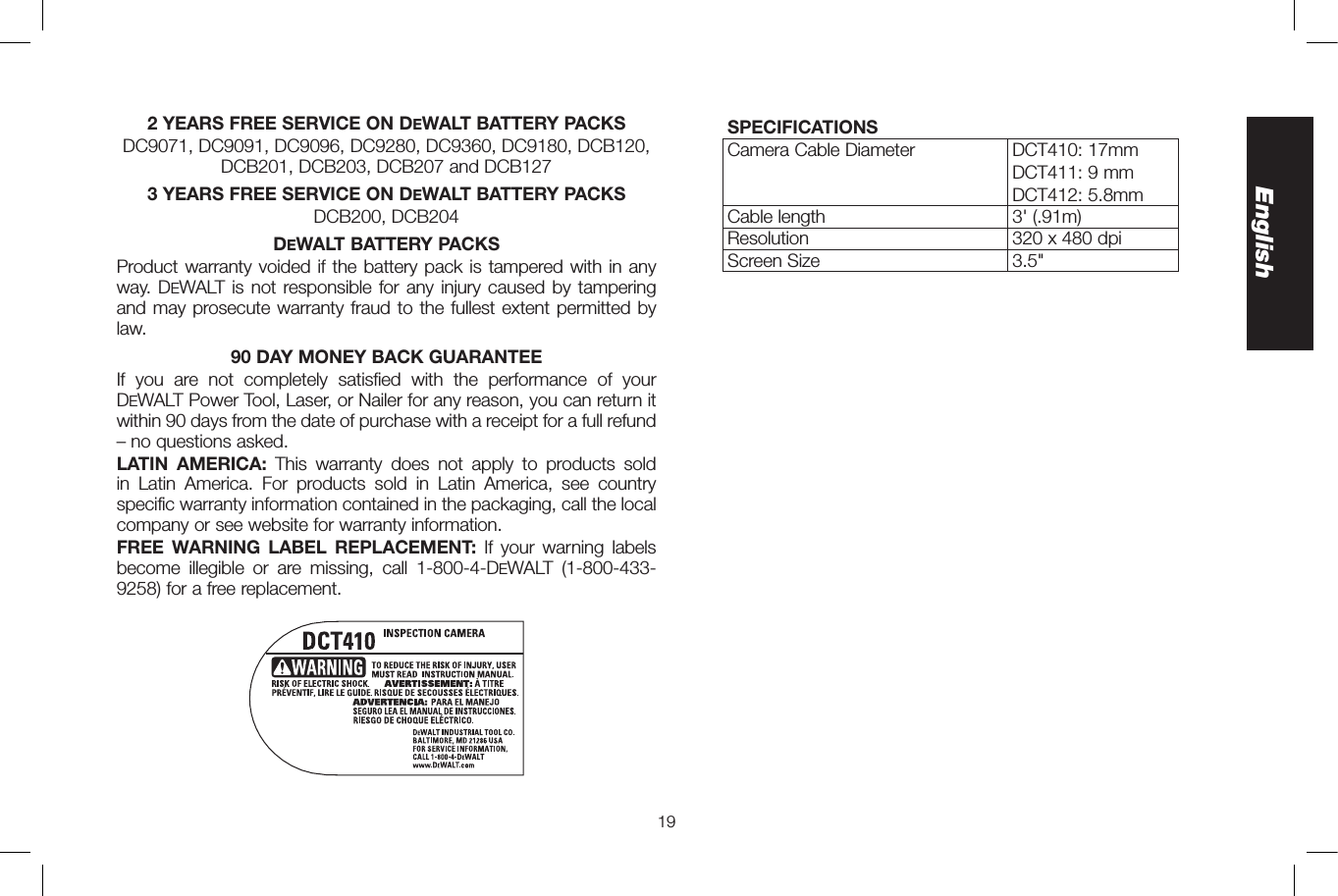 19English2 YEARS FREE SERVICE ON DeWALT BATTERY PACKSDC9071, DC9091, DC9096, DC9280, DC9360, DC9180, DCB120, DCB201, DCB203, DCB207 and DCB127 3 YEARS FREE SERVICE ON DeWALT BATTERY PACKSDCB200, DCB204DeWALT BATTERY PACKSProduct warranty voided if the battery pack is tampered with in any way. DeWALT is not responsible for any injury caused by tampering and may prosecute warranty fraud to the fullest extent permitted by law.90 DAY MONEY BACK GUARANTEEIf you are not completely satisfied with the performance of your DeWALT Power Tool, Laser, or Nailer for any reason, you can return it within 90 days from the date of purchase with a receipt for a full refund – no questions asked.LATIN AMERICA: This warranty does not apply to products sold in Latin America. For products sold in Latin America, see country specific warranty information contained in the packaging, call the local company or see website for warranty information.FREE WARNING LABEL REPLACEMENT: If your warning labels become illegible or are missing, call 1-800-4-DeWALT  (1-800-433-9258) for a free replacement.SPECIFICATIONSCamera Cable Diameter DCT410: 17mmDCT411: 9mmDCT412: 5.8mmCable length 3&apos; (.91m)Resolution 320 x 480 dpiScreen Size 3.5&quot;
