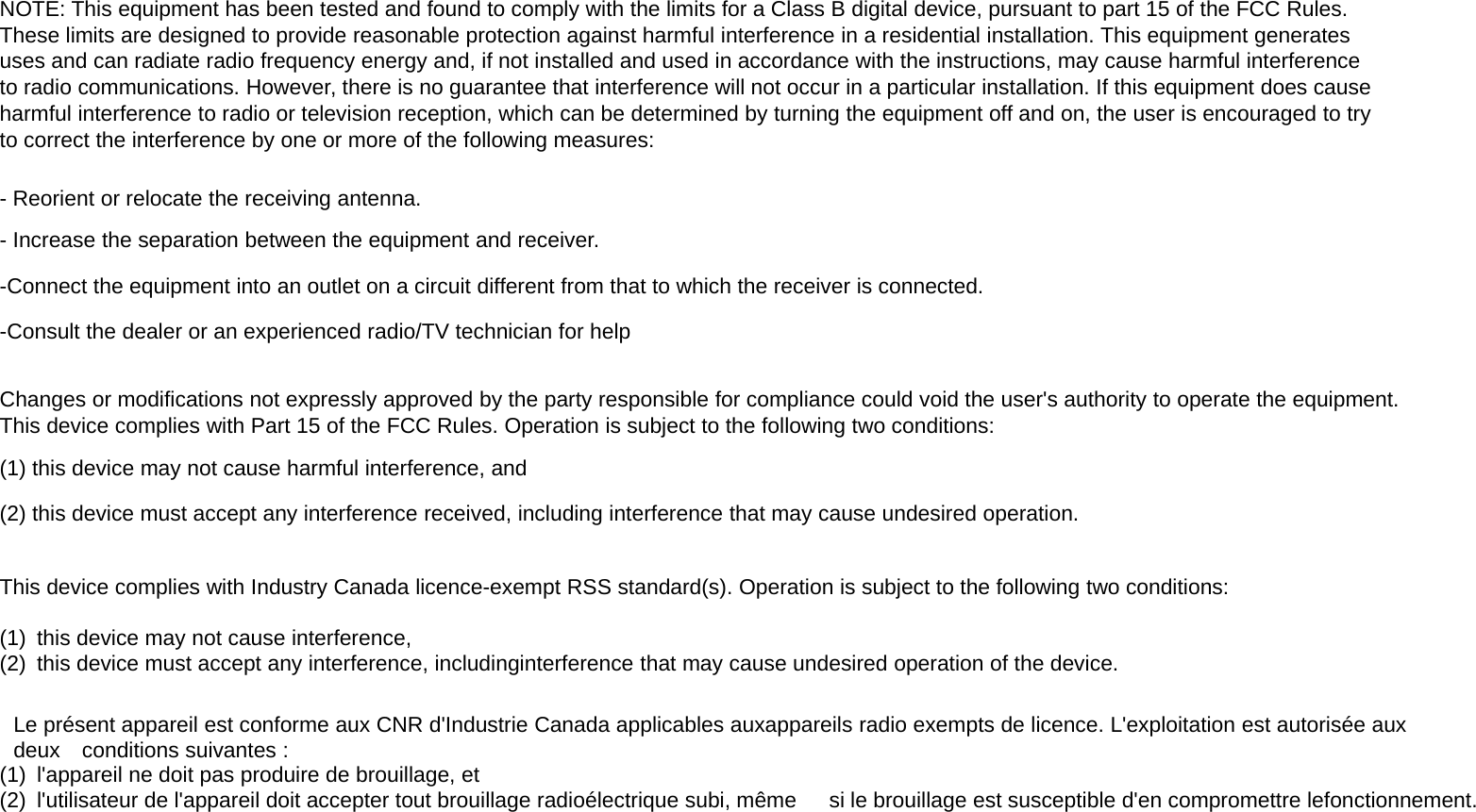 NOTE: This equipment has been tested and found to comply with the limits for a Class B digital device, pursuant to part 15 of the FCC Rules.These limits are designed to provide reasonable protection against harmful interference in a residential installation. This equipment generatesuses and can radiate radio frequency energy and, if not installed and used in accordance with the instructions, may cause harmful interferenceto radio communications. However, there is no guarantee that interference will not occur in a particular installation. If this equipment does causeharmful interference to radio or television reception, which can be determined by turning the equipment off and on, the user is encouraged to tryto correct the interference by one or more of the following measures:- Reorient or relocate the receiving antenna.- Increase the separation between the equipment and receiver.-Connect the equipment into an outlet on a circuit different from that to which the receiver is connected.-Consult the dealer or an experienced radio/TV technician for helpChanges or modifications not expressly approved by the party responsible for compliance could void the user&apos;s authority to operate the equipment.This device complies with Part 15 of the FCC Rules. Operation is subject to the following two conditions:(1) this device may not cause harmful interference, and(2) this device must accept any interference received, including interference that may cause undesired operation.This device complies with Industry Canada licence-exempt RSS standard(s). Operation is subject to the following two conditions:(1) this device may not cause interference,(2) this device must accept any interference, includinginterference that may cause undesired operation of the device.Le présent appareil est conforme aux CNR d&apos;Industrie Canada applicables auxappareils radio exempts de licence. L&apos;exploitation est autorisée auxdeux conditions suivantes :(1) l&apos;appareil ne doit pas produire de brouillage, et(2) l&apos;utilisateur de l&apos;appareil doit accepter tout brouillage radioélectrique subi, même si le brouillage est susceptible d&apos;en compromettre lefonctionnement.