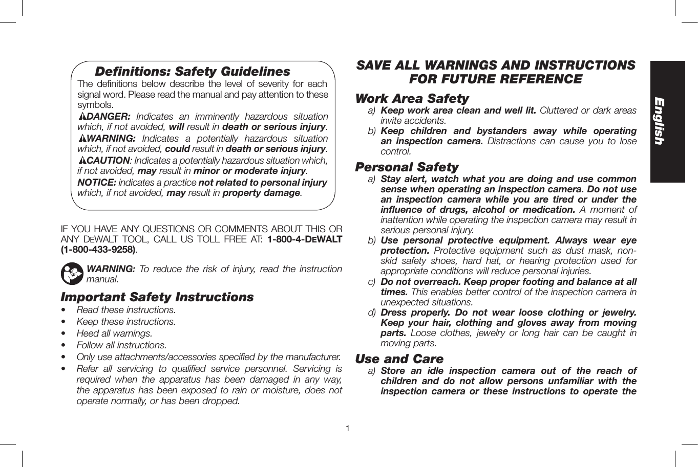 1EnglishSAVE ALL WARNINGS AND INSTRUCTIONS FOR FUTURE REFERENCEWork Area Safetya)  Keep work area clean and well lit. Cluttered or dark areas invite accidents.b)  Keep children and bystanders away while operating an inspection camera. Distractions can cause you to lose control.Personal Safetya)  Stay alert, watch what you are doing and use common sense when operating an inspection camera. Do not use an inspection camera while you are tired or under the influence of drugs, alcohol or medication. A moment of inattention while operating the inspection camera may result in serious personal injury.b)  Use personal protective equipment. Always wear eye protection.  Protective equipment such as dust mask, non-skid safety shoes, hard hat, or hearing protection used for appropriate conditions will reduce personal injuries.c)  Do not overreach. Keep proper footing and balance at all times. This enables better control of the inspection camera in unexpected situations.d)  Dress properly. Do not wear loose clothing or jewelry. Keep your hair, clothing and gloves away from moving parts.  Loose clothes, jewelry or long hair can be caught in moving parts. Use and Carea)  Store an idle inspection camera out of the reach of children and do not allow persons unfamiliar with the inspection camera or these instructions to operate the  Deﬁnitions: Safety Guidelines The definitions below describe the level of severity for each signal word. Please read the manual and pay attention to these symbols.DANGER: Indicates an imminently hazardous situation which, if not avoided, will result in death or serious injury.WARNING: Indicates a potentially hazardous situation which, if not avoided, could result in death or serious injury.CAUTION: Indicates a potentially hazardous situation which, if not avoided, may result in minor or moderate injury.NOTICE: indicates a practice not related to personal injury which, if not avoided, may result in property damage.IF YOU HAVE ANY QUESTIONS OR COMMENTS ABOUT THIS OR ANY DeWALT TOOL, CALL US TOLL FREE AT: 1-800-4-DeWALT  (1-800-433-9258).    WARNING: To reduce the risk of injury, read the instruction manual.Important Safety Instructions•   Read these instructions.•   Keep these instructions.•   Heed all warnings.•   Follow all instructions.•   Only use attachments/accessories specified by the manufacturer.•   Refer all servicing to qualified service personnel. Servicing is required when the apparatus has been damaged in any way, the apparatus has been exposed to rain or moisture, does not operate normally, or has been dropped.