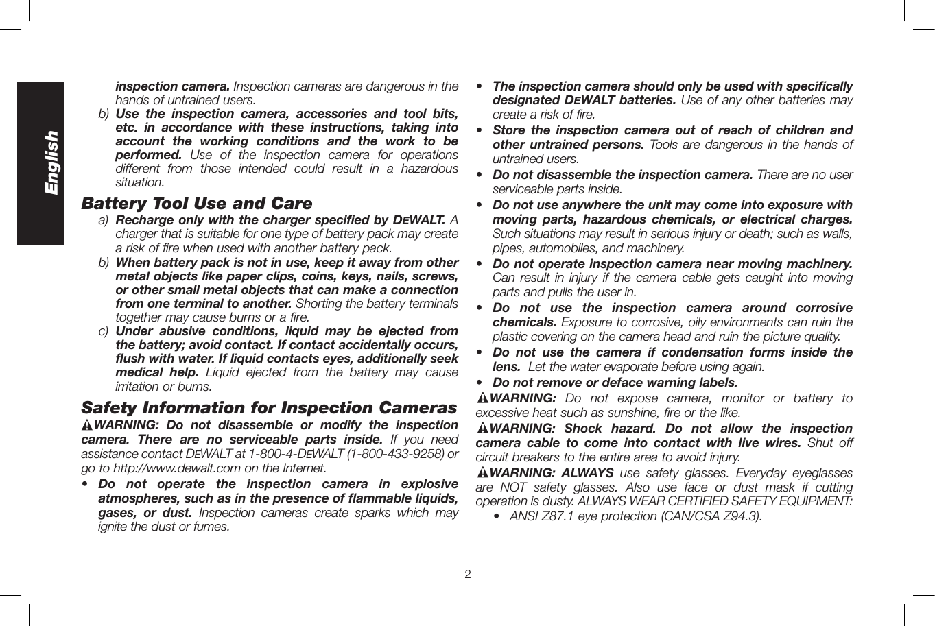 2Englishinspection camera. Inspection cameras are dangerous in the hands of untrained users.b)  Use the inspection camera, accessories and tool bits, etc. in accordance with these instructions, taking into account the working conditions and the work to be performed.  Use of the inspection camera for operations different from those intended could result in a hazardous situation.Battery Tool Use and Carea)  Recharge only with the charger specified by DeWALT. A charger that is suitable for one type of battery pack may create a risk of fire when used with another battery pack.b)  When battery pack is not in use, keep it away from other metal objects like paper clips, coins, keys, nails, screws, or other small metal objects that can make a connection from one terminal to another. Shorting the battery terminals together may cause burns or a fire.c)  Under abusive conditions, liquid may be ejected from the battery; avoid contact. If contact accidentally occurs, flush with water. If liquid contacts eyes, additionally seek medical help. Liquid ejected from the battery may cause irritation or burns.Safety Information for Inspection CamerasWARNING: Do not disassemble or modify the inspection camera. There are no serviceable parts inside. If you need assistance contact DeWALT at 1-800-4-DeWALT (1-800-433-9258) or go to http://www.dewalt.com on the Internet.•  Do not operate the inspection camera in explosive atmospheres, such as in the presence of flammable liquids, gases, or dust. Inspection cameras create sparks which may ignite the dust or fumes.•  The inspection camera should only be used with specifically designated DeWALT batteries. Use of any other batteries may create a risk of fire.•  Store the inspection camera out of reach of children and other untrained persons. Tools are dangerous in the hands of untrained users.•  Do not disassemble the inspection camera. There are no user serviceable parts inside.•  Do not use anywhere the unit may come into exposure with moving parts, hazardous chemicals, or electrical charges.  Such situations may result in serious injury or death; such as walls, pipes, automobiles, and machinery.•  Do not operate inspection camera near moving machinery.  Can result in injury if the camera cable gets caught into moving parts and pulls the user in.•  Do not use the inspection camera around corrosive chemicals. Exposure to corrosive, oily environments can ruin the plastic covering on the camera head and ruin the picture quality.•  Do not use the camera if condensation forms inside the lens.  Let the water evaporate before using again.•  Do not remove or deface warning labels. WARNING:  Do not expose camera, monitor or battery to excessive heat such as sunshine, fire or the like.WARNING: Shock hazard. Do not allow the inspection camera cable to come into contact with live wires. Shut off circuit breakers to the entire area to avoid injury.WARNING: ALWAYS use safety glasses. Everyday eyeglasses are NOT safety glasses. Also use face or dust mask if cutting operation is dusty. ALWAYS WEAR CERTIFIED SAFETY EQUIPMENT:•  ANSI Z87.1 eye protection (CAN/CSA Z94.3).