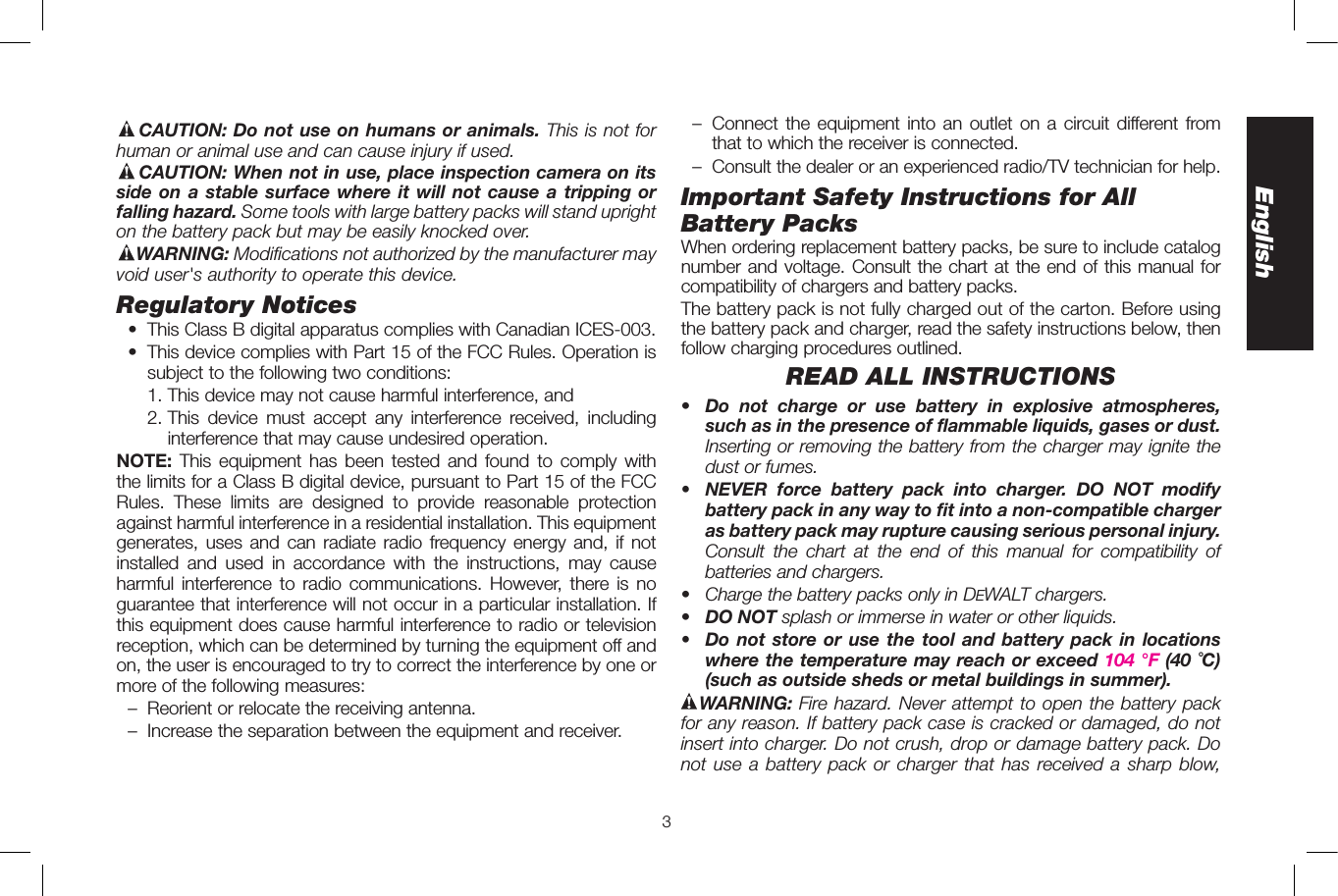 3EnglishCAUTION: Do not use on humans or animals. This is not for human or animal use and can cause injury if used.CAUTION: When not in use, place inspection camera on its side on a stable surface where it will not cause a tripping or falling hazard. Some tools with large battery packs will stand upright on the battery pack but may be easily knocked over.WARNING: Modifications not authorized by the manufacturer may void user&apos;s authority to operate this device.Regulatory Notices •  This Class B digital apparatus complies with Canadian ICES-003.  •  This device complies with Part 15 of the FCC Rules. Operation is subject to the following two conditions:    1. This device may not cause harmful interference, and   2.  This device must accept any interference received, including interference that may cause undesired operation.NOTE:  This equipment has been tested and found to comply with the limits for a Class B digital device, pursuant to Part 15 of the FCC Rules. These limits are designed to provide reasonable protection against harmful interference in a residential installation. This equipment generates, uses and can radiate radio frequency energy and, if not installed and used in accordance with the instructions, may cause harmful interference to radio communications. However, there is no guarantee that interference will not occur in a particular installation. If this equipment does cause harmful interference to radio or television reception, which can be determined by turning the equipment off and on, the user is encouraged to try to correct the interference by one or more of the following measures:  –  Reorient or relocate the receiving antenna.  –  Increase the separation between the equipment and receiver.  –  Connect the equipment into an outlet on a circuit different from that to which the receiver is connected.  –  Consult the dealer or an experienced radio/TV technician for help.Important Safety Instructions for All Battery PacksWhen ordering replacement battery packs, be sure to include catalog number and voltage. Consult the chart at the end of this manual for compatibility of chargers and battery packs.The battery pack is not fully charged out of the carton. Before using the battery pack and charger, read the safety instructions below, then follow charging procedures outlined.READ ALL INSTRUCTIONS•  Do not charge or use battery in explosive atmospheres, such as in the presence of flammable liquids, gases or dust. Inserting or removing the battery from the charger may ignite the dust or fumes.•  NEVER force battery pack into charger. DO NOT modify battery pack in any way to fit into a non-compatible charger as battery pack may rupture causing serious personal injury. Consult the chart at the end of this manual for compatibility of batteries and chargers. •  Charge the battery packs only in DeWALT chargers.•  DO NOT splash or immerse in water or other liquids.•  Do not store or use the tool and battery pack in locations where the temperature may reach or exceed 104 °F (40 ˚C) (such as outside sheds or metal buildings in summer).WARNING: Fire hazard. Never attempt to open the battery pack for any reason. If battery pack case is cracked or damaged, do not insert into charger. Do not crush, drop or damage battery pack. Do not use a battery pack or charger that has received a sharp blow, 