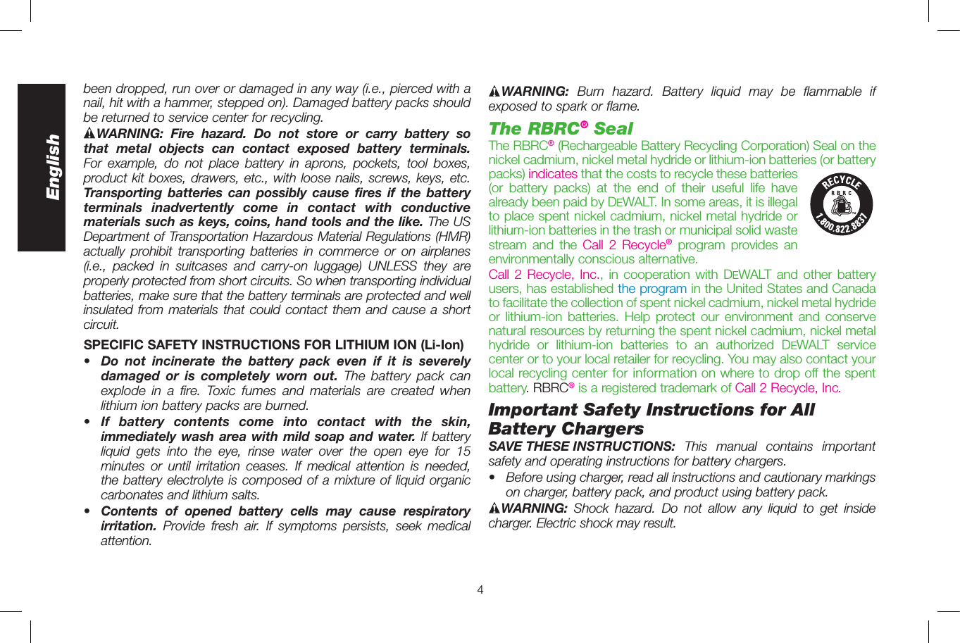 4EnglishWARNING: Burn hazard. Battery liquid may be flammable if exposed to spark or flame. The RBRC® SealThe RBRC® (Rechargeable Battery Recycling Corp oration) Seal on the nickel cadmium, nickel metal hydride or lithium-ion batteries (or battery packs) indicates that the costs to recycle these batteries  (or battery packs) at the end of their useful life have already been paid by DeWALT. In some areas, it is illegal to place spent nickel cadmium, nickel metal hydride or lithium-ion batteries in the trash or municipal solid waste stream and the Call 2 Recycle® program provides an environmentally conscious alternative.Call 2 Recycle, Inc., in cooperation with DeWALT and other battery users, has established the program in the United States and Canada to facilitate the collection of spent nickel cadmium, nickel metal hydride or lithium-ion batteries. Help protect our environment and conserve natural resources by returning the spent nickel cadmium, nickel metal hydride or lithium-ion batteries to an authorized DeWALT service center or to your local retailer for recycling. You may also contact your local recycling center for information on where to drop off the spent battery. RBRC® is a registered trademark of Call 2 Recycle, Inc.Important Safety Instructions for All Battery ChargersSAVE THESE INSTRUCTIONS:  This manual contains important safety and operating instruc tions for battery chargers.•  Before using charger, read all instructions and cautionary markings on charger, battery pack, and product using battery pack.WARNING:  Shock hazard. Do not allow any liquid to get inside charger. Electric shock may result.been dropped, run over or damaged in any way (i.e., pierced with a nail, hit with a hammer, stepped on). Damaged battery packs should be returned to service center for recycling.WARNING: Fire hazard. Do not store or carry battery so that metal objects can contact exposed battery terminals. For example, do not place battery in aprons, pockets, tool boxes, product kit boxes, drawers, etc., with loose nails, screws, keys, etc. Transporting batteries can possibly cause fires if the battery terminals inadvertently come in contact with conductive materials such as keys, coins, hand tools and the like. The US Department of Transportation Hazardous Material Regulations (HMR) actually prohibit transporting batteries in commerce or on airplanes (i.e., packed in suitcases and carry-on luggage) UNLESS they are properly protected from short circuits. So when transporting individual batteries, make sure that the battery terminals are protected and well insulated from materials that could contact them and cause a short circuit.SPECIFIC SAFETY INSTRUCTIONS FOR LITHIUM ION (Li-Ion)•  Do not incinerate the battery pack even if it is severely damaged or is completely worn out. The battery pack can explode in a fire. Toxic fumes and materials are created when lithium ion battery packs are burned.•  If battery contents come into contact with the skin, immediately wash area with mild soap and water. If battery liquid gets into the eye, rinse water over the open eye for 15 minutes or until irritation ceases. If medical attention is needed, the battery electrolyte is composed of a mixture of liquid organic carbonates and lithium salts.•  Contents of opened battery cells may cause respiratory irritation.  Provide fresh air. If symptoms persists, seek medical attention.