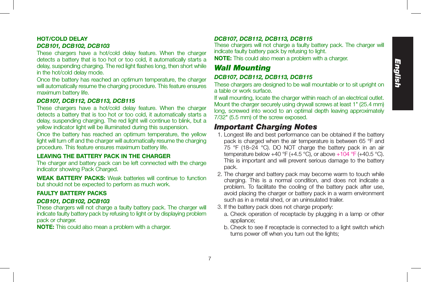 7EnglishHOT/COLD DELAYDCB101, DCB102, DCB103These chargers have a hot/cold delay feature. When the charger detects a battery that is too hot or too cold, it automatically starts a delay, suspending charging. The red light flashes long, then short while in the hot/cold delay mode. Once the battery has reached an optimum temperature, the charger will automatically resume the charging procedure. This feature ensures maximum battery life. DCB107, DCB112, DCB113, DCB115These chargers have a hot/cold delay feature. When the charger detects a battery that is too hot or too cold, it automatically starts a delay, suspending charging. The red light will continue to blink, but a yellow indicator light will be illuminated during this suspension. Once the battery has reached an optimum temperature, the yellow light will turn off and the charger will automatically resume the charging procedure. This feature ensures maximum battery life.LEAVING THE BATTERY PACK IN THE CHARGERThe charger and battery pack can be left connected with the charge indicator showing Pack Charged.WEAK BATTERY PACKS: Weak batteries will continue to function but should not be expected to perform as much work. FAULTY BATTERY PACKSDCB101, DCB102, DCB103These chargers will not charge a faulty battery pack. The charger will indicate faulty battery pack by refusing to light or by displaying problem pack or charger.NOTE: This could also mean a problem with a charger.DCB107, DCB112, DCB113, DCB115These chargers will not charge a faulty battery pack. The charger will indicate faulty battery pack by refusing to light.NOTE: This could also mean a problem with a charger.Wall MountingDCB107, DCB112, DCB113, DCB115These chargers are designed to be wall mountable or to sit upright on a table or work surface.If wall mounting, locate the charger within reach of an electrical outlet. Mount the charger securely using drywall screws at least 1&quot; (25.4 mm) long, screwed into wood to an optimal depth leaving approximately 7/32&quot; (5.5 mm) of the screw exposed.Important Charging Notes  1. Longest life and best performance can be obtained if the battery pack is charged when the air temperature is between 65 °F and 75 °F (18–24 °C). DO NOT charge the battery pack in an air temperature below +40 °F (+4.5 °C), or above +104 °F (+40.5 °C). This is important and will prevent serious damage to the battery pack.  2. The charger and battery pack may become warm to touch while charging. This is a normal condition, and does not indicate a problem. To facilitate the cooling of the battery pack after use, avoid placing the charger or battery pack in a warm environment such as in a metal shed, or an uninsulated trailer.  3. If the battery pack does not charge properly:    a.  Check operation of receptacle by plugging in a lamp or other appliance;    b.  Check to see if receptacle is connected to a light switch which turns power off when you turn out the lights; 