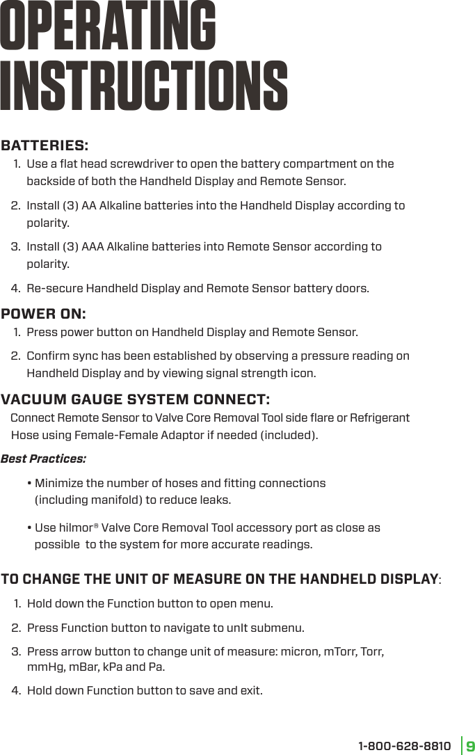 1-800-628-8810 9BATTERIES:  1.   Use a ﬂat head screwdriver to open the battery compartment on the backside of both the Handheld Display and Remote Sensor.  2.   Install (3) AA Alkaline batteries into the Handheld Display according to polarity.  3.  Install (3) AAA Alkaline batteries into Remote Sensor according to       polarity.  4.  Re-secure Handheld Display and Remote Sensor battery doors.POWER ON:  1.   Press power button on Handheld Display and Remote Sensor.  2.   Conﬁrm sync has been established by observing a pressure reading on Handheld Display and by viewing signal strength icon.VACUUM GAUGE SYSTEM CONNECT:     Connect Remote Sensor to Valve Core Removal Tool side ﬂare or Refrigerant              Hose using Female-Female Adaptor if needed (included).  Best  Practices:   • Minimize the number of hoses and ﬁtting connections       (including manifold) to reduce leaks.    • Use hilmor® Valve Core Removal Tool accessory port as close as       possible  to the system for more accurate readings.OPERATING INSTRUCTIONSTO CHANGE THE UNIT OF MEASURE ON THE HANDHELD DISPLAY:  1.   Hold down the Function button to open menu.  2.  Press Function button to navigate to unIt submenu.  3.  Press arrow button to change unit of measure: micron, mTorr, Torr,     mmHg, mBar, kPa and Pa.  4.  Hold down Function button to save and exit.