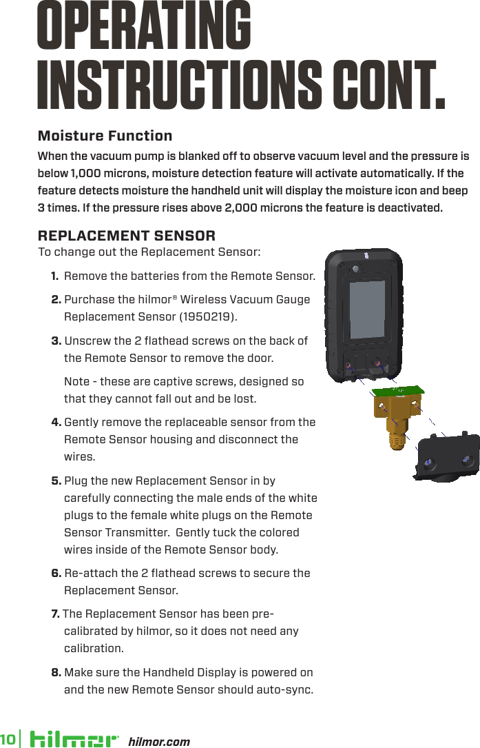 hilmor.com10Moisture FunctionOPERATINGINSTRUCTIONS CONT.To change out the Replacement Sensor:1.  Remove the batteries from the Remote Sensor.2. Purchase the hilmor® Wireless Vacuum Gauge Replacement Sensor (1950219).3. Unscrew the 2 flathead screws on the back of the Remote Sensor to remove the door.  Note - these are captive screws, designed so that they cannot fall out and be lost.4. Gently remove the replaceable sensor from the Remote Sensor housing and disconnect the wires.5. Plug the new Replacement Sensor in by carefully connecting the male ends of the white plugs to the female white plugs on the Remote Sensor Transmitter.  Gently tuck the colored wires inside of the Remote Sensor body.6. Re-attach the 2 flathead screws to secure the Replacement Sensor.7. The Replacement Sensor has been pre-calibrated by hilmor, so it does not need any calibration.8. Make sure the Handheld Display is powered on and the new Remote Sensor should auto-sync.  When the vacuum pump is blanked o to observe vacuum level and the pressure is below 1,000 microns, moisture detection feature will activate automatically. If the feature detects moisture the handheld unit will display the moisture icon and beep 3 times. If the pressure rises above 2,000 microns the feature is deactivated.REPLACEMENT SENSOR