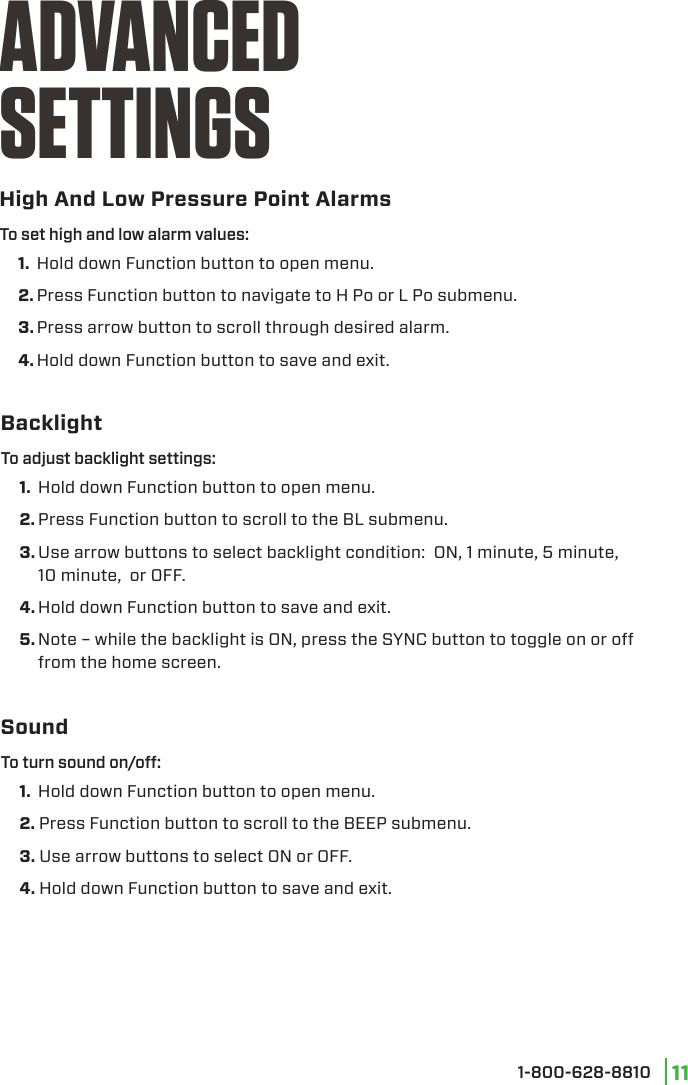 1-800-628-8810 11High And Low Pressure Point AlarmsADVANCEDSETTINGS1.  Hold down Function button to open menu.2. Press Function button to navigate to H Po or L Po submenu.3. Press arrow button to scroll through desired alarm.4. Hold down Function button to save and exit.To set high and low alarm values:Backlight1.  Hold down Function button to open menu.2. Press Function button to scroll to the BL submenu.3. Use arrow buttons to select backlight condition:  ON, 1 minute, 5 minute, 10 minute,  or OFF.4. Hold down Function button to save and exit.5. Note – while the backlight is ON, press the SYNC button to toggle on or off from the home screen.To adjust backlight settings:Sound1.  Hold down Function button to open menu.2. Press Function button to scroll to the BEEP submenu.3. Use arrow buttons to select ON or OFF.4. Hold down Function button to save and exit.To turn sound on/o: