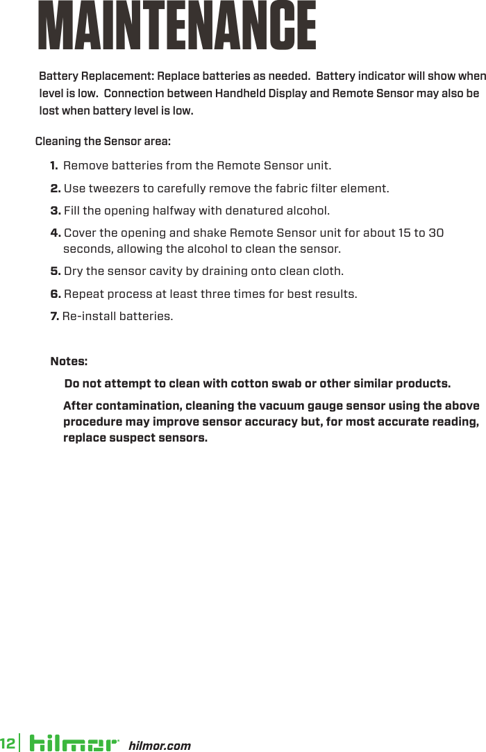 hilmor.com12MAINTENANCE1.  Remove batteries from the Remote Sensor unit.2. Use tweezers to carefully remove the fabric filter element.  3. Fill the opening halfway with denatured alcohol.4. Cover the opening and shake Remote Sensor unit for about 15 to 30 seconds, allowing the alcohol to clean the sensor.5. Dry the sensor cavity by draining onto clean cloth.6. Repeat process at least three times for best results.7. Re-install batteries.Notes:     Do not attempt to clean with cotton swab or other similar products.  Afer contamination, cleaning the vacuum gauge sensor using the above procedure may improve sensor accuracy but, for most accurate reading, replace suspect sensors. Cleaning the Sensor area:      Battery Replacement: Replace batteries as needed.  Battery indicator will show when level is low.  Connection between Handheld Display and Remote Sensor may also be lost when battery level is low.