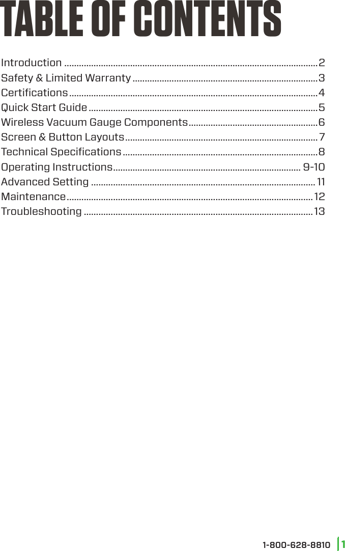 Introduction ........................................................................................................2Safety &amp; Limited Warranty ............................................................................3Certiﬁcations ......................................................................................................4Quick Start Guide ..............................................................................................5Wireless Vacuum Gauge Components .....................................................6Screen &amp; Button Layouts ...............................................................................7Technical Speciﬁcations ................................................................................8Operating Instructions ............................................................................. 9-10Advanced Setting ............................................................................................ 11Maintenance ..................................................................................................... 12Troubleshooting .............................................................................................. 13TABLE OF CONTENTS11-800-628-8810