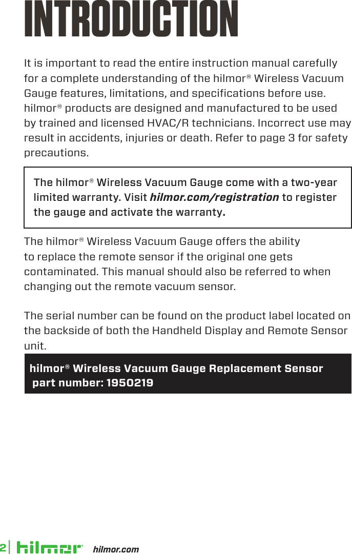 hilmor.com2INTRODUCTIONIt is important to read the entire instruction manual carefully for a complete understanding of the hilmor® Wireless Vacuum Gauge features, limitations, and specifications before use. hilmor® products are designed and manufactured to be used by trained and licensed HVAC/R technicians. Incorrect use may result in accidents, injuries or death. Refer to page 3 for safety precautions.The hilmor® Wireless Vacuum Gauge come with a two-year limited warranty. Visit hilmor.com/registration to register the gauge and activate the warranty.The hilmor® Wireless Vacuum Gauge offers the ability to replace the remote sensor if the original one gets contaminated. This manual should also be referred to when changing out the remote vacuum sensor. The serial number can be found on the product label located on the backside of both the Handheld Display and Remote Sensor unit.   hilmor® Wireless Vacuum Gauge Replacement Sensor   part number: 1950219