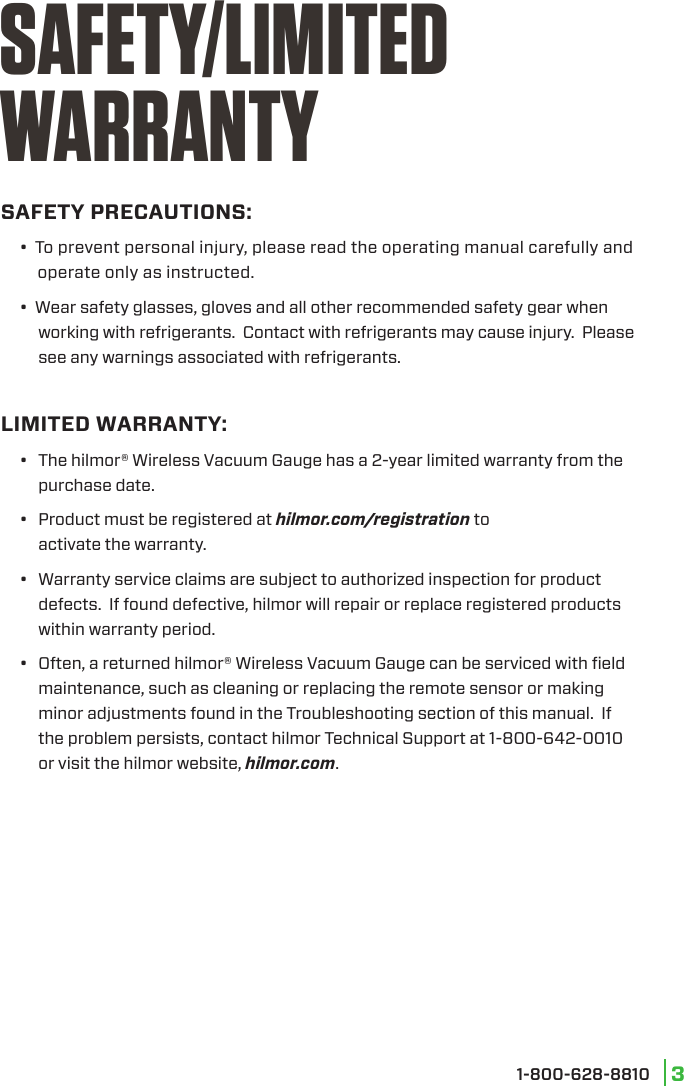  1-800-628-8810 3SAFETY PRECAUTIONS:     •  To prevent personal injury, please read the operating manual carefully and              operate only as instructed.     •  Wear safety glasses, gloves and all other recommended safety gear when      working with refrigerants.  Contact with refrigerants may cause injury.  Please      see any warnings associated with refrigerants.LIMITED WARRANTY:•  The hilmor® Wireless Vacuum Gauge has a 2-year limited warranty from the purchase date.•  Product must be registered at hilmor.com/registration to  activate the warranty.•  Warranty service claims are subject to authorized inspection for product defects.  If found defective, hilmor will repair or replace registered products within warranty period.•  Often, a returned hilmor® Wireless Vacuum Gauge can be serviced with ﬁeld maintenance, such as cleaning or replacing the remote sensor or making minor adjustments found in the Troubleshooting section of this manual.  If the problem persists, contact hilmor Technical Support at 1-800-642-0010 or visit the hilmor website, hilmor.com.SAFETY/LIMITED WARRANTY